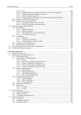 Inhaltsverzeichnis XVII 
6.5.3.5 NVH .......................................................................................................................... 469 
6.5.3.6 Loadmanagement (Lastenkaskadierung vom System zur Komponente) ................... 470 
6.5.3.7 Vollfahrzeug Betriebsfestigkeitssimulation ............................................................... 474 
6.5.3.8 Fahrdynamischer Fingerprint .................................................................................... 474 
6.5.3.9 Auslegung der Elastokinematik nach der regelungstechnischen Methode ................ 475 
6.5.4 Software zur 3D-Modellierung CAD ....................................................................................... 476 
6.5.5 Integrierte Simulationsumgebung ............................................................................................ 477 
6.5.5.1 Kinematische Analyse: Basistool ABE ..................................................................... 477 
6.5.5.2 Virtuelle Produktentwicklungsumgebung ................................................................. 481 
6.6 Serienentwicklung und Absicherung ................................................................................................... 482 
6.6.1 Konstruktion ............................................................................................................................ 482 
6.6.1.1 Bauteilkonstruktion ................................................................................................... 483 
6.6.1.2 Bauraum „Package“ ................................................................................................... 484 
6.6.1.3 Fehlermöglichkeits- und Einflussanalyse .................................................................. 485 
6.6.1.4 Toleranzuntersuchungen ........................................................................................... 485 
6.6.2 Validierung .............................................................................................................................. 485 
6.6.2.1 Prototypen ................................................................................................................. 485 
6.6.2.2 Validierung am Prüfstand .......................................................................................... 486 
6.6.2.3 Straßen-Simulationsprüfstand (SSP) ......................................................................... 488 
6.6.3 Validierung am Gesamtfahrzeug ............................................................................................. 489 
6.6.4 Optimierung und Abstimmung ................................................................................................ 490 
6.7 Entwicklungsaktivitäten während der Serienproduktion ..................................................................... 490 
6.8 Ausblick und Zusammenfassung ......................................................................................................... 491 
7 Systeme im Fahrwerk ................................................................................................................................. 493 
7.1 Elektronik im Fahrwerk ....................................................................................................................... 493 
7.2 Elektronische Fahrwerkregelsysteme .................................................................................................. 493 
7.2.1 Domänenaufteilung ................................................................................................................. 493 
7.2.2 Längsdynamik – Schlupfregelung ........................................................................................... 494 
7.2.2.1 Bremse ...................................................................................................................... 494 
7.2.2.2 Elektronisch geregeltes Längsdifferenzial ................................................................. 494 
7.2.2.3 Torque-on-Demand-Verteilergetriebe ....................................................................... 494 
7.2.2.4 Elektronisch geregeltes Achsdifferenzial .................................................................. 495 
7.2.2.5 Achsgetriebe zur Quermomentverteilung .................................................................. 496 
7.2.3 Querdynamikregelsysteme ...................................................................................................... 497 
7.2.3.1 Elektrolenkung .......................................................................................................... 497 
7.2.3.2 Überlagerungslenkung .............................................................................................. 498 
7.2.3.3 Aktive Hinterachslenkung ......................................................................................... 498 
7.2.3.4 Aktive Hinterachskinematik ...................................................................................... 498 
7.2.4 Vertikaldynamikregelsysteme ................................................................................................. 499 
7.2.4.1 Variable Dämpfer ...................................................................................................... 499 
7.2.4.2 Aktiver Stabilisator ................................................................................................... 500 
7.2.4.3 Niveauregulierung ..................................................................................................... 501 
7.2.5 Sicherheitsanforderungen ........................................................................................................ 502 
7.2.6 Bussysteme .............................................................................................................................. 503 
7.2.6.1 CAN-Bus .................................................................................................................. 503 
7.2.6.2 FlexRay ..................................................................................................................... 503 
7.3 Systemvernetzung ............................................................................................................................... 503 
7.3.1 Fahrdynamikregelung .............................................................................................................. 503 
7.3.2 Torque Vectoring ..................................................................................................................... 505 
7.3.3 Vertikaldynamikmanagement .................................................................................................. 506 
7.4 Funktionsintegration ............................................................................................................................ 506 
7.4.1 Architektur ............................................................................................................................... 506 
7.4.2 Standardschnittstellen .............................................................................................................. 507 
7.4.3 Intelligente Steller ................................................................................................................... 508 
 