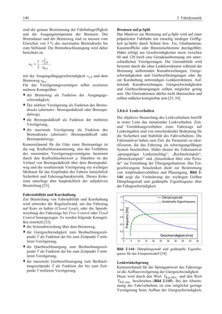 140 2 Fahrdynamik 
sind die genaue Bestimmung der Fahrbahngriffigkeit 
und die Ausgangstemperatur der Bremsen. Die 
Bremsdauer und der Bremsweg sind zu messen vom 
Erreichen von 5 % des maximalen Bremsdrucks bis 
zum Stillstand. Die Bremsbeschleunigung wird dabei 
berechnet zu: 
2 
x,0 
x 
B,x 
1 
2 
a 
s 
= ⋅ 
v 
, 
mit der Ausgangslängsgeschwindigkeit vx,0 und dem 
Bremsweg sB,x. 
Für das Verzögerungsvermögen selbst existieren 
mehrere Kenngrößen: 
™ der Bremsweg als Funktion der Ausgangsge-schwindigkeit, 
™ Die mittlere Verzögerung als Funktion des Brems-drucks 
(alternativ: Bremspedalkraft oder Bremspe-dalweg), 
™ die Bremspedalkraft als Funktion der mittleren 
Verzögerung, 
™ die maximale Verzögerung als Funktion des 
Bremsdrucks (alternativ: Bremspedalkraft oder 
Bremspedalweg). 
Kennzeichnend für die Güte einer Bremsanlage ist 
die sog. Kraftschlussausnutzung, also das Verhältnis 
des maximalen Verzögerungsvermögens bestimmt 
durch den Kraftschlussbeiwert μ. Daneben ist der 
Verlauf von Bremspedalkraft über dem Bremspedal-weg 
und die resultierende Verzögerung ein wichtiges 
Merkmal für das Empfinden des Fahrers hinsichtlich 
Sicherheit und Fahrzeugcharakteristik. Dieses Krite-rium 
unterliegt aber hauptsächlich der subjektiven 
Beurteilung [33]. 
Fahrstabilität und Kurshaltung 
Zur Beurteilung von Fahrstabilität und Kurshaltung 
wird entweder der Regelaufwand, um das Fahrzeug 
auf Kurs zu halten (Closed Loop), oder die Spurab-weichung 
des Fahrzeugs bei Free Control oder Fixed 
Control herangezogen. Es werden folgende Kenngrö-ßen 
ermittelt [33]: 
™ die Seitenabweichung über dem Bremsweg, 
™ die Giergeschwindigkeit zum Beobachtungszeit-punkt 
T als Funktion der bis zum Zeitpunkt T mitt-leren 
Verzögerung, 
™ die Querbeschleunigung zum Beobachtungszeit-punkt 
T als Funktion der bis zum Zeitpunkt T mitt-leren 
Verzögerung, 
™ die maximale Gierbeschleunigung zum Beobach-tungszeitpunkt 
T als Funktion der bis zum Zeit-punkt 
T mittleren Verzögerung. 
Bremsen auf μ-Split 
Das Manöver zur Bremsung auf μ-Split wird auf einer 
präparierten Fahrbahn mit einseitig niedriger Griffig-keit 
(μ-Split) durch Schnee bzw. Eis, Glasbausteine, 
Kunststofffolie oder Bitumenschlemme durchgeführt. 
Dabei erfolgt aus Geschwindigkeiten meist zwischen 
60 und 120 km/h eine Geradeausbremsung mit unter-schiedlichen 
Verzögerungen. Die Gierstabilität wird 
bewertet durch die ohne Lenkkorrekturen während der 
Bremsung auftretenden Kursabweichungen, Gierge-schwindigkeiten 
und Gierbeschleunigungen oder die 
zur Kurshaltung notwendigen Lenkkorrekturen. Auf-tretende 
Kursabweichungen, Giergeschwindigkeiten 
und Gierbeschleunigungen sollten möglichst gering 
sein. Die Gierreaktionen dürfen nicht überraschen und 
sollten mühelos korrigierbar sein [33, 54]. 
2.8.6.4 Lenkverhalten 
Die objektive Beurteilung des Lenkverhaltens betrifft 
in erster Linie das instationäre Lenkverhalten. Zeit-und 
Verstärkungsverhalten eines Fahrzeugs auf 
Lenkeingaben sind von entscheidender Bedeutung für 
die Sicherheit und Stabilität des Fahrverhaltens. Die 
Fahrmanöver haben zum Ziel, die Parameter zu iden-tifizieren, 
die das Fahrzeug als schwingungsfähiges 
System beschreiben. Dabei dienen die Fahrmanöver 
„sprungartiger Lenkeinschlag“, „Rechteckimpuls“, 
„Dreiecksimpuls“ und „Sinuslenken über eine Perio-de“ 
zur Ermittlung der Übergangsfunktion. Das Ein-geschwungene 
Sinuslenken dient zur Bestimmung 
von Amplitudenverhältnis und Phasengang. Bild 2- 
144 zeigt die Veränderung der wichtigen Größen 
Dämpfungsmaß und gedämpfte Eigenfrequenz über 
der Fahrgeschwindigkeit. 
Bild 2-144: Dämpfungsmaß und gedämpfte Eigenfre-quenz 
für das Einspurmodell [54] 
Lenkwinkelsprung 
Kennzeichnend für die Sprungantwort des Fahrzeugs 
ist die Aufbauverzögerung der Giergeschwindigkeit. 
Diese wird durch den Wert TRψ ,90% und den Wert 
TRψ ,max beschrieben (Bild 2-145). Bei der Abstim-mung 
des Fahrverhaltens ist eine möglichst geringe 
Verzögerung beim Aufbau der Giergeschwindigkeit, 
 