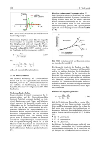 142 2 Fahrdynamik 
Bild 2-147: Lenkrückstellverhalten bei unterschiedlichen 
Geschwindigkeiten [54] 
Die maximale Amplitude nimmt dabei mit steigender 
Geschwindigkeit und steigender Beschleunigung zu. 
Das Dämpfungsmaß sinkt mit steigenden Querbe-schleunigung 
bzw. Geschwindigkeit. Das Dämp-fungsmaß 
wird gemäß Gl. (2.339) ermittelt, wobei An 
die Amplituden der Gierschwingungen sind [54]. 
ln( r 
) 
(ln( )) 
2 2 
D 
r 
= 
π + 
(2.339) 
mit 
§ − · 
1 2 n1 
2 3 n 
1 
= + + ... 
− ¨¨ ¸¸ 1 
© ¹ 
A A A 
r 
n A A A 
und A1 als maximale Überschwingbreite. 
2.8.6.5 Kurvenverhalten 
Die objektive Beurteilung des Kurvenverhaltens 
bezieht sich auf die Eigenschaften bei stationärer 
Kreisfahrt, sowie auf die Lastwechselreaktionen und 
das Verhalten bei Beschleunigung aus stationärer 
Kreisfahrt. Das Manöver wird genauer in DIN 70000 
beschrieben. 
Stationäres Lenkverhalten 
In der stationären Kreisfahrt werden primär das Ei-genlenkverhalten 
und der Gierverstärkungsfaktor 
bestimmt. Zusätzlich werden die Verläufe von Lenk-winkel, 
Lenkmoment sowie Wank- und Schwimm-winkel 
gemessen. Die Kenngrößen werden meist in 
Abhängigkeit von der Querbeschleunigung ermittelt 
und daher aus der sog. quasistationären Kreisfahrt 
gewonnen. Dabei wird die Längsgeschwindigkeit bei 
konstantem Radius langsam stufenweise vom quer-kraftfreien 
Ausgangszustand bis zur maximalen 
Querbeschleunigung erhöht. Die Messung erfolgt 
jeweils mind. 3 Sekunden nachdem ein stationärer 
Zustand von Fahrgeschwindigkeit, Giergeschwindig-keit 
und Querbeschleunigung erreicht ist. In dem 
Manöver werden Kreisbahnen mit unterschiedlicher 
Geschwindigkeit und Radius befahren, wobei die 
Fahrt mit konstantem Radius am gebräuchlichsten ist 
[33]. 
Eigenlenkverhalten und Eigenlenkgradient EG 
Das Eigenlenkverhalten wird heute durch die Abhän-gigkeit 
des Lenkradwinkels δH von der Querbeschleu-nigung 
definiert. Dazu wird auf einem konstanten 
Radius schrittweise beschleunigt und der Lenkwinkel 
für die verschiedenen Stufen der sich einstellenden 
Querbeschleunigung gemessen. Der Eigenlenkgradient 
ergibt sich aus der Steigung der Lenkwinkelkurve (Bild 
2-148). 
Bild 2-148: Lenkcharakteristik und Eigenlenkverhalten 
aus stationärer Kreisfahrt [54] 
Die Kenngröße beschreibt die Tendenz eines Fahr-zeugs 
zum Unter- bzw. Übersteuern bei Kurvenfahrt 
und ist ein wichtiges Kriterium für die Grundausle-gung 
des Fahrverhaltens. Da das Ausbrechen des 
Hecks als Folge eines stark übersteuernd ausgelegten 
Kurvenverhaltens schwer beherrschbar ist, sind heute 
alle Fahrzeuge grundsätzlich leicht untersteuernd 
ausgelegt. Der Einsatz von stabilisierenden Assistenz-systemen 
erlaubt es, moderne Fahrzeuge wieder mehr 
in Richtung übersteuernd abzustimmen, um die Agili-tät 
zu verbessern. 
Definition des Eigenlenkgradienten 
= 1 ⋅ d δ H − d 
δ A 
(2.340) 
d d 
S y y 
EG 
i a a 
Ziel der Definition der Kenngröße ist es, eine Über-einstimmung 
mit dem Fahrerempfinden hinsichtlich 
Unter- und Übersteuern zu erreichen. Das ist dann der 
Fall, wenn trotz steigender Querbeschleunigung bei 
konstantem Radius der Lenkwinkelbedarf anfängt zu 
sinken. Aus der Definition ergeben sich 3 Bereiche 
[54]: 
™ EG  0: Untersteuern 
™ EG = 0: Neutralsteuern, 
™ EG  0: Übersteuern. 
Bei höheren Querbeschleunigungen ergibt sich eine 
nichtlineare Abhängigkeit des Eigenlenkgradienten 
von der Querbeschleunigung, die in erster Linie auf 
die Sättigung der Reifenkennlinie zurückzuführen ist. 
 