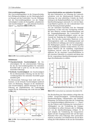 2.8 Fahrverhalten 143 
Gierverstärkungsfaktor 
Der Gierverstärkungsfaktor ist die Giergeschwindig-keit 
(Drehgeschwindigkeit um die Fahrzeughochach-se) 
bezogen auf den Lenkwinkel. Aus der Abhängig-keit 
des Gierverstärkungsfaktors von der Fahrge-schwindigkeit 
werden die Kenngrößen „charakteristi-sche 
Geschwindigkeit“ vchar und „kritische Geschwin-digkeit“ 
vkrit abgeleitet (Bild 2-149) [54]. 
Bild 2-149: Gierverstärkungsfaktor [54] 
Definitionen 
™ Charakteristische Geschwindigkeit: die Ge-schwindigkeit 
für ein untersteuerndes Fahrzeug, 
bei der der Gierverstärkungsfaktor bei stationärer 
Kreisfahrt halb so groß ist, wie die eines neutral 
steuernden Fahrzeugs. 
™ Kritische Geschwindigkeit: die Geschwindigkeit 
für ein übersteuerndes Fahrzeug, bei der der Gier-verstärkungsfaktor 
bei stationärer Kreisfahrt gegen 
unendlich geht. 
Da übersteuernde Fahrzeuge heute nicht mehr vor-kommen, 
ist die kritische Geschwindigkeit praktisch 
nicht von Bedeutung. Dagegen ist die charakteristi-sche 
Geschwindigkeit, nämlich diejenige bei der das 
Fahrzeug am empfindlichsten auf Lenkeingaben 
reagiert für die Abstimmung sehr wohl relevant (Bild 
2-150) [48]. 
Bild 2-150: Gierverstärkungsfaktor und Fahrdynamik-bewertung 
Lastwechselreaktion aus stationärer Kreisfahrt 
Mit dem Fahrmanöver zur Erfassung der Lastwech-selreaktion 
wird die fahrdynamische Reaktion des 
Fahrzeugs bei einer plötzlichen Umkehr der Kraft-richtung 
in der Radaufstandsfläche unter Einfluss von 
Querbeschleunigungen untersucht. Es wird als Open- 
Loop-Manöver getestet, d.h. der Lenkradwinkel wird 
bei der Messung konstant gehalten. 
Aus der stationären Kreisfahrt wird das Fahrpedal 
losgelassen, so dass sich eine Verzögerung einstellt. 
Bei dem Manöver werden Querbeschleunigung und 
die Ausgangsbedingungen des Lastwechsels, also 
Fahrstufe und Fahrgeschwindigkeit variiert, um das 
Ausmaß der Änderung der Umfangskräfte zu verän-dern. 
Wie bei allen instationären Manövern ist die 
Fahrzeugreaktion stark vom Beladungszustand und 
dem Reibbeiwert anhängig und wird bei entsprechen-den 
Bedingungen getestet. Da die Variationsgrößen 
nicht unabhängig verändert werden können, ist es bei 
diesem Manöver für die Schaffung vergleichbarer 
Ergebnisse sinnvoll, zuerst die Ausgangsgeschwin-digkeiten 
für die maximale Lastwechselreaktion in 
den einzelnen Fahrstufen zu ermitteln und daraus den 
für die vorgesehenen Querbeschleunigungen notwen-digen 
Kreisbahnradius zu wählen. 
Bild 2-151: Lastwechsel aus stationärer Kreisfahrt [54] 
Die Beschreibung des Fahrverhaltens erfolgt über die 
Größen Giergeschwindigkeit, Gierbeschleunigung, 
Querbeschleunigung, Fahrspurradius und Fahrspur-krümmung. 
Ein Kennwert kann über die Veränderung 
der Giergeschwindigkeit (üblicherweise 1 s = Passiv-zeit 
des Fahrers) nach Einleitung des Lastwechsels in 
Abhängigkeit von der Veränderung der Längsge-schwindigkeit 
im selben Zeitraum oder in Abhängig-keit 
von der Querbeschleunigung erfolgen. Es ist 
auch möglich, die Veränderung der Giergeschwin-digkeit 
auf den Ausgangszustand oder auf den hypo-thetischen 
Wert eines Fahrzeugs ohne Lastwechsel-reaktion 
zu beziehen. Ein Gütekriterium für die Beur-teilung 
des Fahrverhaltens ist die aus der Gierreaktion 
 