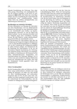 144 2 Fahrdynamik 
folgende Kursänderung des Fahrzeugs. Eine mög-lichst 
geringe Abweichung vom ursprünglichen Ra-dius 
bei leichtem Eindrehen in den Kreis ist wün-schenswert 
(Bild 2-151). Der Fahrer hat so die Mög-lichkeit, 
mit einer Vergrößerung des Lenkwinkels den 
ursprünglichen Kurs wiederherzustellen. Zudem 
erfolgt durch die erhöhten Schräglaufwinkel eine 
Abbremsung des Fahrzeugs [33]. 
Beschleunigen aus stationärer Kreisfahrt 
Mit dem Fahrmanöver zur Messung des Fahrverhal-tens 
beim Beschleunigen wird die fahrdynamische 
Reaktion des Fahrzeugs bei einer plötzlichen Zunah-me 
der Antriebskräfte unter Einfluss von Querbe-schleunigungen 
untersucht. Es wird als Open-Loop 
Manöver getestet. Aus der stationären Kreisfahrt wird 
das Fahrpedal gegen einen verstellbaren Anschlag 
bewegt. Bei dem Manöver werden Querbeschleuni-gung 
und die Höhe der Antriebskräfte variiert. 
Die Beschreibung des Fahrverhaltens kann über die 
Veränderung der Giergeschwindigkeit (üblicherweise 
1 und 2s) nach Beschleunigungsbeginn in Abhängig-keit 
von der Veränderung der Längsgeschwindigkeit 
im selben Zeitraum erfolgen. Ein Gütekriterium für 
die Beuteilung des Fahrverhaltens ist die aus der 
Gierreaktion folgende Kursänderung des Fahrzeugs. 
Eine möglichst geringe Abweichung vom ursprüngli-chen 
Radius ist wünschenswert. Der Kennwert ist bei 
hohen Reibschlussbeiwerten hauptsächlich vom 
Eigenlenkverhalten des Fahrzeugs abhängig. Erst in 
zweiter Linie und verstärkt bei niedrigen Reibwerten 
kommt das Antriebskonzept zum Tragen. Dort zeigt 
der Allradantrieb Vorteile gegenüber Front- oder 
Heckantrieb [33]. 
2.8.6.6 Geradeausfahrt 
Bei der Geradeausfahrt sollte ein Fahrzeug soll mög-lichst 
wenig Lenkkorrekturen erfordern und wenig 
anfällig für Störungen von außen sein. Dies betrifft 
vor allem Fahrbahnanregungen und insbesondere 
Frequenzen über 0,4 Hz, da diese nicht mehr voll-ständig 
vom Fahrer ausgeregelt werden können. Auch 
der Lenkaufwand bei Seitenwindeinfluss und das 
Verhalten im Anhängerbetrieb sind Beurteilungskrite-rien 
für den Geradeauslauf. Es sind drei Arten der 
Lenkradbetätigung üblich. Neben der Kursregelung 
durch den Fahrer kann das Lenkrad auch freigegeben 
oder in Geradeausposition fixiert werden, wobei dann 
die Kursabweichung als Gütekriterium betrachtet 
wird. Bei den letzten beiden Arten der Betätigung ist 
nur eine Beurteilung des Einflusses von Störungen 
möglich. Bei der Kursregelung durch den Fahrer 
erfolgt die objektive Beurteilung hauptsächlich mit 
zwei Verfahren. Dazu werden aus den Zeitverläufen 
der Lenkwinkel zum einen die Häufigkeitsverteilung 
und zum anderen die frequenzabhängige Darstellung 
als spektrale Leistungsdichte abgeleitet. 
Die Häufigkeitsverteilung des Lenkradwinkels ist ein 
Maß für den zur Geradeausfahrt notwendigen Regel-aufwand 
(Bild 2-152). Da diese Verteilung aber nicht 
nur von externen Störungen wie den Fahrbahnune-benheiten, 
sondern auch stark vom Fahrer, dessen 
Spurabweichungstoleranz und dessen Tagesform 
abhängig ist, kann es zu erheblich unterschiedlichen 
Ergebnissen für Fahrzeug und Fahrer kommen. 
Mittels der spektralen Leistungsdichte werden in 
diesem Zusammenhang die auftretenden Lenkwinkel 
im Frequenzbereich beschrieben. Dies erlaubt eine 
Verknüpfung mit den Fahrbahnanregungen, die ober-halb 
von 0,4 Hz Einfederungen und damit gekoppelte 
Radlenkwinkel im Bereich der Aufbaueigenfrequenz 
verursachen. Dieser Zusammenhang wird in charakte-ristischer 
Weise von der Art der Radaufhängung 
geprägt. Grundsätzlich ist eine niedrige Leistungs-dichte 
besonders im Bereich bis 0,4 Hz wünschens-wert. 
Auch hier ist die Abhängigkeit vom Fahrer und 
dessen Tagesform noch sehr groß, was eine sinnvolle 
Beurteilung nur mit genauer Kenntnis des Fahrerver-haltens 
ermöglicht [33]. 
Anhängerbetrieb 
Das Verhalten von Pkws mit Anhängern wird als ein 
Teil der Untersuchungen zur Geradeausfahrt betrach-tet. 
Beim Fahrbetrieb mit Anhängern, insbesondere 
mit Wohnwagen kann es in der Nähe der zulässigen 
Geschwindigkeit zu gefährlichen Pendelerscheinun-gen 
kommen. Es wird daher untersucht, bis zu wel-cher 
Geschwindigkeit keine oder stark gedämpfte 
Pendelschwingungen am Anhänger auftreten. 
Bild 2-152: 
Häufigkeitsverteilung Lenk-radwinkel 
bei Geradeausfahrt 
v = 150 km/h, BAB [54] 
 