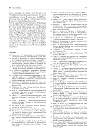2.8 Fahrverhalten 147 
chern vermindert die Gefahr einer Intrusion von 
Fremdkörpern in den Fahrzeuginnenraum. Die aktive 
Unterstützung passiver Systeme zur Unfallfolgen-minderung 
kann als größtes Verbesserungspotenzial 
der passiven Sicherheit gesehen werden. 
Passive Sicherheitssysteme können die Unfallfolgen 
zwar abmildern, aber keine Unfälle verhindern, wenn 
der Fahrer durch Übermüdung oder Unachtsamkeit 
nicht oder falsch reagiert. Die Versicherer zählen 
rund 25 Prozent der schweren Unfälle in die Katego-rie 
der durch Müdigkeit ausgelösten Unfallereignisse. 
Weitere 14 Prozent aller Unfälle werden der Unach-tsamkeit 
der Fahrer zugeschrieben. In diesen Zahlen 
zeigt sich die hohe Bedeutung der aktiven Sicher-heitssysteme 
für die Vision vom unfallfreien Fahren. 
Die Systeme zur aktiven und passiven Sicherheit 
werden in den Kapiteln 3, 7 und 8 sehr ausführlich 
beschrieben. 
Literatur 
[1] Wallentowitz, H.: Längsdynamik von Kraftfahrzeugen. 
2. Auflage, Schriftenreihe Automobiltechnik, Aachen, 1998 
[2] Mitschke, M.; Wallentowitz, H.: Dynamik der Kraftfahrzeu-ge. 
4. Auflage, Berlin Heidelberg: Springer-Verlag, 2005 
[3] N.N.: Der Reifen – Rollwiderstand und Kraftstoffersparnis. 
Jubiläumsausgabe, Erstauflage, Société de Technologie Mi-chelin, 
Michelin Reifenwerke KgaA, Karlsruhe, 2005 
[4] Braess, H.-H., Seiffert, U.: Handbuch Kraftfahrzeugtechnik. 
2. Auflage, Braunschweig, Wiesbaden: Vieweg Verlag, 2001 
[5] ISO-Norm 8767, Pkw-Reifen – Methoden der Rollwider-standsmessung: 
1992; ISO-Norm 9948, Lkw- und Busreifen 
– Methoden der Rollwiderstandsmessung: 1992 
[6] SAE-Norm J1269, Rollwiderstands-Messverfahren für Pkw-, 
Leicht-Lkw- und Schwer-Lkw-Reifen. REAF SEP2000; SAE-Norm 
J2452, Methode der „schrittweisen Verlangsamung“ zur 
Rollwiderstandsmessung von Reifen, Juni 1999 
[7] Wallentowitz, H.; Holtschulze, J.; Holle, M.: Fahrer-Fahr-zeug- 
Seitenwind. VDI-Tagung Reifen-Fahrwerk-Fahrbahn, 
Hannover, 2001 
[8] Wallentowitz, H.: Fahrer-Fahrzeug-Seitenwind. Dissertati-on, 
TU Braunschweig, 1979 
[9] Brand, W.: Untersuchungen zur Seitenwindempfindlichkeit 
verschiedener Pkw unter natürlichen Windbedingungen. 
Diplomarbeit, RWTH Aachen, 2001 
[10] Schaible, S.: Fahrzeugseitenwindempfindlichkeit unter 
natürlichen Bedingungen. Dissertation, RWTH Aachen, 
1998 
[11] Sorgatz, U., Buchheim, R.: Untersuchung zum Seitenwind-verhalten 
zukünftiger Fahrzeuge. In: Automobiltechnische 
Zeitschrift 1/84, 1992 
[12] Mit Vollgas in den Klimakollaps? Wolfgang Tiefensee. 
www.n-tv.de/762862.html, 8.2.2007 
[13] Heizwert siehe: de.wikipedia.org/wiki/Heizwert, 5.3.2007 
[14] Holtschulze, J.; Goertz, H.; Hüsemann, T.: A Simplified 
Tyre Model for Intelligent Tyres. 3rd International Tyre 
Colloquium, Vol. 24, No. 4, 2004 
[15] Wallentowitz, H.: Vertikal-/Querdynamik von Kraftfahrzeu-gen. 
4. Auflage, Schriftenreihe Automobiltechnik, Aachen, 
2000 
[16] Ammon, D.; Gnadler, R.; Mäckle, G.; Unrau H.-J.: Ermitt-lung 
der Reibwerte von Gummistollen. In: Automobiltech-nische 
Zeitschrift, 7-8 Jahrgang 106, Wiesbaden: Vieweg 
Verlag, 2004 
[17] Möckle, G.; Schirle, T.: Active Tyre Tilt Control ATTC – 
Das neue Fahrwerkkonzept des F400 Carving. 11. Aachener 
Kolloqium Fahrzeug- und Motorentechnik 2002, Band 1, 
S. 395–408. 
[18] Kummer, H. W.: Unified Theory of Rubber and Tyre Fric-tion. 
Engineering Research Bulletin B-94 The Pennsylvania 
State University, 1966 
[19] Holtschulze, J.: Analyse der Reifenverformung für eine 
Identifikation des Reibwerts und weiterer Betriebsgrößen 
zur Unterstützung von Fahrdynamikregelsystemen. Disser-tation, 
RWTH Aachen, 2006 
[20] Bösch, P.; Ammon, D.; Klempau, F.: Reifenmodelle – 
Wunsch und Wirklichkeit aus Sicht der Fahrzeugentwick-lung. 
DaimlerChrysler AG, ResearchTechnology, 4. Dar-mstädter 
Reifenkolloquium, Oktober 2002 
[21] Matschinsky, W.: Radführungen der Straßenfahrzeuge. 
2. Auflage, Berlin Heidelberg: Springer-Verlag, 1998 
[22] Schlitt, H.: Systemtheorie für regellose Vorgänge. Berlin 
Heidelberg: Springer-Verlag, 1960 
[23] Braun, H.: Untersuchungen über Fahrbahnunebenheiten. 
Deutsche Kraftfahrtforschung und Verkehrstechnik, Düs-seldorf: 
VDI Verlag, Heft 186 
[24] Ueckermann, A.: Das bewertete Längsprofil. In: Stra-ße+ 
Autobahn, 01/2005 
[25] N.N.: Frequenzbewertete Aufbaubeschleunigung. VDI 
Richtlinie 2057, 2002 
[26] Forkel, D.: Ein Beitrag zur Auslegung von Kraftfahrzeug-lenkungen. 
In: Deutsche Kraftfahrtforschung und Verkehrs-technik, 
Heft 145, 1961 
[27] Fiala, E.: Kraftkorrigierte Lenkgeometrie unter Berücksich-tigung 
des Schräglaufwinkels. In: ATZ 61, 1959 
[28] Mitschke, M.: Das Einspurmodell von Riekert-Schunck. In: 
ATZ Nr. 107 11/2005 
[29] Pruckner, A.: Nichtlineare Fahrzustandsbeobachtung und 
-regelung einer Pkw-Hinterradlenkung. Dissertation an der 
RWTH Aachen, Forschungsgesellschaft Kraftfahrwesen 
Aachen, Aachen, 2001 
[30] Wallentowitz, H.: Hydraulik in Lenksystemen für 2 und 4 
Räder. HDT Tagung T-30-302-056-9, 1989 
[31] Adomeit, G.: Dynamik I. Unterlagen zur Vorlesung an der 
RWTH Aachen, 1989 
[32] Zamow, J.: Beitrag zur Identifikation unbekannter Parame-ter 
für fahrdynamische Simulationsmodelle. VDI Berichte 
Reihe 12, Nr. 217, 1994 
[33] Rompe, K.; Heißing, B.: Objektive Testverfahren für die 
Fahreigenschaften von Kraftfahrzeugen. Köln: Verlag TÜV 
Rheinland, 1984 
[34] Rake, H.: Regelungstechnik A. Umdruck zur Vorlesung an 
der RWTH Aachen, 22. Auflage, Aachener Forschungsge-sellschaft 
Regelungstechnik, 1998 
[35] Bismis, E.: Testverfahren für das instationäre Lenkverhal-ten. 
In: Entwicklungsstand der objektiven Testverfahren. 
Kolloquiumsreihe „Aktive Fahrsicherheit“, Köln: Verlag 
TÜV Rheinland, 1978 
[36] Bantle, M.; Braess, H.-H.: Fahrwerkauslegung und Fahr-verhalten 
des Porsche 928. In: ATZ 1977 
[37] Berkefeld, V.: Theoretische Untersuchungen zur Vierradlen-kung, 
Stabilität und Manövrierbarkeit. HDT Tagung T-30- 
930-056-9, 1989 
[38] Bleck, U.; Heißing, B.; Meyer, B.: Analyse der Lastwechsel-reaktionen 
mittels Simulation und Messung. VDI-Bericht 
Nr. 
[39] Burckhart, M.: Der Einfluss der Reifenkennlinien auf 
Signalgewinnung und Regelverhalten auf Fahrzeuge mit 
ABS. In: Automobil-Industrie 3/87 
[40] Narres: Stand und Entwicklungstrend hydropneumatischer 
Niveauregelungsysteme, Kraftfahrzeugstoßdämpfer Neu-entwicklungen, 
geregelte Federung und Dämpfung. Haus 
der Technik, 2005 
 
