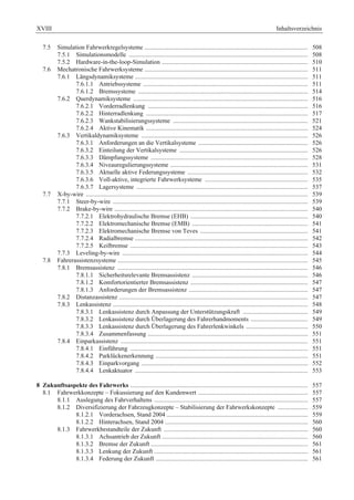 XVIII Inhaltsverzeichnis 
7.5 Simulation Fahrwerkregelsysteme ....................................................................................................... 508 
7.5.1 Simulationsmodelle ................................................................................................................. 508 
7.5.2 Hardware-in-the-loop-Simulation ............................................................................................ 510 
7.6 Mechatronische Fahrwerksysteme ....................................................................................................... 511 
7.6.1 Längsdynamiksysteme ............................................................................................................. 511 
7.6.1.1 Antriebssysteme ........................................................................................................ 511 
7.6.1.2 Bremssysteme ........................................................................................................... 514 
7.6.2 Querdynamiksysteme .............................................................................................................. 516 
7.6.2.1 Vorderradlenkung ..................................................................................................... 516 
7.6.2.2 Hinterradlenkung ...................................................................................................... 517 
7.6.2.3 Wankstabilisierungssysteme ..................................................................................... 521 
7.6.2.4 Aktive Kinematik ...................................................................................................... 524 
7.6.3 Vertikaldynamiksysteme ......................................................................................................... 526 
7.6.3.1 Anforderungen an die Vertikalsysteme ..................................................................... 526 
7.6.3.2 Einteilung der Vertikalsysteme ................................................................................. 526 
7.6.3.3 Dämpfungssysteme ................................................................................................... 528 
7.6.3.4 Niveauregulierungssysteme ....................................................................................... 531 
7.6.3.5 Aktuelle aktive Federungssysteme ............................................................................ 532 
7.6.3.6 Voll-aktive, integrierte Fahrwerksysteme ................................................................. 535 
7.6.3.7 Lagersysteme ............................................................................................................ 537 
7.7 X-by-wire ............................................................................................................................................ 539 
7.7.1 Steer-by-wire ........................................................................................................................... 539 
7.7.2 Brake-by-wire .......................................................................................................................... 540 
7.7.2.1 Elektrohydraulische Bremse (EHB) .......................................................................... 540 
7.7.2.2 Elektromechanische Bremse (EMB) ......................................................................... 541 
7.7.2.3 Elektromechanische Bremse von Teves .................................................................... 541 
7.7.2.4 Radialbremse ............................................................................................................. 542 
7.7.2.5 Keilbremse ................................................................................................................ 543 
7.7.3 Leveling-by-wire ..................................................................................................................... 544 
7.8 Fahrerassistenzsysteme ........................................................................................................................ 545 
7.8.1 Bremsassistenz ........................................................................................................................ 546 
7.8.1.1 Sicherheitsrelevante Bremsassistenz ......................................................................... 546 
7.8.1.2 Komfortorientierter Bremsassistenz .......................................................................... 547 
7.8.1.3 Anforderungen der Bremsassistenz ........................................................................... 547 
7.8.2 Distanzassistenz ....................................................................................................................... 547 
7.8.3 Lenkassistenz ........................................................................................................................... 548 
7.8.3.1 Lenkassistenz durch Anpassung der Unterstützungskraft ......................................... 549 
7.8.3.2 Lenkassistenz durch Überlagerung des Fahrerhandmoments .................................... 549 
7.8.3.3 Lenkassistenz durch Überlagerung des Fahrerlenkwinkels ....................................... 550 
7.8.3.4 Zusammenfassung ..................................................................................................... 551 
7.8.4 Einparkassistenz ...................................................................................................................... 551 
7.8.4.1 Einführung ................................................................................................................ 551 
7.8.4.2 Parklückenerkennung ................................................................................................ 551 
7.8.4.3 Einparkvorgang ......................................................................................................... 552 
7.8.4.4 Lenkaktuator ............................................................................................................. 553 
8 Zukunftsaspekte des Fahrwerks ................................................................................................................ 557 
8.1 Fahrwerkkonzepte – Fokussierung auf den Kundenwert ..................................................................... 557 
8.1.1 Auslegung des Fahrverhaltens ................................................................................................. 557 
8.1.2 Diversifizierung der Fahrzeugkonzepte – Stabilisierung der Fahrwerkskonzepte ................... 559 
8.1.2.1 Vorderachsen, Stand 2004 ......................................................................................... 559 
8.1.2.2 Hinterachsen, Stand 2004 .......................................................................................... 560 
8.1.3 Fahrwerkbestandteile der Zukunft ........................................................................................... 560 
8.1.3.1 Achsantrieb der Zukunft ............................................................................................ 560 
8.1.3.2 Bremse der Zukunft ................................................................................................... 561 
8.1.3.3 Lenkung der Zukunft ................................................................................................. 561 
8.1.3.4 Federung der Zukunft ................................................................................................ 561 
 