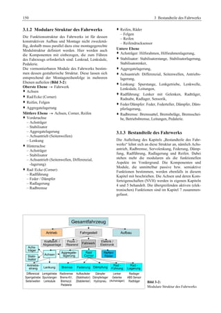150 3 Bestandteile des Fahrwerks 
3.1.2 Modulare Struktur des Fahrwerks 
Die Funktionsstruktur des Fahrwerks ist für dessen 
konstruktiven Aufbau und Montage nicht zweckmä-ßig, 
deshalb muss parallel dazu eine montagegerechte 
Modulstruktur definiert werden. Hier werden auch 
die Komponenten mit einbezogen, die zum Führen 
des Fahrzeugs erforderlich sind: Lenkrad, Lenksäule, 
Pedalerie. 
Die vormontierbaren Module des Fahrwerks bestim-men 
dessen gestalterische Struktur. Diese lassen sich 
entsprechend der Montagereihenfolge in mehreren 
Ebenen aufteilen (Bild 3-2): 
Oberste Ebene ˇ Fahrwerk 
™ AchsenG 
™ Rad/Ecke (Corner)G 
™ Reifen, FelgenG 
™ AggregatelagerungG 
Mittlere Ebene ˇ Achsen, Corner, Reifen 
™ Vorderachse 
– Achsträger 
– Stabilisator 
– Aggregatelagerung 
– Achsantrieb (Seitenwellen) 
– Lenkung 
™ Hinterachse 
– Achsträger 
– Stabilisator 
– Achsantrieb (Seitenwellen, Differenzial, 
-lagerung) 
™ Rad /Ecke (Corner) 
– Radführung 
– Feder / Dämpfer 
– Radlagerung 
– Radbremse 
™ Reifen, Räder 
– Felgen 
– Reifen 
– Reifendrucksensor 
Untere Ebene 
™ Achsträger: Hilfsrahmen, Hilfsrahmenlagerung,G 
™ Stabilisator: Stabilisatorstange, Stabilisatorlagerung, 
Stabilisatorenker, 
™ Aggregatelagerung, G 
™ Achsantrieb: Differenzial, Seitenwellen, Antriebs-lagerung, 
G 
™ Lenkung: Spurstange, Lenkgetriebe, Lenkwelle, 
Lenksäule, Leitungen,G 
™ Radführung: Lenker mit Gelenken, Radträger, 
Radnabe, Radlager, Sensorik,G 
™ Feder/Dämpfer: Feder, Federteller, Dämpfer, Däm-pferlagerung, 
G 
™ Radbremse: Bremssattel, Bremsbeläge, Bremsschei-be, 
Betriebsbremse, Leitungen, Pedalerie.G 
3.1.3 Bestandteile des Fahrwerks 
Die Aufteilung des Kapitels „Bestandteile des Fahr-werks“ 
lehnt sich an diese Struktur an, nämlich Achs-antrieb, 
Radbremse, Servolenkung, Federung, Dämp-fung, 
Radführung, Radlagerung und Reifen. Dabei 
stehen mehr die modularen als die funktionellen 
Aspekte im Vordergrund. Die Komponenten und 
Module, die unmittelbar passive bzw. semiaktive 
Funktionen bestimmen, werden ebenfalls in diesem 
Kapitel mit beschrieben. Die Achsen und deren Kom-forteigenschaften 
(NVH) werden in eigenen Kapiteln 
4 und 5 behandelt. Die übergreifenden aktiven (elek-tronischen) 
Funktionen sind im Kapitel 7 zusammen-gefasst. 
Bild 3-2: 
Modulare Struktur des Fahrwerks 
 