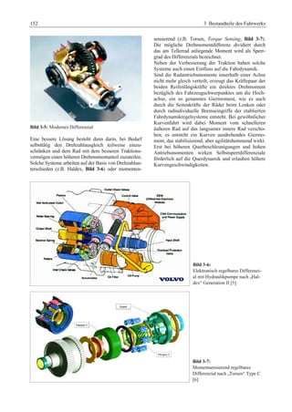 152 3 Bestandteile des Fahrwerks 
Bild 3-5: Modernes Differenzial 
Eine bessere Lösung besteht dann darin, bei Bedarf 
selbsttätig den Drehzahlausgleich teilweise einzu-schränken 
und dem Rad mit dem besseren Traktions-vermögen 
einen höheren Drehmomentanteil zuzuteilen. 
Solche Systeme arbeiten auf der Basis von Drehzahlun-terschieden 
(z.B. Haldex, Bild 3-6) oder momenten-sensierend 
(z.B. Torsen, Torque Sensing, Bild 3-7). 
Die mögliche Drehmomentdifferenz dividiert durch 
das am Tellerrad anliegende Moment wird als Sperr-grad 
des Differenzials bezeichnet. 
Neben der Verbesserung der Traktion haben solche 
Systeme auch einen Einfluss auf die Fahrdynamik. 
Sind die Radantriebsmomente innerhalb einer Achse 
nicht mehr gleich verteilt, erzeugt das Kräftepaar der 
beiden Reifenlängskräfte ein direktes Drehmoment 
bezüglich des Fahrzeugschwerpunktes um die Hoch-achse, 
ein so genanntes Giermoment, wie es auch 
durch die Seitenkräfte der Räder beim Lenken oder 
durch radindividuelle Bremseingriffe der etablierten 
Fahrdynamikregelsysteme entsteht. Bei gewöhnlicher 
Kurvenfahrt wird dabei Moment vom schnelleren 
äußeren Rad auf das langsamer innere Rad verscho-ben, 
es entsteht ein Kurven ausdrehendes Giermo-ment, 
das stabilisierend, aber agilitätshemmend wirkt. 
Erst bei höheren Querbeschleunigungen und hohen 
Antriebsmomenten wirken Selbstsperrdifferenziale 
förderlich auf die Querdynamik und erlauben höhere 
Kurvengeschwindigkeiten. 
Bild 3-6: 
Elektronisch regelbares Differenzi-al 
mit Hydraulikpumpe nach „Hal-dex“ 
Generation II [5] 
Bild 3-7: 
Momentsensierend regelbares 
Differenzial nach „Torsen“ Type C 
[6] 
 