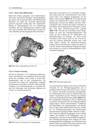 3.2 Antriebsstrang 153 
3.2.2.3 Aktive Sperrdifferenziale 
Durch den Einsatz geregelter, meist elektrohydrau-lisch 
oder -mechanisch betätigter Lamellenkupplun-gen, 
lassen sich so genannte aktive Sperrdifferenziale 
darstellen, bei denen das maximale Sperrmoment 
jederzeit eingestellt werden kann: Die Traktionsför-derung 
ist situationsgerecht bis zur Vollsperrung 
einstellbar und der fahrdynamische Einfluss ergibt 
sich, wenn erwünscht. Das Moment lässt sich aber nur 
vom schnelleren auf das langsamere Rad verschieben. 
Bild 3-8: Aktives Sperrdifferenzial für SUV 
3.2.2.4 Torque Vectoring 
Mit den im Abschnitt 3.2.2.3 erläuterten Sperrensys-temen 
wird Moment vom schnelleren Rad zum lang-samen 
hin verschoben. Zum Einsatz in einem Fahr-dynamikregler 
wäre es aber wünschenswert, das 
Vorzeichen des durch das Achsgetriebe erzeugten 
Giermomentes frei wählen zu können. Dieses gezielte 
Vorgeben von Antriebsmomenten an einzelnen Rä-dern 
des Fahrzeuges wird inzwischen allgemein als 
Torque Vectoring bezeichnet [7]. 
Bild 3-9: Torque Vectoring mit Zweikupplungen 
Dazu gibt es prinzipiell zwei verschiedene Ansätze: 
Zum einen kann das Antriebsmoment ohne Diffe-renzial 
über zwei regelbare Kupplungen auf die 
Räder verteilt werden (Bild 3-9). Zum anderen kann 
parallel zum Differenzial in einem zweiten Verbin-dungsstrang 
zwischen den Rädern und dem Diffe-renzialkorb 
oder zwischen den beiden Abtrieben zu 
den Rädern direkt Drehmoment übertragen werden, 
dies wird dann Überlagerungsgetriebe genannt 
(Bild 3-10). Sowohl die Verteilung mittels Kupp-lungen 
als auch das Überlagerungsgetriebe sind 
schon seit dem Anfang des 20. Jahrhunderts von 
Kettenfahrzeugen her bekannt, bei denen durch 
Antreiben zweier Ketten nicht nur der Antrieb als 
auch die Lenkung dargestellt werden muss. Dort 
spielt jedoch weniger die Momentenverteilung, 
sondern eher der kinematische Aspekt eine Rolle: es 
wird die mittlere Kettendrehzahl (Fahrgeschwindig-keit) 
parallel zur relativen Drehzahldifferenz (Kur-venradius) 
festgelegt. 
Bild 3-10: Überlagerungsgetriebe 
Aus diesem Bereich stammt auch eine der einfachsten 
Varianten für ein Überlagerungsgetriebe, das so 
genannte Cletrac-System (Cleveland Tractor Compa-ny, 
Anbieter inzwischen historischer kettengetriebe-ner 
Traktoren)[8]. Dort sind zwei Differenziale inei-nander 
verschachtelt und die Abtriebe des Äußeren 
werden auf feststehende Bremsen geführt (Bild 3-11). 
Bei schlupfender Betätigung wird ein Drehmoment 
verschoben, blockierend wird ein Drehzahlverhältnis 
aufgezwungen. Durch unterschiedliche Verhältnisse 
der Zähnezahlen von Ausgleichsrädern und Abtrieb-kranz 
in den beiden Differenzialen kann das Verhält-nis 
von Überlagerungsmoment und gleichzeitigem 
Bremsmoment in geringem Maße verbessert werden. 
Der Vorteil der direkten Kupplungen ist der einfache 
Aufbau. Der Nachteil ist die Abhängigkeit vom An-triebsmoment, 
ohne das nur Sperrenbetrieb möglich ist. 
Das Überlagerungsmoment kann dagegen bei Über-lagerungsgetrieben 
unabhängig vom Antriebsmoment 
gestellt werden, prinzipiell sind solche Systeme sogar 
an einer nicht angetriebenen Achse möglich. 
 