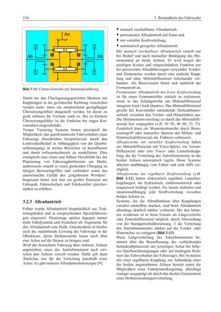 154 3 Bestandteile des Fahrwerks 
Bild 3-11: Cletrac-Getriebe mit Stirnradausführung 
Damit bei den Überlagerungsgetrieben Moment mit 
Kupplungen in die gewünschte Richtung verschoben 
werden kann, muss ein entsprechend geringfügiger 
Übersetzungsfehler dargestellt werden. Ist dieser zu 
groß, nehmen die Verluste stark zu. Bei zu kleinem 
Übersetzungsfehler ist die Funktion bei engen Kur-venradien 
eingeschränkt. 
Torque Vectoring Systeme bieten prinzipiell die 
Möglichkeit, das querdynamische Fahrverhalten eines 
Fahrzeugs (beschrieben beispielsweise durch den 
Lenkwinkelbedarf in Abhängigkeit von der Querbe-schleunigung) 
in weiten Bereichen zu beeinflussen 
und damit softwaretechnisch zu modellieren. Dies 
ermöglicht zum einen eine höhere Flexibilität bei der 
Platzierung von Fahrzeugplattformen am Markt, 
andererseits erlaubt es einen gleitenden Übergang zu 
nötigen Bremseingriffen und verhindert somit das 
unerwünschte Gefühl des „eingebremst Werdens“. 
Insgesamt bietet sich hier ein großes Potenzial um 
Fahrspaß, Fahrsicherheit und Fahrkomfort gleicher-maßen 
zu erhöhen. 
3.2.3 Allradantrieb 
Früher wurde Allradantrieb hauptsächlich aus Trak-tionsgründen 
und in entsprechenden Spezialfahrzeu-gen 
eingesetzt. Heutzutage spielen dagegen immer 
mehr Fahrdynamik und Sicherheit als Argumente für 
den Allradantrieb eine Rolle. Entscheidend ist hierbei 
auch die zunehmende Leistung der Fahrzeuge in der 
Oberklasse, deren Drehmomente kaum noch über 
eine Achse auf die Strasse zu bringen sind. 
Wird das betrachtete Fahrzeug über mehrere Achsen 
angetrieben, muss das Antriebsmoment auch zwi-schen 
den Achsen verteilt werden. Dafür gilt dann 
Ähnliches wie für die Verteilung innerhalb einer 
Achse. Es gibt mehrere Allradantriebskonzepte [9]: 
™ manuell zuschaltbarer Allradantrieb,G 
™ permanenter Allradantrieb mit fester undG 
™ mit variabler Kraftverteilung,G 
™ automatisch geregelter Allradantrieb.G 
Der manuell zuschaltbare Allradantrieb verteilt nur 
bei Bedarf und nach manueller Betätigung das Mo-tormoment 
an beide Achsen. Er wird wegen der 
niedrigen Kosten und eingeschränkten Funktion nur 
bei preiswerten Allradfahrzeugen verwendet. Vorder-und 
Hinterachse werden durch eine einfache Kupp-lung 
und ohne Mittendifferenzial miteinander ver-bunden. 
Als Basisversion bietet sich natürlich der 
Frontantrieb an. 
Permanenter Allradantrieb mit fester Kraftverteilung 
ist für einen Frontantriebler einfach zu realisieren, 
wenn in das Schaltgetriebe ein Mittendifferenzial 
integriert wird (Audi Quattro). Das Mittendifferenzial 
gleicht bei Kurvenfahrt entstehende Drehzahlunter-schiede 
zwischen den Vorder- und Hinterrädern aus. 
Die Drehmomentverteilung ist durch das Mittendiffe-renzial 
fest vorgegeben (z.B. 50 :50, 40: 60, 25 :75). 
Zusätzlich kann ein Momententransfer durch Brem-seneingriff 
oder manuelles Sperren des Mitten- und 
Hinterachsdifferenzials die Traktion verbessern. 
Allradsysteme mit variabler Kraftverteilung haben 
ein Mittendifferenzial mit Visco-Sperre, ein Torsen- 
Differenzial oder eine Visco- oder Lamellenkupp-lung, 
die die Verteilung des Antriebsmoments an die 
beiden Achsen automatisch regeln. Diese Systeme 
arbeiten unabhängig vom Fahrer und sind ABS ver-träglich. 
Allradsysteme mit regelbarer Kraftverteilung (z.B. 
Bild 3-12) haben elektronisch regelbare Lamellen-kupplungen, 
die hydraulisch, elektromotorisch oder 
magnetisch betätigt werden. Sie lassen stufenlos und 
situationsabhängig jede Kraftverteilung zwischen 
beiden Achsen zu. 
Systeme, die die Allradfunktion über Kupplungen 
variabel einstellbar machen, sind beim Allradantrieb 
allerdings deutlich stärker verbreitet. Bei den letzte-ren 
wiederum ist es beim Einsatz als Längsverteiler 
oder Zentraldifferenzial möglich, durch Abweichung 
von der Standgetriebeübersetzung -1 die Verteilung 
des Antriebsmomentes stärker auf die Vorder- oder 
Hinterachse zu verlagern (Bild 3-13). 
Diese Längsverteilung des Antriebsmoments be-stimmt 
über die Beeinflussung des verbleibenden 
Seitenkraftpotenzials der jeweiligen Achse bei höhe-ren 
Querbeschleunigungen oder auf niedrigem Reib-wert 
das Fahrverhalten des Fahrzeuges. Bei Systemen 
mit einer regelbaren Kupplung zur Anbindung einer 
der beiden angetriebenen Achsen besteht somit die 
Möglichkeit einer Fahrdynamikregelung, allerdings 
weniger ausgeprägt als durch das direkte Giermoment 
einer Drehmomentenquerverteilung. 
 