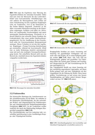 156 3 Bestandteile des Fahrwerks 
Bild 3-16 zeigt die Ergebnisse einer Messung des 
Eigenlenkverhaltens bei stationärer Kreisfahrt. Dabei 
sind zum einen die Messwerte für den Lenkwinkel-bedarf 
eines konventionellen Allradfahrzeuges und 
zum anderen die Messergebnisse nach Umbau auf 
einen Antriebsstrang mit drei regelbaren Kupplungen 
(eine zur Vorderachse, zwei in der Hinterachse zu 
den beiden Rädern) dargestellt. Zusätzlich ist die 
dabei verwendete Momentenverteilung an der Hinter-achse 
aufgetragen. Gefahren wird dabei ein 100-m- 
Kreis mit zunehmender Geschwindigkeit und damit 
ansteigender Querbeschleunigung. Gewünscht ist in 
diesem Manöver eine schwache lineare Zunahme des 
Lenkradwinkels über einen großen Querbeschleuni-gungsbereich. 
Erst bei Annäherung an den Grenzbe-reich 
sollte die Untersteuertendenz überproportional 
ansteigen. Dieses Verhalten ist mit den drei regelba-ren 
Kupplungen (Torque-Vectoring-Antriebsstrang) 
gut einzustellen, während der konventionelle Allrad 
eine zu starke Krümmung (deutlich untersteuernd) 
zeigt und auch eine niedrigere Grenzquerbeschleuni-gung 
besitzt. Der schraffierte Bereich stellt nun den 
Bereich dar, innerhalb dessen das Eigenlenkverhalten 
vorgegeben werden kann. 
Bild 3-16: Messungen bei stationärer Kreisfahrt 
3.2.5 Seitenwellen 
Die Seitenwellen übertragen das Antriebsmoment von 
den Achsdifferenzialen auf die Räder. Sie enthalten in 
der Hinterachse Gleichlaufgelenke, die den notwendi-gen 
Winkel- und Längenausgleich bei Federbewegun-gen 
und elastokinematischen Radstellungsänderungen 
ermöglichen (Bild 3-17). An der Vorderachse werden 
zusätzlich die durch den Radeinschlag bedingten Beu-gewinkel 
ausgeglichen (Bild 3-18). 
Die Gleichlaufgelenke sind fest (radseitig) oder ver-schiebbar 
(getriebeseitig) in den Ausführungen Rzep-pa- 
oder Tripodegelenk lieferbar. 
Bild 3-17: Seitenwelle für eine angetriebene Hinterachse 
Bild 3-18: Seitenwellen für Pkw mit Frontantrieb [11] 
Rzeppagelenke bestehen aus einem Aussenring und 
Innenring mit gegenläufigen Schrägnuten und aus 
sechs oder acht Kugeln, die in einem Käfigring gehal-ten 
werden (Bild 3-19, oben). Alle Teile sind aus 
Wälzlagerstahl, gehärtet und geschliffen. Ein Falten-balg 
schützt das Gelenk gegen Schmutz und Feuchtig-keit. 
Beugewinkel bis 48° und Verschiebewege bis 50 
mm sind möglich [11]. 
Das Tripodegelenk besteht aus einem Innenring mit 
drei sternförmig angeordneten Lagerzapfen, auf denen 
Rollen gelagert sind, und einer Außenglocke mit drei 
Längsbahnen für die Führung der Rollen. Diese lassen 
größere Verschiebewege zu und weisen eine bessere 
Standabkopplung auf, haben jedoch kleinere Beuge-winkel 
von max. 26° (Bild 3-19, unten). 
Bild 3-19: Gleichlaufkugelgelenk fest/verschiebbar und 
Gleichlauf-Tripodegelenk verschiebbar (unten) [11] 
 