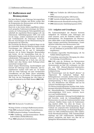 3.3 Radbremsen und Bremssysteme 157 
3.3 Radbremsen und 
Bremssysteme 
Die beim Bremsen eines Fahrzeugs hervorgerufenen 
Kräfte zwischen Fahrbahn und Reifen werden über 
die Komponenten des Bremssystems auf die Kompo-nenten 
des Fahrwerks übertragen. 
Durch die in den letzten Jahren eingeführten elektro-nisch 
geregelten Funktionserweiterungen der Brems-systeme 
zur Verbesserung der Fahrzeugstabilität auch 
außerhalb des eigentlichen Bremsvorgangs (z.B. das 
elektronische Stabilitätsprogramm ESP) wird nicht 
nur die Längs-, sondern zunehmend auch die Quer-und 
Vertikaldynamik des Fahrzeuges beeinflusst. 
Dies hat Auswirkungen auf die Dimensionierung der 
Komponenten des Fahrwerks. 
Die Geschichte der Bremse ist ungleich länger als die 
des Automobils. Bereits die Phönizier kannten simple 
Vorrichtungen zum Abbremsen ihrer Streitwagen, 
und die Kutschen des 18. und 19. Jahrhunderts 
bremsten mit an Ketten hängenden Bremsschuhen 
oder Keilen. Als der Automobilbau Ende des 19. 
Jahrhunderts begann, wurde die Bremse noch als eher 
unbedeutendes Nebenaggregat betrachtet – die Rei-bung 
im Antriebsstrang war so hoch, dass sich das 
Gefährt auch ohne Bremse durch Reibungsverluste 
ausreichend verzögern ließ. 
Jedoch stiegen Motorleistung, Geschwindigkeit und 
Gewicht der Fahrzeuge rasant. Hinterachs- und Ge-triebebremsen 
reichten nicht mehr aus. So kamen 
1920 die ersten Fahrzeuge mit einer mechanischen 
Vierradbremse auf den Markt. Dieses aufwändige 
System hatte bis zu 50 Gelenke, 20 Lagerstellen und 
200 Teile, die der Übertragung der vom Fahrer er-zeugten 
Bremskraft an die Räder dienten (Bild 3-20). 
Bild 3-20: Mechanische Vierradbremse 
Wichtige Schritte zu heutigen Radbremsensystemen: 
™ bis 1925 mechanisch betätigte Trommelbremsen, 
™ 1925 hydraulisch betätigte Trommelbremsen, 
™ 1950 Einführung unterdruckunterstützter Brems-kraftverstärker 
(Hilfskraftbremse), 
™ ca. 1960 hydraulische Scheibenbremsen, 
™ 1965 erste Vorläufer des ABS-Systems (Einkanal- 
ABS), 
™ 1978 elektronisch geregeltes ABS-System, 
™ 1987 Antriebs-Schlupf-Regelsysteme (ASR), 
™ 1994 elektronische Bremskraftverteilung (EBV), 
™ 1995 elektronisches Stabilitätsprogramm (ESP). 
3.3.1 Aufgaben und Grundlagen 
Die Funktionstüchtigkeit der Bremsen bestimmt 
maßgeblich die Sicherheit jedes Fahrzeuges und 
seiner Insassen, sowie die Sicherheit anderer Ver-kehrsteilnehmer. 
Die Komponenten des Bremssys-tems 
zählen daher zu den Sicherheitsteilen und unter-liegen 
strengen gesetzlichen Bestimmungen. Grund-sätzliche 
Funktionen eines Bremssystems sind: 
™ Verringern der Geschwindigkeit, gegebenenfalls 
bis zum Stillstand an gewünschter Stelle (Verzöge-rungsbremse), 
™ Verhindern ungewollter Beschleunigung z.B. bei 
Talfahrt (Beharrungsbremse), 
™ Vermeidung unerwünschter Bewegung des ruhen-den 
Fahrzeugs (Feststellbremse). 
Bild 3-21 zeigt die Wirkkette des Bremssystems 
von der Fußpedalbetätigung bis zum Aufbau des 
Bremsmoments am Rad. Die wichtigsten vier Blö-cke 
sind HMI (Mensch-Maschine-Schnittstelle), 
Betätigung, Übertragung/Modulation und Brems-kraftgenerierung. 
Bei Personenwagen wird der Begriff „Bremse“ im 
Allgemeinen für hydraulisch betätigte Rad- 
Reibungsbremsen verwendet, darüber hinaus werden 
heute auch sog. regenerative Bremssysteme zur Ener-gierückgewinnung 
in Pkws eingesetzt. Dauerbrem-sen, 
etwa Motorbremse oder Retarder sind nur bei 
schweren Nutzfahrzeugen verbreitet. 
Für Bremssystemkomponenten bestehen hohe Anfor-derungen 
hinsichtlich Robustheit, Funktionssicherheit 
bei unterschiedlichsten Umweltbedingungen, Um-weltverträglichkeit, 
NVH (noise, vibration, harsh-ness) 
und Ausfallsicherheit. 
Aufgrund zunehmender Fahrzeug-Geschwindigkeiten 
und Gewichte, wurde die Leistungsfähigkeit des 
Bremssystems wie auch die Funktionssicherheit stetig 
verbessert. Darüber hinaus wurde ihr Funktionsum-fang 
deutlich erhöht. Vor allem der Einsatz von 
Elektronik brachte einen Technologiesprung, der im 
Verbund mit anspruchsvollen hydraulischen Regel-einheiten 
die Entwicklung von Radschlupf-Regelsys-temen 
wie ABS (Antiblockiersystem), EBV (elektro-nische 
Bremskraftverteilung), ASR (Antriebsschlupf-regelung) 
und ESP (elektronisches Stabilitätspro-gramm) 
ermöglichte und damit weit über die ur-sprüngliche 
Bremsenfunktion hinausgeht: 
 