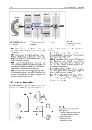 158 3 Bestandteile des Fahrwerks 
Bild 3-21: 
Wirkkette Bremssystem 
im Pkw [12] 
™ ABS (Antiblockiersystem) erhält beim Bremsen 
mit bestmöglicher Verzögerung Fahrstabilität und 
Lenkbarkeit. 
™ EBV (Elektronische Bremskraftverteilung) verhin-dert 
ein Überbremsen der Hinterachse durch eine 
Anpassung der radindividuellen Bremskräfte an die 
ideale Bremskraftverteilung. 
™ ASR (Antriebsschlupfregelung) verbessert die 
Fahrstabilität durch Bremsen und Motoreingriff bei 
durchdrehenden Antriebsrädern – vor allem bei sei-tenweise 
unterschiedlichen Reibbeiwerten. 
™ ESP (Elektronisches Stabilitätsprogramm) unter-stützt 
unabhängig vom Fahrzustand eine möglichst 
genaue Umsetzung des vom Fahrer gewünschten 
querdynamischen Fahrverhaltens. 
3.3.2 Arten von Bremsanlagen 
Für Kraftfahrzeuge ist die Ausrüstung von zwei von 
einander unabhängigen Bremsanlagen gesetzlich vor-geschrieben. 
Unterschieden werden hinsichtlich ihrer 
Funktion: 
™ Betriebs-Bremsanlage (BBA) wird über das 
Bremspedal betätigt und dient zur Verzögerung des 
Fahrzeuges bis zum Stillstand. 
™ Hilfs-Bremsanlage (HBA) muss die Verzögerung 
des Fahrzeugs bei Ausfall der Betriebs- 
Bremsanlage sicherstellen. Diese Funktion wird 
mit Hilfe eines zweiten Bremskreises in der Be-triebs- 
Bremsanlage erreicht. 
™ Feststell-Bremsanlage (FBA) hat die Aufgabe, 
das Fahrzeug nach dem Stillstand gegen Wegrollen 
ab zu sichern (Abschnitt. 3.3.6.8). 
™ Dauer-Bremsanlage (DBA) entlastet die Betriebs- 
Bremsanlage z.B. auf längeren Gefällestrecken, 
wird aber ausschließlich bei schweren Nutzfahr-zeugen 
(Lkw) eingesetzt. 
Bild 3-22: 
Komponenten des hydraulischen 
Bremssystems: 
1 Unterdruck-Bremkraftverstärker 
2 Tandem-Hauptbremszylinder 
3 Bremskraftregeler 
4 Radbremsen vorn 
5 Radbremsen hinten 
 