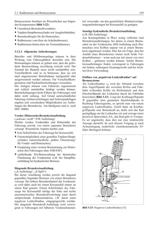 3.3 Radbremsen und Bremssysteme 159 
Bremssysteme bestehen im Wesentlichen aus folgen-den 
Komponenten (Bild 3-22): 
™ Unterdruck-Bremskraftverstärker, 
™ Tandem-Hauptbremszylinder mit Ausgleichbehälter, 
™ Bremskraftregler für die Hinterachse, 
™ Radbremsen vorn (hier als Scheibenbremse), 
™ Radbremsen hinten (hier als Trommelbremse). 
3.3.2.1 Allgemeine Anforderungen 
Betriebs- und Hilfsbremsanlage müssen in ihrer 
Wirkung vom Fahrzeugführer dosierbar sein. Die 
Bremsanlagen müssen so gebaut sein, dass die gefor-derte 
Bremswirkung zuverlässig erreicht wird. Der 
Zustand der Bauteile muss leicht nachprüfbar sein. 
Verschleißteile sind so zu bemessen, dass sie erst 
nach angemessener Betriebsdauer nachgestellt oder 
ausgewechselt werden müssen. Für Verschleißkom-pensation 
sind Nachstelleinrichtungen vorzusehen. 
Die Anlagen müssen vom Fahrersitz ergonomisch 
und zeitlich unmittelbar betätigt werden können. 
Beeinträchtigungen beim Führen des Fahrzeuges sind 
dabei nicht zulässig. Auf Grund unterschiedlicher 
Fahrzeug-Achlastverteilungen und Schwerpunktlagen 
ergeben sich verschiedene Möglichkeiten zur Auftei-lungen 
der Bremskreise. Am häufigsten sind (s. auch 
DIN 74000): 
Vorder-/Hinterachs-Bremskreisaufteilung 
(„schwarz /weiß“: S/W-Aufteilung): 
Hierbei werden Vorderräder und Hinterräder des 
Fahrzeugs jeweils von einem separaten Bremskreis 
versorgt. Wesentliche Aspekte hierbei sind: 
™ kein Schiefziehen des Fahrzeugs bei Kreisausfall, 
™ Einsatzmöglichkeit eines gestuften Tandem-Haupt-zylinders 
(unterschiedliche „äußere Übersetzung“ 
für Vorder- und Hinterachse), 
™ Einsparung einer zweiten Bremsleitung zur Hinter-achse 
(bei Fahrzeugen ohne ASR/ESP), 
™ verbleibende HA-Bremswirkung bei thermischer 
Überlastung der Vorderachse (z.B. bei Dampfbla-senbildung 
bei hydraulischer Bremse). 
Diagonale Bremskreisaufteilung 
(„X-Aufteilung“, „X-Split“): 
Bei dieser Anordnung werden jeweils die diagonal 
gegenüber liegenden Bremsen von einem Bremskreis 
versorgt. Der höhere Bremskraftanteil der Vorderach-se 
wird dabei auch bei einem Kreisausfall immer an 
einem Rad genutzt. Einem Schiefziehen des Fahr-zeugs 
bei Kreisausfall infolge der links und rechts 
unsymmetrischen Bremskraftverteilung kann durch 
entsprechende Achskonstruktion, z.B. durch einen 
negativen Lenkrollradius, entgegengewirkt werden. 
Die diagonale Bremskraft-Aufteilung wird vorwie-gend 
in Fahrzeugen mit höherem Vorderachslastan-teil 
verwendet, um den gesetzlichen Mindestverzöge-rungsanforderungen 
bei Kreisausfall zu genügen. 
Sonstige hydraulische Bremskreisaufteilung 
(z.B. HH-Aufteilung): 
Aus Kostengründen in Pkws wenig verbreitet sind 
Bremskreisaufteilungen, bei denen in einem Brems-sattel 
an der Vorderachse (HH-Aufteilung auch Hin-terachse) 
zwei Kolben separat von je einem Brems-kreis 
angesteuert werden. Dies hat zur Folge, dass bei 
Ausfall eines Bremskreises immer noch beide Vor-derachsbremsen 
– wenn auch nur mit einem von zwei 
Kolben – gebremst werden können. Solche Brems-kreisaufteilungen 
finden vorwiegend in Fahrzeugen 
mit hohem zulässigem Gesamtgewicht und bei leich-ten 
Lkws Verwendung. 
Einfluss von „negativem Lenkrollradius“ auf 
Bremssysteme 
Als Lenkrollradius rσ wird der Abstand zwischen 
dem Angriffspunkt der zwischen Reifen und Fahr-bahn 
wirkenden Kräfte im Reifenlatsch und dem 
Durchstoßpunkt der Lenkachse durch die Fahrbahn 
bezeichnet (Bild 3-23). Liegt der Kraftangriffspunkt 
W gegenüber dem genannten Durchstoßpunkt in 
Richtung Fahrzeugmitte, so spricht man von einem 
negativen Lenkrollradius. Greift dann im Kraftan-griffspunkt 
eine Bremskraft an, dreht sich das Rad 
geringfügig um die Lenkachse ein und erzeugt einen 
positiven Spurwinkel, d.h., das Rad geht in Vorspur. 
Es sei angemerkt, dass dies nur eine tendenzielle 
Aussage darstellt, da sich diesem Vorgang je nach 
Achsauslegung zusätzliche elastokinematische Ef-fekte 
überlagern können. 
Bild 3-23: Negativer Lenkrollradius [13] 
 