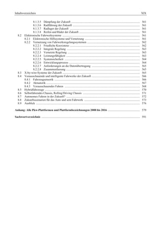 Inhaltsverzeichnis XIX 
8.1.3.5 Dämpfung der Zukunft .............................................................................................. 561 
8.1.3.6 Radführung der Zukunft ............................................................................................ 561 
8.1.3.7 Radlager der Zukunft ................................................................................................ 561 
8.1.3.8 Reifen und Räder der Zukunft ................................................................................... 561 
8.2 Elektronische Fahrwerksysteme .......................................................................................................... 561 
8.2.1 Elektronische Hilfssysteme und Vernetzung ........................................................................... 561 
8.2.2 Vernetzung von Fahrwerksregelungssystemen ........................................................................ 562 
8.2.2.1 Friedliche Koexistenz ................................................................................................ 562 
8.2.2.2 Integrale Regelung .................................................................................................... 563 
8.2.2.3 Vernetzte Regelung ................................................................................................... 563 
8.2.2.4 Leistungsfähigkeit ..................................................................................................... 563 
8.2.2.5 Systemsicherheit ....................................................................................................... 564 
8.2.2.6 Entwicklungsprozess ................................................................................................. 564 
8.2.2.7 Anforderungen an die Datenübertragung .................................................................. 565 
8.2.2.8 Zusammenfassung ..................................................................................................... 565 
8.3 X-by-wire-Systeme der Zukunft .......................................................................................................... 565 
8.4 Vorausschauende und intelligente Fahrwerke der Zukunft .................................................................. 566 
8.4.1 Fahrzeugsensorik ..................................................................................................................... 566 
8.4.2 Aktuatorik ................................................................................................................................ 567 
8.4.3 Vorausschauendes Fahren ....................................................................................................... 568 
8.5 Hybridfahrzeuge .................................................................................................................................. 570 
8.6 Selbstfahrendes Chassis, Rolling/Driving Chassis .............................................................................. 571 
8.7 Autonomes Fahren in der Zukunft? ..................................................................................................... 572 
8.8 Zukunftsszenarien für das Auto und sein Fahrwerk ............................................................................ 573 
8.9 Ausblick .............................................................................................................................................. 576 
Anhang: Alle Pkw-Plattformen und Plattformbezeichnungen 2008 bis 2016 ............................................ 579 
Sachwortverzeichnis ....................................................................................................................................... 591 
 