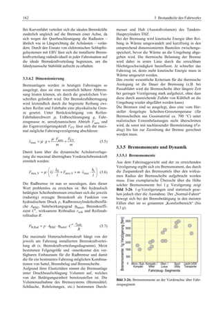 162 3 Bestandteile des Fahrwerks 
Bei Kurvenfahrt verteilen sich die idealen Bremskräfte 
zusätzlich ungleich auf die Bremsen einer Achse, da 
sich wegen der Querbeschleunigung die Radlasten – 
ähnlich wie in Längsrichtung die Achslasten – verän-dern. 
Durch den Einsatz von elektronischen Schlupfre-gelsystemen 
mit EBV lässt sich die installierte Brems-kraftverteilung 
radindividuell in jeder Fahrsituation auf 
die ideale Bremskraftverteilung begrenzen, um die 
fahrdynamische Stabilität aufrecht zu erhalten. 
3.3.4.2 Dimensionierung 
Bremsanlagen werden in heutigen Fahrzeugen so 
ausgelegt, dass sie eine wesentlich höhere Abbrem-sung 
leisten können, als durch die gesetzlichen Vor-schriften 
gefordert wird. Der Bremskraftübertragung 
wird letztendlich durch die begrenzte Reibung zwi-schen 
Reifen und Fahrbahn eine physikalische Gren-ze 
gesetzt. Unter Berücksichtigung von Reifen- 
Fahrbahnreibwert μ, Erdbeschleunigung g, Fahr-zeugmasse 
m, aerodynamischem Abtrieb Faero und 
der Eigenverzögerungskraft FEV lässt sich die maxi-mal 
mögliche Fahrzeugverzögerung abschätzen: 
 = μ ⋅ + μ ⋅ aero + EV 
(3.5) 
max 
F F 
x g 
m m 
Damit kann über die dynamische Achslastverlage-rung 
die maximal übertragbare Vorderachsbremskraft 
ermittelt werden: 
l h 
H s 
 (3.6) 
F G F m x 
max,V aero,V max 
l l 
μ 
§ · 
= ⋅¨ ⋅ + + ⋅ ⋅ ¸ 
© ¹ 
Die Radbremse ist nun so auszulegen, dass dieser 
Wert problemlos zu erreichen ist. Bei hydraulisch 
betätigten Scheibenbremsen errechnet sich die jeweils 
(radseitig) erzeugte Bremskraft als Funktion von 
hydraulischem Druck p, Radbremszylinderkolbenflä-che 
ARBZ, Sattelwirkungsgrad ηSattel, Bremskoeffi-zient 
C*, wirksamem Reibradius rreib und Reifenab-rollradius 
R: 
* reib 
= ⋅ ⋅η ⋅ ⋅ (3.7) 
B,Rad RBZ Sattel 
r 
F pA CR 
Die maximale Hinterachsbremskraft hängt von der 
jeweils am Fahrzeug installierten Bremskraftvertei-lung 
ab (s. Bremskraftverteilungsdiagramm). Meist 
bestimmen Felgengröße und -innenkontur den ver-fügbaren 
Einbauraum für die Radbremse und damit 
die für ein bestimmtes Fahrzeug möglichen Kombina-tionen 
von Sattel, Bremsbelag und Bremsscheibe. 
Aufgrund ihrer Elastizitäten nimmt die Bremsanlage 
unter Druckbeaufschlagung Volumen auf, welches 
von der Betätigungseinheit bereitzustellen ist. Die 
Volumenaufnahme des Bremssystems (Bremssättel, 
Schläuche, Rohrleitungen, etc.) bestimmen Durch-messer 
und Hub (Ausstoßvolumen) des Tandem- 
Hauptzylinders THZ. 
Bei der Bremsung wird kinetische Energie über Rei-bung 
in Wärme umgewandelt und kurzfristig in den 
entsprechend dimensionierten Bauteilen zwischenge-speichert, 
bevor die Wärme an die Umgebung abge-geben 
wird. Die thermische Belastung der Bremse 
wird dabei in erster Linie durch die erreichbare 
Höchstgeschwindigkeit beeinflusst. Je schneller das 
Fahrzeug ist, desto mehr kinetische Energie muss in 
Wärme umgesetzt werden. 
Das zweite wesentliche Kriterium für die thermische 
Auslegung ist die Dauer der Bremsung (z.B. bei 
Passabfahrt wird die Bremsscheibe über längere Zeit 
bei geringer Verzögerung stark aufgeheizt, ohne dass 
diese durch ausreichende Zufuhr von Kühlluft an die 
Umgebung wieder abgeführt werden kann). 
Die Bremsen sind so ausgelegt, dass eine vom Her-steller 
festgelegte Scheiben-Grenztemperatur (für 
Bremsscheiben aus Gussmaterial ca. 700 °C) unter 
realistischen Extrembelastungen nicht überschritten 
wird, da sonst mit nachlassender Bremsleistung (Fa-ding) 
bis hin zur Zerstörung der Bremse gerechnet 
werden muss. 
3.3.5 Bremsmomente und Dynamik 
3.3.5.1 Bremsmomente 
Aus dem Fahrzeuggewicht und der zu erreichenden 
Verzögerung ergibt sich ein Bremsmoment, das durch 
die Zuspannkraft des Bremssattels über den wirksa-men 
Radius der Bremsscheibe aufgebracht werden 
muss. Eine exemplarische Übersicht über die Höhe 
solcher Bremsmomente bei 1 g Verzögerung zeigt 
Bild 3-26. 1-g-Verzögerungen sind statistisch gese-hen 
jedoch eher die Ausnahme. Der „Normal-Fahrer“ 
bewegt sich bei der Bremsbetätigung in den meisten 
Fällen eher im so genannten „Komfortbereich“ (bis 
0,3 g). 
Bild 3-26: Bremsmomente an der Vorderachse über Fahr-zeugsegment 
 