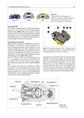 3.3 Radbremsen und Bremssysteme 167 
Bild 3-36: 
Varianten der Faustrahmensättel: 
FNR-AL Aluminium, FNRG Composite 
(Halter aus Aluminium, Brücke und 
Sattel aus Grauguss), FNR Grauguss 
Faustsattel FNR 
Eine weitere Vergrößerung des Scheibenaußendurch-messers 
ist bei Einsatz eines Faustrahmensattels 
(FNR) möglich (Bild 3-36). Hierbei wird die Gehäu-sebrücke, 
wie beim Faustsattel beschrieben, ebenfalls 
nach außen um die beiden Haltearme herumgeführt 
und felgenseitig mit der mittleren Gehäusepratze zu 
einem einzigen Gussstück fest verbunden. 
Kombinierter Faustsattel 
Beim Kombi-Faustsattel (FNc Bild 3-37) werden die 
Funktionen von Betriebs- und Feststellbremse in 
einem Scheibenbremssattel zusammengefasst, wobei 
dieselben Reibpartner für beide Aufgaben genutzt 
werden. Die Betriebsbremse ist analog der des Faust-sattels, 
die Feststellbremse wird über einen Bowden-zug 
aktiviert, welcher über einen Hebelmechanismus 
die Betätigungswelle (Bild 3-38) verdreht. 
Da der C* Wert nur dem einer Scheibenbremse mit 
C* = 2μ entspricht, muss für die Feststellbremsung 
eine erhöhte Kraft auf den Kolben erzeugt werden. 
Die Betätigung erfolgt über einen Handhebel (Bild 3- 
45). 
Tritt während einer Bremsung zusätzlich zu Belag-kompression 
und Verformungen des Gehäuses noch 
Verschleiß auf, kann dieser Verschleißweg durch 
Gehäuseentlastung, bzw. durch die Rückstellfähigkeit 
des Dichtrings, nicht vollständig kompensiert werden, 
es erfolgt eine Verschleißnachstellung. 
Bild 3-37: Kombi-Faustsattel FNc: 1) Spannvorrich-tung, 
2) Entlüftungsschraube, 3) Hydraulik-Anschluss, 
4) Dämpfungshülsen, 5) Halter, 6) Rahmen 
Die Spindel (2) wird dann durch die Kraft der Rück-stellfeder 
(4) wieder zur Anlage am Druckstück (5) 
gebracht. Da die Rückstellfederkraft etwa der dreifa-chen 
Antriebsfederkraft entspricht, wird die Nach-stellmutter 
(1) von der Spindel (2) mitgenommen, 
und der Reibkonus öffnet sich. Die Nachstellmutter 
wird nun durch die Antriebsfeder zur Drehung veran-lasst 
und schließt den Reibkonus wieder. Damit ist 
ein axialer Längenausgleich (Nachstellung) erfolgt. 
Bild 3-38: 
Nachstellung 
 