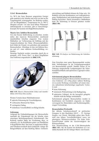 168 3 Bestandteile des Fahrwerks 
3.3.6.2 Bremsscheiben 
Ca. 90 % der beim Bremsen umgesetzten Energie 
geht zunächst in die Scheibe und wird von dort an die 
Umgebungsluft weitergegeben. Im Reibring werden, 
z.B. bei Bergabfahrten, Temperaturen bis zu 700 °C 
(Rotglut) erreicht. Um eine noch höhere Wärmeauf-nahmekapazität 
zu erreichen, gibt es Entwicklungs-konzepte 
für Systeme mit Doppelbremsscheiben. 
Massive bzw. belüftete Bremsscheibe 
Um eine bessere Kühlwirkung zu erreichen, werden 
neben den massiven Bremsscheiben zunehmend 
innenbelüftete Scheiben eingesetzt. Eine weitere 
Maßnahme zur Verbesserung der Kühlung und des 
Ansprechverhaltens bei Nässe (Wasserempfindlich-keit) 
bildet der Einsatz von gelochten oder genuteten 
Bremsscheiben. Allerdings ist dies mit höheren Kos-ten 
und u.U. einer stärkeren Geräuschbildung ver-bunden. 
Derartige Nachteile werden vermeiden, durch die so 
genannte „ATE Power Disc“, in deren Ringflächen 
eine Endlosnut eingearbeitet ist (Bild 3-39). 
Bild 3-39: Massive Bremsscheibe (links) und innenbe-lüftete 
ATE Power Disc (rechts) 
Weitere Vorteile dieser Multifunktionsnut: 
™ optische Erkennung der Verschleißgrenze, 
™ verbessertes Bremsen bei Nässe, 
™ verringertes Fading, 
™ riefenfreies Verschleißbild von Belag/Scheibe. 
Schirmung 
Aufgrund der Einbaubedingungen der Bremsscheibe 
innerhalb der Felgenkontur hat die Scheibe einen 
einseitigen Befestigungsflansch (Scheibentopf). Der 
Reibring tendiert daher bei Erwärmung dazu, zu 
schirmen, d.h. die Reibflächen gehen von Planflächen 
in Kegelflächen über. Das kann zu ungleichem Belag-und 
Scheibenverschleiß durch punktuelle Anlage der 
Belagreibfläche auf dem Reibring führen. Geräusch-entwicklung 
und Rubbeln können die Folge sein. Als 
Rubbeln wird eine Kombination von Lenkradschwin-gung, 
Pedalpulsation und niederfrequenter Geräusch-bildung 
bezeichnet. Durch konstruktive Maßnahmen 
kann die Schirmung in Grenzen gehalten werden 
(Bild 3-40). 
Bild 3-40: FE-Analyse zur Reduzierung der Scheiben-schirmung 
Zum Erreichen einer guten Bremsenqualität werden 
hohe Anforderungen an die Fertigungsgenauigkeit 
von Bremsscheiben gestellt. Darüber hinaus ist im 
Fahrzeug entsprechende Laufgenauigkeit der Schei-benanflanschfläche 
und optimiertes Lagerspiel sicher-zustellen. 
Schwimmend gelagerte Bremsscheiben 
Schwimmend gelagerte Bremsscheiben bestehen aus 
zwei Einheiten: ein völlig planer äußerer Reibring 
ist in axialer Richtung verschiebbar auf einem inne-ren, 
nabenfesten Scheibenträger angebracht. Vortei-le 
sind: 
™ keine Schirmung, 
™ minimierte Wärmeleitung in die Radlagerung, 
™ reduziertes Lüftspiel, da die beweglich gelagerte 
Scheibe nicht die Beläge zurückdrückt. 
Schwimmend gelagerte Bremsscheiben werden in 
Kombination mit Festsätteln eingesetzt, sie finden 
vorwiegend bei Motorrädern und Hochleistungsfahr-zeugen 
Verwendung. 
Bremsscheiben-Werkstoffe 
Der übliche Scheibenwerkstoff ist perlitischer 
Grauguss in den Qualitäten GG15 ... 25. Geringe 
Zusätze von Chrom, Molybdän geben dem Werk-stoff 
eine höhere Verschleißfestigkeit sowie ein 
günstigeres Wärmerissverhalten. Ein hoher Koh-lenstoff- 
Gehalt erhöht die Geschwindigkeit der 
Wärmeaufnahme. 
Eine Neuentwicklung ist die C/SiC-Bremsscheibe 
(Bild 3-41). Bei ihr kommt mit Kohlefaser (C) ver-stärkte 
Keramik mit SiC-haltiger Matrix zum Einsatz. 
 