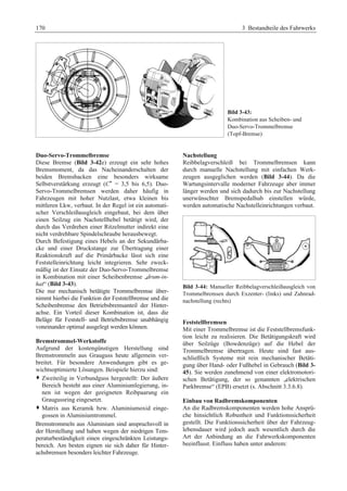 170 3 Bestandteile des Fahrwerks 
Bild 3-43: 
Kombination aus Scheiben- und 
Duo-Servo-Trommelbremse 
(Topf-Bremse) 
Duo-Servo-Trommelbremse 
Diese Bremse (Bild 3-42e) erzeugt ein sehr hohes 
Bremsmoment, da das Nacheinanderschalten der 
beiden Bremsbacken eine besonders wirksame 
Selbstverstärkung erzeugt (C* = 3,5 bis 6,5). Duo- 
Servo-Trommelbremsen werden daher häufig in 
Fahrzeugen mit hoher Nutzlast, etwa kleinen bis 
mittleren Lkw, verbaut. In der Regel ist ein automati-scher 
Verschleißausgleich eingebaut, bei dem über 
einen Seilzug ein Nachstellhebel betätigt wird, der 
durch das Verdrehen einer Ritzelmutter indirekt eine 
nicht verdrehbare Spindelschraube herausbewegt. 
Durch Befestigung eines Hebels an der Sekundärba-cke 
und einer Druckstange zur Übertragung einer 
Reaktionskraft auf die Primärbacke lässt sich eine 
Feststelleinrichtung leicht integrieren. Sehr zweck-mäßig 
ist der Einsatz der Duo-Servo-Trommelbremse 
in Kombination mit einer Scheibenbremse „drum-in-hat“ 
(Bild 3-43). 
Die nur mechanisch betätigte Trommelbremse über-nimmt 
hierbei die Funktion der Feststellbremse und die 
Scheibenbremse den Betriebsbremsanteil der Hinter-achse. 
Ein Vorteil dieser Kombination ist, dass die 
Beläge für Feststell- und Betriebsbremse unabhängig 
voneinander optimal ausgelegt werden können. 
Bremstrommel-Werkstoffe 
Aufgrund der kostengünstigen Herstellung sind 
Bremstrommeln aus Grauguss heute allgemein ver-breitet. 
Für besondere Anwendungen gibt es ge-wichtsoptimierte 
Lösungen. Beispiele hierzu sind: 
™ Zweiteilig in Verbundguss hergestellt: Der äußere 
Bereich besteht aus einer Aluminiumlegierung, in-nen 
ist wegen der geeigneten Reibpaarung ein 
Graugussring eingesetzt. 
™ Matrix aus Keramik bzw. Aluminiumoxid einge-gossen 
in Aluminiumtrommel. 
Bremstrommeln aus Aluminium sind anspruchsvoll in 
der Herstellung und haben wegen der niedrigen Tem-peraturbeständigkeit 
einen eingeschränkten Leistungs-bereich. 
Am besten eignen sie sich daher für Hinter-achsbremsen 
besonders leichter Fahrzeuge. 
Nachstellung 
Reibbelagverschleiß bei Trommelbremsen kann 
durch manuelle Nachstellung mit einfachen Werk-zeugen 
ausgeglichen werden (Bild 3-44). Da die 
Wartungsintervalle moderner Fahrzeuge aber immer 
länger werden und sich dadurch bis zur Nachstellung 
unerwünschter Bremspedalhub einstellen würde, 
werden automatische Nachstelleinrichtungen verbaut. 
Bild 3-44: Manueller Reibbelagverschleißausgleich von 
Trommelbremsen durch Exzenter- (links) und Zahnrad-nachstellung 
(rechts) 
Feststellbremsen 
Mit einer Trommelbremse ist die Feststellbremsfunk-tion 
leicht zu realisieren. Die Betätigungskraft wird 
über Seilzüge (Bowdenzüge) auf die Hebel der 
Trommelbremse übertragen. Heute sind fast aus-schließlich 
Systeme mit rein mechanischer Betäti-gung 
über Hand- oder Fußhebel in Gebrauch (Bild 3- 
45). Sie werden zunehmend von einer elektromotori-schen 
Betätigung, der so genannten „elektrischen 
Parkbremse“ (EPB) ersetzt (s. Abschnitt 3.3.6.8). 
Einbau von Radbremskomponenten 
An die Radbremskomponenten werden hohe Ansprü-che 
hinsichtlich Robustheit und Funktionssicherheit 
gestellt. Die Funktionssicherheit über der Fahrzeug-lebensdauer 
wird jedoch auch wesentlich durch die 
Art der Anbindung an die Fahrwerkskomponenten 
beeinflusst. Einfluss haben unter anderem: 
 