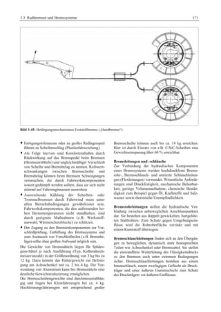 3.3 Radbremsen und Bremssysteme 171 
Bild 3-45: Betätigungsmechanismus Feststellbremse („Handbremse“) 
™ Fertigungstoleranzen oder zu großes Radlagerspiel 
führen zu Scheibenschlag (Planlaufabweichung). 
™ Als Folge hiervon sind Komforteinbußen durch 
Rückwirkung auf das Bremspedal beim Bremsen 
(Bremsenrubbeln) und ungleichmäßiger Verschleiß 
von Scheibe und Bremsbelag zu nennen. Reibwert-schwankungen 
zwischen Bremsscheibe und 
Bremsbelag können beim Bremsen Schwingungen 
verursachen, die durch Fahrwerkskomponenten 
soweit gedämpft werden sollten, dass sie sich nicht 
störend auf Fahrzeuginsassen auswirken. 
™ Ausreichende Kühlung der Scheiben- oder 
Trommelbremsen durch Fahrtwind muss unter 
allen Betriebsbedingungen gewährleistet sein. 
Fahrwerkskomponenten, die den auftretenden ho-hen 
Bremstemperaturen nicht standhalten, sind 
durch geeignete Maßnahmen (z.B. Werkstoff-auswahl, 
Wärmeschutzbleche) zu schützen. 
™ Der Zugang zu den Bremsenkomponenten zur Ver-schleißprüfung, 
Entlüftung des Bremssystems und 
zum Austausch von Verschleißteilen (z.B. Bremsbe-läge) 
sollte ohne großen Aufwand möglich sein. 
Die Gewichte von Bremssätteln liegen für Sphäro-guss- 
Sättel je nach Ausführung (Typ, Kolbendurch-messer/ 
anzahl) in der Größenordnung von 3 kg bis zu 
12 kg. Dazu kommt das Haltergewicht zur Befesti-gung 
am Achsschenkel mit ca. 2 bis 4 kg. Die Ver-wendung 
von Aluminium kann bei Bremssätteln eine 
deutliche Gewichtsreduzierung ermöglichen. 
Die Bremsscheibengewichte sind durchmesserabhän-gig 
und liegen bei Kleinfahrzeugen bei ca. 4 kg. 
Hochleistungsfahrzeugen mit entsprechend großer 
Bremsscheibe können auch bis ca. 14 kg erreichen. 
Hier ist durch Einsatz von z.B. C/SiC-Scheiben eine 
Gewichtseinsparung über 60 % erreichbar. 
Bremsleitungen und -schläuche 
Zur Verbindung der hydraulischen Komponenten 
eines Bremssystems werden hochdruckfeste Brems-rohr-, 
Bremsschlauch- und armierte Schlauchleitun-gen 
(Flexleitungen) verwendet. Wesentliche Anforde-rungen 
sind Druckfestigkeit, mechanische Belastbar-keit, 
geringe Volumenaufnahme, chemische Bestän-digkeit 
zum Beispiel gegen Öl, Kraftstoffe und Salz-wasser 
sowie thermische Unempfindlichkeit. 
Bremsrohrleitungen stellen die hydraulische Ver-bindung 
zwischen unbeweglichen Anschlusspunkten 
dar. Sie bestehen aus doppelt gewickelten, hartgelöte-ten 
Stahlrohren. Zum Schutz gegen Umgebungsein-flüsse 
wird die Rohroberfläche verzinkt und mit 
einem Kunststoff überzogen. 
Bremsschlauchleitungen finden sich an den Übergän-gen 
zu beweglichen, dynamisch stark beanspruchten 
Teilen wie Achsschenkel oder Bremssattel. Sie stellen 
die einwandfreie Weiterleitung des Flüssigkeitsdrucks 
zu den Bremsen auch unter extremen Bedingungen 
sicher. Bremsschlauchleitungen bestehen aus einem 
Innenschlauch, einem zweilagigen Geflecht als Druck-träger 
und einer äußeren Gummischicht zum Schutz 
des Druckträgers vor äußeren Einflüssen. 
 