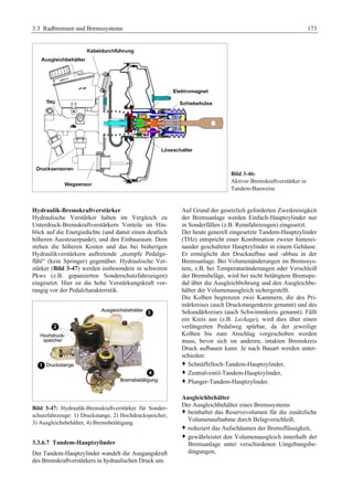 3.3 Radbremsen und Bremssysteme 173 
Bild 3-46: 
Aktiver Bremskraftverstärker in 
Tandem-Bauweise 
Hydraulik-Bremskraftverstärker 
Hydraulische Verstärker haben im Vergleich zu 
Unterdruck-Bremskraftverstärkern Vorteile im Hin-blick 
auf die Energiedichte (und damit einen deutlich 
höheren Aussteuerpunkt), und den Einbauraum. Dem 
stehen die höheren Kosten und das bei bisherigen 
Hydraulikverstärkern auftretende „stumpfe Pedalge-fühl“ 
(kein Springer) gegenüber. Hydraulische Ver-stärker 
(Bild 3-47) werden insbesondere in schweren 
Pkws (z.B. gepanzerten Sonderschutzfahrzeugen) 
eingesetzt. Hier ist die hohe Verstärkungskraft vor-rangig 
vor der Pedalcharakteristik. 
Bild 3-47: Hydraulik-Bremskraftverstärker für Sonder-schutzfahrzeuge: 
1) Druckstange, 2) Hochdruckspeicher, 
3) Ausgleichsbehälter, 4) Bremsbetätigung 
3.3.6.7 Tandem-Hauptzylinder 
Der Tandem-Hauptzylinder wandelt die Ausgangskraft 
des Bremskraftverstärkers in hydraulischen Druck um. 
Auf Grund der gesetzlich geforderten Zweikreisigkeit 
der Bremsanlage werden Einfach-Hauptzylinder nur 
in Sonderfällen (z.B. Rennfahrzeugen) eingesetzt. 
Der heute generell eingesetzte Tandem-Hauptzylinder 
(THz) entspricht einer Kombination zweier hinterei-nander 
geschalteter Hauptzylinder in einem Gehäuse. 
Er ermöglicht den Druckaufbau und -abbau in der 
Bremsanlage. Bei Volumenänderungen im Bremssys-tem, 
z.B. bei Temperaturänderungen oder Verschleiß 
der Bremsbeläge, wird bei nicht betätigtem Bremspe-dal 
über die Ausgleichbohrung und den Ausgleichbe-hälter 
der Volumenausgleich sichergestellt. 
Die Kolben begrenzen zwei Kammern, die des Pri-märkreises 
(auch Druckstangenkreis genannt) und des 
Sekundärkreises (auch Schwimmkreis genannt). Fällt 
ein Kreis aus (z.B. Leckage), wird dies über einen 
verlängerten Pedalweg spürbar, da der jeweilige 
Kolben bis zum Anschlag vorgeschoben werden 
muss, bevor sich im anderen, intakten Bremskreis 
Druck aufbauen kann. Je nach Bauart werden unter-schieden: 
™ Schnüffelloch-Tandem-Hauptzylinder, 
™ Zentralventil-Tandem-Hauptzylinder, 
™ Plunger-Tandem-Hauptzylinder. 
Ausgleichbehälter 
Der Ausgleichbehälter eines Bremssystems 
™ beinhaltet das Reservevolumen für die zusätzliche 
Volumenaufnahme durch Belagverschleiß, 
™ reduziert das Aufschäumen der Bremsflüssigkeit, 
™ gewährleistet den Volumenausgleich innerhalb der 
Bremsanlage unter verschiedenen Umgebungsbe-dingungen, 
 