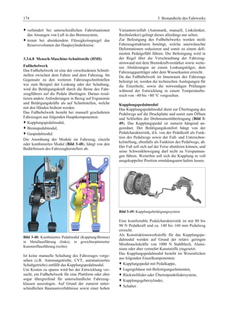 174 3 Bestandteile des Fahrwerks 
™ verhindert bei unterschiedlichen Fahrsituationen 
das Ansaugen von Luft in das Bremssystem, 
™ trennt bei absinkendem Flüssigkeitsspiegel das 
Reservevolumen der Hauptzylinderkreise. 
3.3.6.8 Mensch-Maschine-Schnittstelle (HMI) 
Fußhebelwerk 
Das Fußhebelwerk ist eine der verschiedenen Schnitt-stellen 
zwischen dem Fahrer und dem Fahrzeug. Im 
Gegensatz zu den weiteren Fahrzeugschnittstellen 
wie zum Beispiel der Lenkung oder der Schaltung, 
wird die Betätigungskraft durch die Beine des Fahr-zeugführers 
auf die Pedale übertragen. Daraus resul-tieren 
andere Anforderungen in Bezug auf Ergonomie 
und Betätigungskräfte als auf Schnittstellen, welche 
mit den Händen bedient werden. 
Das Fußhebelwerk besteht bei manuell geschalteten 
Fahrzeugen aus folgenden Hauptkomponenten: 
™ Kupplungspedalmodul, 
™ Bremspedalmodul, 
™ Gaspedalmodul. 
Die Anordnung der Module im Fahrzeug, einzeln 
oder kombiniertes Modul (Bild 3-48), hängt von den 
Bedürfnissen des Fahrzeugherstellers ab. 
Bild 3-48: Kombiniertes Pedalmodul (Kupplung/Bremse) 
in Metallausführung (links), in gewichtsoptimierter 
Kunststoffausführung (rechts) 
Ist keine manuelle Schaltung des Fahrzeuges vorge-sehen 
(z.B. Automatgetriebe, CVT, automatisiertes 
Schaltgetriebe) entfällt das Kupplungspedalmodul. 
Um Kosten zu sparen wird bei der Entwicklung ver-sucht, 
ein Fußhebelwerk für eine Plattform oder aber 
sogar übergreifend für unterschiedliche Fahrzeug-klassen 
auszulegen. Auf Grund der zumeist unter-schiedlichen 
Bauraumverhältnisse sowie einer hohen 
Variantenvielfalt (Automatik, manuell, Linkslenker, 
Rechtslenker) gelingt dieses allerdings nur selten. 
Zur Befestigung des Fußhebelwerks werden steife 
Fahrzeugstrukturen benötigt, welche unerwünschte 
Deformationen reduzieren und somit zu einem defi-nierten 
Pedalgefühl führen. Die Befestigung wird in 
der Regel über die Verschraubung der Fahrzeug-stirnwand 
mit dem Bremskraftverstärker sowie weite-ren 
Abstützungen an einem Lenkungsträger, dem 
Fahrzeugquerträger oder dem Wasserkasten erreicht. 
Da das Fußhebelwerk im Innenraum des Fahrzeugs 
befestigt ist, werden die technischen Auslegungen für 
die Einzelteile, sowie die notwendigen Prüfungen 
während der Entwicklung in einem Temperaturbe-reich 
von –40 bis +80 °C vorgesehen. 
Kupplungspedalmodul 
Das Kupplungspedalmodul dient zur Übertragung des 
Pedalwegs auf die Druckplatte und somit zum Öffnen 
und Schließen der Drehmomentübertragung (Bild 3- 
49). Das Kupplungspedal ist zumeist hängend an-geordnet. 
Der Betätigungskomfort hängt von der 
Pedalcharakteristik, d.h. von der Pedalkraft als Funk-tion 
des Pedalwegs sowie der Fuß- und Unterschen-kelstellung, 
ebenfalls als Funktion des Pedalwegs, ab. 
Der Fuß soll sich auf der Ferse abstützen können, und 
seine Schwenkbewegung darf nicht zu Verspannun-gen 
führen. Weiterhin soll sich die Kupplung in voll 
ausgekuppelter Position ermüdungsarm halten lassen. 
Bild 3-49: Kupplungsbetätigungssystem 
Eine komfortable Pedalcharakteristik ist mit 80 bis 
90 N Pedalkraft und ca. 140 bis 160 mm Pedalweg 
erreicht. 
Als Konstruktionswerkstoffe für das Kupplungspe-dalmodul 
werden auf Grund der relativ geringen 
Missbrauchskräfte von 1000 N Stahlblech, Alumi-nium 
oder aber vermehrt Kunststoffe eingesetzt. 
Das Kupplungspedalmodul besteht im Wesentlichen 
aus folgenden Einzelkomponenten: 
™ Kupplungspedal mit Pedalkappe, 
™ Lagergehäuse mit Befestigungselementen, 
™ Rückstellfeder oder Übertotpunktfedersystem, 
™ Kupplungsgeberzylinder, 
™ Schalter. 
 