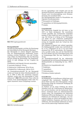3.3 Radbremsen und Bremssysteme 175 
Bild 3-50: Kupplungspedalmodul 
Bremspedalmodul 
Mit Hilfe des Bremspedals wird über die Druckstange 
die Fahrerfußkraft auf das Bremsgerät übertragen. 
Das Bremspedal ist zumeist hängend angeordnet. 
Über die Pedalcharakteristik (funktionaler Zusam-menhang 
zwischen Pedalkraft, -weg und Verzöge-rung) 
erfolgt eine Rückmeldung über die Bremsung 
und den Zustand der Bremsanlage. Die Pedalcharak-teristik 
ist stark abhängig von den Vorgaben des 
OEMs. 
Grundsätzlich sind folgende Eckwerte anzustreben: 
™ maximaler Pedalweg: 150 mm, 
™ Pedalweg bis Vollbremsung: 80 bis 90 mm, 
™ Pedalkraft bis Vollbremsung: 200 bis 250 N. 
Als Konstruktionswerkstoffe für das Bremspedal 
werden auf Grund der hohen Missbrauchskräfte von 
bis zu 3000 N Stahl oder Aluminium eingesetzt. 
Alternativ werden auch erste Bremspedale in „Hyb-ridbauweise“ 
(Bild 3-51) entwickelt. Diese sollen die 
Vorteile zweier Werkstoffgruppen (Stahl: hohe Fes-tigkeit; 
Kunststoff: freiere Formgebung) vereinen. 
Bild 3-51: Hybridbremspedal 
Für das Lagergehäuse wird vermehrt auch auf den 
Werkstoff Kunststoff zurückgegriffen. Hier spielt der 
Wunsch nach Gewichtseinsparung sowie Kostenre-duzierung 
eine wesentliche Rolle. 
Das Bremspedalmodul besteht im Wesentlichen aus 
folgenden Einzelkomponenten: 
™ Bremspedal mit Pedalkappe, 
™ Lagergehäuse mit Befestigungselementen, 
™ Schalter. 
Gaspedalmodul 
Das elektronische Gaspedal hat sich heute zu fast 
100 % im Markt durchgesetzt. Die wesentlichen 
Vorteile gegenüber den mechanischen Gaspedalen 
bestehen in dem Entfall des meist verwendeten Seil-zugs. 
Der Seilzug ist in Bezug auf die Übertragung 
von Schall wie auch Vibrationen problematisch. 
Weiterhin ist auch die wünschenswerte freie Positio-nierung 
des Gaspedals durch den Verlauf des Seil-zugs 
eingeschränkt. 
Das Gaspedal ist hängend oder stehend angeordnet. 
Die Betätigungskräfte werden nach Antrittskraft (16 
bis 19 N), Vollgaskraft (22 bis 27 N) sowie Kick-downkraft 
(bis 40 N) unterschieden. Die Ergonomie 
soll so gewählt werden, dass sich der Fahrerfuß über 
die Ferse abstützt und seine Schwenkbewegung nicht 
zu Verspannungen führt. Der max. Pedalweg ist ca. 
50 mm. 
Als Konstruktionswerkstoff für das elektronische 
Gaspedalmodul hat sich Kunststoff durchgesetzt, da die 
Missbrauchskräfte am Endanschlag bei max. 1000 N 
liegen. 
Die Bauteile des Gaspedalmoduls sind: 
™ Pedalkörper, 
™ Lagergehäuse, 
™ Elektronikeinheit, 
™ Kickdown Schalter (optional). 
Feststellbremse 
Die Betätigung der Feststellbremse erfolgt heute noch 
weitgehend über mechanische Handhebel. Über 
diesen Hebel und unter dem Fahrzeugboden verlegte 
Bowdenzüge erfolgt die mechanische Betätigung der 
Hinterachsbremsen. 
Im Hinblick auf die stetige Erhöhung der aktiven 
Sicherheit sowie die Verbesserung der Bediensicher-heit 
und des Komforts wird die mechanische Hand-bremse 
zunehmend durch ein elektromechanisches 
System ersetzt. Die Grundfunktion der elektrischen 
Parkbremse EPB ist das Betätigen bzw. das Lösen der 
Parkbremse bei Stillstand des Fahrzeuges. Auf Tas-tendruck 
erfolgt ein zeitlich und bezüglich der Maxi-malkraft 
definiertes Zuspannen und Lösen der Fest-stellbremse. 
Der freiwerdende Einbauraum im Innen-raum 
wird für anderweitige Funktionen nutzbar. 
 