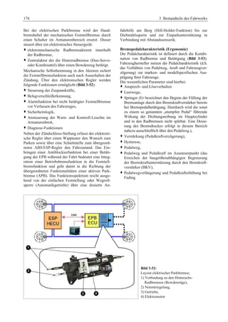 176 3 Bestandteile des Fahrwerks 
Bei der elektrischen Parkbremse wird der Hand-bremshebel 
der mechanischen Feststellbremse durch 
einen Schalter im Armaturenbereich ersetzt. Dieser 
steuert über ein elektronisches Steuergerät: 
™ elektromechanische Radbremsaktoren innerhalb 
der Radbremse, 
™ Zentralaktor der die Hinterradbremse (Duo-Servo-oder 
Kombisattel) über einen Bowdenzug betätigt. 
Mechanische Selbsthemmung in den Aktoren sichert 
die Feststellbremsfunktion auch nach Ausschalten der 
Zündung. Über den elektronischen Regler werden 
folgende Funktionen ermöglicht (Bild 3-52): 
™ Steuerung der Zuspannkräfte, 
™ Belagverschleißerkennung, 
™ Alarmfunktion bei nicht betätigter Feststellbremse 
vor Verlassen des Fahrzeuges, 
™ Sicherheitslogik, 
™ Ansteuerung der Warn- und Kontroll-Leuchte im 
Armaturenbrett, 
™ Diagnose-Funktionen. 
Neben der Zündschloss-Stellung erfasst der elektroni-sche 
Regler über einen Wipptaster den Wunsch zum 
Parken sowie über eine Schnittstelle zum übergeord-neten 
ABS/ESP-Regler den Fahrzustand. Das Ein-bringen 
einer Antiblockierfunktion bei einer Betäti-gung 
der EPB während der Fahrt bedeutet eine Integ-ration 
einer Betriebsbremsfunktion in die Feststell-bremsfunktion 
und geht damit in die Richtung der 
übergeordneten Funktionalitäten einer aktiven Park-bremse 
(APB). Das Funktionsspektrum reicht ausge-hend 
von der einfachen Feststellung oder Wegroll-sperre 
(Automatikgetriebe) über eine dosierte An-fahrhilfe 
am Berg (Hill-Holder-Funktion) bis zur 
Diebstahlssperre und zur Einparkunterstützung in 
Verbindung mit Abstandssensorik. 
Bremspedalcharakteristik (Ergonomie) 
Die Pedalcharakteristik ist definiert durch die Kombi-nation 
von Radbremse und Betätigung (Bild 3-53). 
Fahrzeughersteller nutzen die Pedalcharakteristik (d.h. 
das Verhältnis von Pedalweg, -kraft und Fahrzeugver-zögerung) 
zur marken- und modellspezifischen Aus-prägung 
ihrer Fahrzeuge. 
Die wesentlichen Parameter sind hierbei: 
™ Ansprech- und Löseverhalten 
™ Leerwege, 
™ Springer (Er bezeichnet den Beginn der Füllung der 
Bremsanlage durch den Bremskraftverstärker bereits 
bei Bremspedalbetätigung. Hierdurch wird die sonst 
zu einem so genannten „stumpfen Pedal“ führende 
Wirkung der Dichtungsreibung im Hauptzylinder 
und in den Radbremsen nicht spürbar. Eine Dosie-rung 
des Bremsdruckes erfolgt in diesem Bereich 
nahezu ausschließlich über den Pedalweg.), 
™ Verstärkung (Pedalkraftverzögerung), 
™ Hysterese, 
™ Pedalweg, 
™ Pedalweg und Pedalkraft im Aussteuerpunkt (das 
Erreichen der baugrößenabhängigen Begrenzung 
der Bremskraftunterstützung durch den Bremkraft-verstärker 
(BKV), 
™ Pedalwegverlängerung und Pedalkrafterhöhung bei 
Fading. 
Bild 3-52: 
Layout elektrischer Parkbremse; 
1) Verbindung zu den Hinterachs- 
Radbremsen (Bowdenzüge), 
2) Notentriegelung, 
3) Getriebe, 
4) Elektromotor 
 