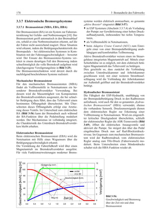 178 3 Bestandteile des Fahrwerks 
3.3.7 Elektronische Bremsregelsysteme 
3.3.7.1 Bremsassistent (MBA, EBA, HBA) 
Der Bremsassistent (BA) ist ein System zur Fahrerun-terstützung 
bei Gefahr- und Notbremsungen [18]. Der 
Bremsassistent greift automatisch in den Bremsablauf 
ein, sobald er eine Notbremssituation erkennt, auf die 
der Fahrer nicht ausreichend reagiert. Diese Situation 
wird erkannt, indem die Betätigungscharakteristik des 
Bremspedals – bei elektronischen Systemen in Kom-bination 
mit der Fahrzeuggeschwindigkeit – bewertet 
wird. Der Einsatz des Bremsassistenz-Systems ver-kürzt 
in einem derartigen Fall den Bremsweg indem 
schnellstmöglich die volle Bremskraft aufgebaut wird 
(durchgezogene Verzögerungslinie in Bild 3-25). 
Die Bremsassistenzfunktion wird derzeit durch die 
nachfolgend beschriebenen Systeme realisiert: 
Mechanischer Bremsassistent 
Für den mechanischen Bremsassistenten (MBA) 
findet als Vollbremshilfe in Notsituationen ein be-sonderer 
Bremskraftverstärker Verwendung. Bei 
diesem wird die Massenträgheit von Komponenten 
des Bremskraftverstärkers ausgenutzt, die bei schnel-ler 
Betätigung dazu führt, dass das Tellerventil einen 
bestimmten Öffnungshub überschreitet. Mit Über-schreiten 
dieses Öffnungshubs erfolgt eine Arretie-rung 
dieses Ventils. Im Unterschied zum elektrischen 
BA (Bild 3-56) kann der Bremsdruck auch während 
der BA-Funktion über die Pedalstellung moduliert 
werden. Der Mechanismus ist vollständig integriert, 
die Charakteristik des Unterdruck-Bremskraftverstär-kers 
bleibt erhalten. 
Elektronischer Bremsassistent 
Beim elektronischen Bremsassistent (EBA) wird die 
Notsituation mit Hilfe eines Wegsensors über die 
Betätigungsgeschwindigkeit erkannt. 
Die Verstärkung der Fahrerfußkraft wird über einen 
Magnetantrieb im Bremskraftverstärker ausgelöst. 
Für viele Funktionserweiterungen moderner Brems-systeme 
werden elektrisch ansteuerbare, so genannte 
„aktive Booster“ eingesetzt (Bild 3-57): 
™ in ESP Systemen (Abschnitt 3.3.7.4) als Vorladung 
der Pumpe zur Gewährleistung einer hohen Druck-aufbaudynamik, 
insbesondere bei tiefen Tempera-turen, 
™ als Vollbremshilfe in Notsituationen, 
™ beim Adaptive Cruise Control (ACC) zum Einre-geln 
einer von einer Bremspedalbetätigung unab-hängigen 
und komfortablen Teilbremsung. 
Aktive Bremskraftverstärker weisen einen im Steuer-gehäuse 
integrierten Magnetantrieb auf. Mittels einer 
Schiebehülse ist es möglich, mit dem elektrisch betä-tigten 
Magnetantrieb das Tellerventil zu betätigen. 
Dies geschieht so, dass zunächst die Verbindung 
zwischen Unterdruckkammer und Arbeitskammer 
geschlossen wird; mit einer weiteren Strombeauf-schlagung 
wird die Verbindung der Arbeitskammer 
zur Außenluft geöffnet und der Bremskraftverstärker 
betätigt. 
Hydraulischer Bremsassistent 
Die Fähigkeit der ESP-Hydraulik, unabhängig von 
der Bremspedalbetätigung Druck in den Radbremsen 
aufzubauen, wird auch für den so genannten „hydrau-lischen 
Bremsassistent“ (HBA) verwendet, ebenso 
die vorhandene Sensorik. Drucksensorsignale dienen 
dem elektronischen Regler zur Erkennung einer 
Vollbremsung in Notsituationen. Wird ein eingestell-ter 
kritischer Druckgradient überschritten, schließt 
der elektronischer Regler die ASR-Trennventile (Bild 
3-69), öffnet die elektrischen Ansaugventile und 
aktiviert die Pumpe. Sie steigert den über das Pedal 
eingebrachten Druck nun auf Rad-Blockierdruck-niveau. 
Im Gegensatz zum mechanischen Bremsassis-tent 
wird der Radbremsdruck vom elektronischen 
Regler analog zum THz-Druck (Fahrerwunsch) mo-duliert. 
Beim Unterschreiten eines Mindestdrucks 
schaltet sich die HBA-Funktion wieder ab. 
Bild 3-56: 
Geschwindigkeit und Bremsweg 
über der Zeit mit und ohne 
Bremsassistent 
 