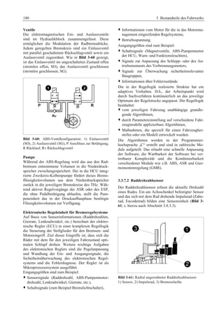 180 3 Bestandteile des Fahrwerks 
Ventile 
Die elektromagnetischen Ein- und Auslassventile 
sind im Hydraulikblock zusammengefasst. Diese 
ermöglichen die Modulation der Radbremsdrücke. 
Jedem geregelten Bremskreis sind ein Einlassventil 
mit parallel geschaltetem Rückschlagventil sowie ein 
Auslassventil zugeordnet. Wie in Bild 3-60 gezeigt, 
ist das Einlassventil im ungeschalteten Zustand offen 
(stromlos offen, SO), das Auslassventil geschlossen 
(stromlos geschlossen, SG). 
Bild 3-60: ABS-Ventilkonfiguration: 1) Einlassventil 
(SO), 2) Auslassventil (SG), P Anschluss zur Betätigung, 
R Rücklauf, Rv Rückschlagventil 
Pumpe 
Während der ABS-Regelung wird das aus den Rad-bremsen 
entnommene Volumen in die Niederdruck-speicher 
zwischengespeichert. Die in die HCU integ-rierte 
Zweikreis-Kolbenpumpe fördert dieses Brems-flüssigkeitsvolumen 
aus dem Niederdruckspeicher 
zurück in die jeweiligen Bremskreise des THz. Wäh-rend 
aktiver Regelvorgänge der ASR oder des ESP, 
die ohne Pedalbetätigung ablaufen, stellt die Pum-peneinheit 
das in der Druckaufbauphase benötigte 
Flüssigkeitsvolumen zur Verfügung. 
Elektronische Regeleinheit für Bremsregelsysteme 
Auf Basis von Sensorinformationen (Raddrehzahlen, 
Gierrate, Lenkradwinkel, etc.) berechnet der elektro-nische 
Regler (ECU) in einer komplexen Regellogik 
die Steuerung der Stellglieder für den Bremsen- und 
Motoreingriff. Ziel dieser Eingriffe ist, dass sich die 
Räder mit dem für den jeweiligen Fahrzustand opti-malen 
Schlupf drehen. Weitere wichtige Aufgaben 
des elektronischen Reglers sind die Pegelanpassung 
und Wandlung der Ein- und Ausgangssignale, die 
Sicherheitsüberwachung des elektronischen Regel-systems 
und die Fehlerdiagnose. Der Regler ist als 
Mikroprozessorsystem ausgeführt. 
Eingangsgrößen sind zum Beispiel: 
™ Sensorsignale (Raddrehzahl, ABS-Pumpenmotor-drehzahl, 
Lenkradwinkel, Gierrate, etc.), 
™ Schaltsignale (zum Beispiel Bremslichtschalter), 
™ Informationen vom Motor für die in das Motorma-nagement 
eingreifenden Regelsysteme, 
™ Betriebsspannung. 
Ausgangsgrößen sind zum Beispiel: 
™ Schaltsignale (Magnetventile, ABS-Pumpenmotor 
der HCU, Warn- und Funktionsleuchten), 
™ Signale zur Anpassung des Schlepp- oder des An-triebsmoments 
des Verbrennungsmotors, 
™ Signale zur Überwachung sicherheitsrelevanter 
Baugruppen, 
™ Informationen über Fehlerzustände. 
Die in der Regellogik realisierte Struktur hat ein 
adaptives Verhalten. D.h., der Arbeitspunkt wird 
durch Suchverfahren kontinuierlich an das jeweilige 
Optimum der Regelstrecke angepasst. Die Regellogik 
beinhaltet: 
™ vom jeweiligen Fahrzeug unabhängige grundle-gende 
Algorithmen, 
™ durch Parametereinstellung auf verschiedene Fahr-zeugmodelle 
applizierbare Algorithmen, 
™ Maßnahmen, die speziell für einen Fahrzeugher-steller 
oder ein Modell entwickelt wurden. 
Die Algorithmen werden in der Programmier-hochsprache 
„C“ erstellt und sind in zahlreiche Mo-dule 
aufgeteilt. Das erlaubt eine schnelle Anpassung 
der Software, die Wartbarkeit der Software bei ver-tretbarer 
Komplexität und die Kombinierbarkeit 
verschiedener Module wie z.B. ABS, ASR und Gier-momentenregelung 
(GMR). 
3.3.7.2 Raddrehzahlsensor 
Der Raddrehzahlsensor erfasst die aktuelle Drehzahl 
eines Rades. Ein am Achsschenkel befestigter Sensor 
und das sich mit dem Rad drehende Impulsrad (Zahn-rad, 
Encoderrad) bilden eine Sensoreinheit (Bild 3- 
61; s. hierzu auch Abschnitt 3.8.3.3). 
Bild 3-61: Radial angeordneter Raddrehzahlsensor: 
1) Sensor, 2) Impulsrad, 3) Bremsscheibe 
 