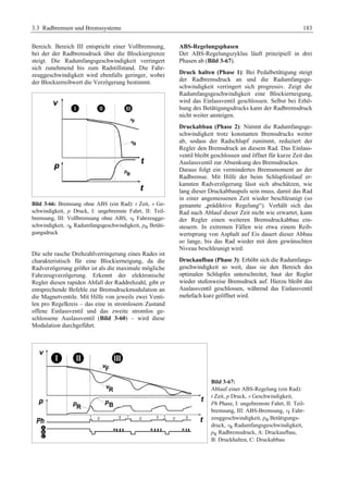 3.3 Radbremsen und Bremssysteme 183 
Bereich. Bereich III entspricht einer Vollbremsung, 
bei der der Radbremsdruck über die Blockiergrenze 
steigt. Die Radumfangsgeschwindigkeit verringert 
sich zunehmend bis zum Radstillstand. Die Fahr-zeuggeschwindigkeit 
wird ebenfalls geringer, wobei 
der Blockierreibwert die Verzögerung bestimmt. 
Bild 3-66: Bremsung ohne ABS (ein Rad): t Zeit, v Ge-schwindigkeit, 
p Druck, I: ungebremste Fahrt, II: Teil-bremsung, 
III: Vollbremsung ohne ABS, vF Fahrzeugge-schwindigkeit, 
vR Radumfangsgeschwindigkeit, pB Betäti-gungsdruck 
Die sehr rasche Drehzahlverringerung eines Rades ist 
charakteristisch für eine Blockierneigung, da die 
Radverzögerung größer ist als die maximale mögliche 
Fahrzeugverzögerung. Erkennt der elektronische 
Regler diesen rapiden Abfall der Raddrehzahl, gibt er 
entsprechende Befehle zur Bremsdruckmodulation an 
die Magnetventile. Mit Hilfe von jeweils zwei Venti-len 
pro Regelkreis – das eine in stromlosem Zustand 
offene Einlassventil und das zweite stromlos ge-schlossene 
Auslassventil (Bild 3-60) – wird diese 
Modulation durchgeführt. 
ABS-Regelungsphasen 
Der ABS-Regelungszyklus läuft prinzipiell in drei 
Phasen ab (Bild 3-67). 
Druck halten (Phase 1): Bei Pedalbetätigung steigt 
der Radbremsdruck an und die Radumfangsge-schwindigkeit 
verringert sich progressiv. Zeigt die 
Radumfangsgeschwindigkeit eine Blockierneigung, 
wird das Einlassventil geschlossen. Selbst bei Erhö-hung 
des Betätigungsdrucks kann der Radbremsdruck 
nicht weiter ansteigen. 
Druckabbau (Phase 2): Nimmt die Radumfangsge-schwindigkeit 
trotz konstanten Bremsdrucks weiter 
ab, sodass der Radschlupf zunimmt, reduziert der 
Regler den Bremsdruck an diesem Rad. Das Einlass-ventil 
bleibt geschlossen und öffnet für kurze Zeit das 
Auslassventil zur Absenkung des Bremsdruckes. 
Daraus folgt ein vermindertes Bremsmoment an der 
Radbremse. Mit Hilfe der beim Schlupfeinlauf er-kannten 
Radverzögerung lässt sich abschätzen, wie 
lang dieser Druckabbaupuls sein muss, damit das Rad 
in einer angemessenen Zeit wieder beschleunigt (so 
genannte „prädiktive Regelung“). Verhält sich das 
Rad nach Ablauf dieser Zeit nicht wie erwartet, kann 
der Regler einen weiteren Bremsdruckabbau ein-steuern. 
In extremen Fällen wie etwa einem Reib-wertsprung 
von Asphalt auf Eis dauert dieser Abbau 
so lange, bis das Rad wieder mit dem gewünschten 
Niveau beschleunigt wird. 
Druckaufbau (Phase 3): Erhöht sich die Radumfangs-geschwindigkeit 
so weit, dass sie den Bereich des 
optimalen Schlupfes unterschreitet, baut der Regler 
wieder stufenweise Bremsdruck auf. Hierzu bleibt das 
Auslassventil geschlossen, während das Einlassventil 
mehrfach kurz geöffnet wird. 
Bild 3-67: 
Ablauf einer ABS-Regelung (ein Rad): 
t Zeit, p Druck, v Geschwindigkeit, 
Ph Phase, I: ungebremste Fahrt, II: Teil-bremsung, 
III: ABS-Bremsung, vF Fahr-zeuggeschwindigkeit, 
pB Betätigungs-druck, 
vR Radumfangsgeschwindigkeit, 
pR Radbremsdruck, A: Druckaufbau, 
B: Druckhalten, C: Druckabbau 
 