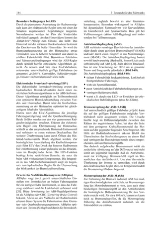 184 3 Bestandteile des Fahrwerks 
Besondere Bedingungen bei ABS 
Durch die permanente Auswertung der Radsensorsig-nale 
kann der elektronische Regler stets mit einer der 
Situation angemessenen Regelstrategie reagieren. 
Normalerweise werden bei Pkw die Vorderräder 
individuell geregelt. An den Hinterrädern kommt das 
„Select-low“-Prinzip zum Einsatz, das heißt: Das 
Hinterrad mit der stärkeren Blockiertendenz bestimmt 
das Druckniveau für beide Hinterräder. So wird die 
Bremskraftausnutzung an der Hinterachse etwas 
vermindert, was zu höherer Seitenkraft und damit zu 
erhöhter Fahrstabilität führt. Besonderen Fahrbahn-und 
Fahrzustandsbedingungen wird der ABS-Regler 
durch speziell hierfür entwickelte Algorithmen ge-recht. 
Zu nennen sind hier etwa Eis-Fahrbahnen, 
seitenweise unterschiedlich griffige Fahrbahnen (so 
genanntes „μ-Split“), Kurvenfahrt, Schleudervorgän-ge, 
Einsatz von Noträdern und vieles mehr. 
Elektronische Bremskraftverteilung (EBV) 
Die elektronische Bremskraftverteilung ersetzt den 
hydraulischen Bremskraftverteiler durch einen zu-sätzlichen 
Softwarealgorithmus in der ABS-Software. 
Dieser Algorithmus ermöglicht im Teilbremsbereich 
eine optimierte Bremskraftverteilung zwischen Vor-der- 
und Hinterachse. Damit wird die Kraftschluss-ausnutzung 
an der Hinterachse optimiert bei gleich-zeitigem 
Erhalt der Fahrstabilität. 
Hierzu nutzt der EBV-Algorithmus die jeweilige 
Fahrzeugverzögerung und die Querbeschleunigung. 
Beide Größen werden aus den vier gemessenen Rad-geschwindigkeiten 
errechnet. Erkennt der elektroni-sche 
Regler eine Überbremsung der Hinterachse, 
schließt er das entsprechende Hinterrad-Einlassventil 
und verhindert so einen weiteren Druckaufbau. Bei 
weiterer Überbremsung kann durch Öffnen des Hin-terrad- 
Auslassventils Druck abgebaut werden. Zur 
bestmöglichen Ausschöpfung des Kraftschlusspoten-zials 
führt EBV den Druck der hinteren Radbremsen 
bei Unterbremsung wieder pulsweise an das Druckni-veau 
im Hauptzylinder heran. Die EBV-Funktion 
benötigt keine zusätzlichen Bauteile, sie nutzt die 
beim ABS vorhandenen Komponenten. Die Integrati-on 
in das ABS-Sicherheitskonzept sorgt im Gegen-satz 
zum hydraulischen Regler für die Überwachung 
der Wirksamkeit der Bremskraftverteilung. 
Erweitertes Stabilitäts-Bremssystem (ABSplus) 
ABSplus sorgt durch gezielt unterschiedliches Ein-stellen 
von Bremskräften an beiden Fahrzeugseiten 
für ein korrigierendes Giermoment, so dass das Fahr-zeug 
stabilisiert und die Lenkbarkeit verbessert wird 
[20]. Diese Erweiterung des ABS-Regelalgorithmus 
ist als ABSplus oder CBC (Cornering Brake Control) 
bekannt. Allein aus den Verläufen der Raddrehzahlen 
erkennt dieses System die Fahrsituation ohne Gierra-ten- 
oder Querbeschleunigungssensor. ABSplus opti-miert 
den (Brems-)Schlupf und damit die Bremskraft-verteilung, 
zugleich bewirkt es eine Gierraten-kompensation. 
Besonders wirkungsvoll ist ABSplus 
bei dynamischen Fahrmanövern wie Kurvenfahrten 
im Grenzbereich und Spurwechseln. Dies gilt bei 
Vollbremsungen (aktive ABS-Regelung) und insbe-sondere 
bei Teilbremsungen. 
Antriebsschlupfregelung (ASR) 
ASR verhindert unnötiges Durchdrehen der Antriebs-räder 
durch einen gezielten Bremseneingriff (BASR) 
und/oder durch einen Eingriff in das Motormanage-ment 
(MASR). Die Antriebsschlupfregelung basiert 
sowohl hardwareseitig (Hydraulik, Sensorik) als auch 
softwareseitig auf ABS [21]. Zum aktiven Druckauf-bau 
ist eine Erweiterung der HCU um so genannte 
Trenn- und Saugventile erforderlich (Bild 3-69). 
Die Antriebsschlupfregelung (Bild 3-68): 
™ sichert Fahrstabilität heckgetriebener, Lenkbarkeit 
frontgetriebener Fahrzeuge, 
™ wirkt als Sperrdifferenzial, 
™ passt Antriebskraft den Fahrbahnbedingungen an, 
™ verringert Reifenverschleiß, 
™ warnt z.B. durch eine LED vor Erreichen der phy-sikalischen 
Stabilitätsgrenze (etwa bei Glätte). 
Bremsenregelung der ASR (BASR) 
Auf unterschiedlich griffiger Fahrbahn (μ-Split) kann 
die auf der griffigen Fahrbahnseite mögliche Vor-triebskraft 
nicht ausgenutzt werden. Die Ursache 
hierfür liegt im Differenzialgetriebe zwischen den 
Rädern der angetriebenen Achse, bei dem die Seite 
mit dem geringeren Kraftschlusspotenzial das Mo-ment 
auf der gegenüber liegenden Seite begrenzt. Mit 
Hilfe der Raddrehzahlsensoren erkennt BASR das 
Überschreiten der Kraftschlussgrenze an einem Rad 
und verringert das Durchdrehen mittels eines entspre-chenden, 
aktiven Bremseneingriffs. 
Das dadurch aufgebrachte Bremsmoment wirkt als 
zusätzliche Abstützung auf das Differenzial und steht 
somit am gegenüber liegenden Rad als Antriebsmo-ment 
zur Verfügung. Bremsen-ASR regelt im We-sentlichen 
den Anfahrbereich. Um eine thermische 
Überlastung der Bremse zu vermeiden, wird durch 
den elektronischen Regler über ein Temperaturmodell 
die Bremseneingriffsdauer begrenzt. 
Motorregelung der ASR (MASR) 
Zur Entlastung der Bremsen reduziert ASR bei nied-rigen 
Geschwindigkeiten zusätzlich zur Bremsenrege-lung 
das Motordrehmoment so weit, dass auch ohne 
beidseitigen Bremseneingriff an den Antriebsrädern 
die bestmögliche Haftwertausnutzung für den Vor-trieb 
erreicht wird. Ab etwa 40 km/h, kommt es kaum 
noch zu Bremseneingriffen, da die Motorregelung 
frühzeitig das Antriebsmoment reduziert, um die 
Fahrstabilität zu erhöhen. 
 