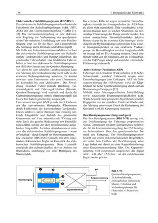 186 3 Bestandteile des Fahrwerks 
Elektronisches Stabilitätsprogramm (ESP/DSC) 
Das elektronische Stabilitätsprogramm kombiniert die 
Funktionen der Radschlupfregelungen (ABS, EBV, 
ASR) mit der Giermomentenregelung (GMR) [19, 
22]. Die Giermomentenregelung ist eine elektroni-sche 
Regelung zur Verbesserung des querdynami-schen 
Fahrverhaltens. Unabhängig von einer Pedalbe-tätigung 
sorgt sie für die Quer- und Längsstabilität 
des Fahrzeugs durch Bremsen- und Motoreingriff. 
Mit Hilfe von Echtzeitsimulationsmodellen errechnet 
das elektronische Stabilitätsprogramm aus Raddreh-zahlen, 
Lenkradwinkel und Hauptzylinderdruck das 
gewünschte Fahrverhalten. Das tatsächliche Fahrver-halten 
erfasst das elektronische Stabilitätsprogramm 
mit Hilfe der Gierrate und der Querbeschleunigung. 
Vor allem bei sehr schnellen Lenkbewegungen kann 
ein Fahrzeug den Lenkradeinschlag nicht mehr in die 
erwartete Richtungsänderung umsetzen. Es kommt 
entweder zum Untersteuern oder zum Übersteuern, 
im Extremfall bis zum „Schleudern“. Die Abwei-chung 
zwischen Fahrer-Wunsch (Richtung, Ge-schwindigkeit) 
und Fahrzeug-Verhalten (Gierrate, 
Querbeschleunigung) wird ermittelt und durch die 
Giermomentenregelung mittels Bremseneingriff (an 
bis zu drei Rädern gleichzeitig) ausgeregelt. 
Untersteuern korrigiert GMR primär durch Einbrem-sen 
des kurveninneren Hinterrades, Übersteuern 
durch Einbremsen des kurvenäußeren Vorderrades. 
Dieses selektive, aktive Bremsen baut einseitig wir-kende 
Längskräfte und dadurch das gewünschte 
Giermoment auf. Eine unterstützende Wirkung ent-steht 
durch die gezielte Reduzierung von Seitenfüh-rungskräften 
infolge der über Bremsmomente aufge-bauten 
Längskräfte. Zu hohes Antriebsmoment redu-ziert 
das elektronisches Stabilitätsprogramm – wenn 
erforderlich – durch Eingriff ins Motormanagement. 
Die erweiterte ABS/ASR-Hydraulik mit dem integ-rierten 
elektronischen Regler ist Kernstück des elek-tronischen 
Stabilitätsprogramms. Diese Hydraulik 
ermöglicht den radindividuellen, aktiven Aufbau von 
Bremsdruck unabhängig von einer Betätigung des 
Bremspedals. 
Bei extremer Kälte ist wegen veränderter Bremsflüs-sigkeitsviskosität 
das Ansaugverhalten der ABS-Pum-pe 
allein nicht ausreichend. Über verschiedene Vorla-deeinrichtungen 
kann in solchen Situationen die not-wendige 
Fördermenge der Pumpe erreicht werden. Ein 
extern ansteuerbarer Bremskraftverstärker (aktiver 
Booster) kann die bei extremer Kälte benötigte Vorla-dung 
für die Hydraulikpumpe sicherstellen. Eine weite-re 
Lösungsmöglichkeit ist eine elektrische Vorlade-pumpe, 
die Bremsflüssigkeit aus dem Ausgleichsbehäl-ter 
ansaugt und am THz-Ausgang einspeist. Durch eine 
Blende bildet sich ein Staudruck, der als Vorladedruck 
vor der ESP-Pumpe anliegt und somit die erforderliche 
Fördermenge sicherstellt. 
Active Rollover Protection (ARP) 
Fahrzeuge mit kritischem Wankverhalten (z.B. hoher 
Schwerpunkt, „weiches“ Fahrwerk) neigen unter 
Extrembedingungen zum Umkippen. ARP als Soft-wareerweiterung 
des ESP-Systems wirkt der Kipp-tendenz 
bei hoher Querbeschleunigung durch aktiven 
Bremseneingriff entgegen [23]. 
Mithilfe einer fahrzeugspezifischen Modellbildung 
sowie zusätzlicher Erkennungsmöglichkeiten (z.B. 
Wank-Sensorik) und geeigneter Algorithmen wird bei 
Kippgefahr das kurvenäußere Vorderrad überbremst, 
das Fahrzeug untersteuert. Durch die Reduzierung der 
Querkraft wird die Kippneigung reduziert. 
Beschleunigungssensor (längs und quer) 
Der Beschleunigungssensor (Bild 3-70) erzeugt ein, 
zur Beschleunigung des Fahrzeugs proportionales 
Signal. Gemeinsam mit dem Gierratensensor liefert er 
die für die Giermomentenregelung des ESP benötig-ten 
Informationen über den querdynamischen Zu-stand 
des Fahrzeugs. Der Beschleunigungssensor 
besteht aus einem mikromechanischen Biegebalken, 
der unter dem Einfluss der Beschleunigung seine 
Lage ändert und damit zu einer Kapazitätsänderung 
einer Kondensatoranordnung führt. Die Kapazitäts-änderung 
wird elektronisch ausgewertet, das Signal 
wird – z.B. über CAN-Bus – an den elektronischen 
Regler weiter geleitet. 
Bild 3-70: 
Querbeschleunigungssensor; 
1) Außenelektrode, 
2) Biegebalken (seismische 
Masse), 3) Isolator und 
Verbindungselement für 
Elektroden, 4) Mittelelek-trode 
 