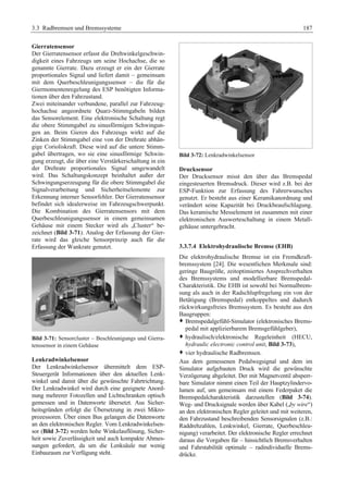 3.3 Radbremsen und Bremssysteme 187 
Gierratensensor 
Der Gierratensensor erfasst die Drehwinkelgeschwin-digkeit 
eines Fahrzeugs um seine Hochachse, die so 
genannte Gierrate. Dazu erzeugt er ein der Gierrate 
proportionales Signal und liefert damit – gemeinsam 
mit dem Querbeschleunigungssensor – die für die 
Giermomentenregelung des ESP benötigten Informa-tionen 
über den Fahrzustand. 
Zwei miteinander verbundene, parallel zur Fahrzeug-hochachse 
angeordnete Quarz-Stimmgabeln bilden 
das Sensorelement. Eine elektronische Schaltung regt 
die obere Stimmgabel zu sinusförmigen Schwingun-gen 
an. Beim Gieren des Fahrzeugs wirkt auf die 
Zinken der Stimmgabel eine von der Drehrate abhän-gige 
Corioliskraft. Diese wird auf die untere Stimm-gabel 
übertragen, wo sie eine sinusförmige Schwin-gung 
erzeugt, die über eine Verstärkerschaltung in ein 
der Drehrate proportionales Signal umgewandelt 
wird. Das Schaltungskonzept beinhaltet außer der 
Schwingungserzeugung für die obere Stimmgabel die 
Signalverarbeitung und Sicherheitselemente zur 
Erkennung interner Sensorfehler. Der Gierratensensor 
befindet sich idealerweise im Fahrzeugschwerpunkt. 
Die Kombination des Gierratensensors mit dem 
Querbeschleunigungssensor in einem gemeinsamen 
Gehäuse mit einem Stecker wird als „Cluster“ be-zeichnet 
(Bild 3-71). Analog der Erfassung der Gier-rate 
wird das gleiche Sensorprinzip auch für die 
Erfassung der Wankrate genutzt. 
Bild 3-71: Sensorcluster – Beschleunigungs und Gierra-tenssensor 
in einem Gehäuse 
Lenkradwinkelsensor 
Der Lenkradwinkelsensor übermittelt dem ESP-Steuergerät 
Informationen über den aktuellen Lenk-winkel 
und damit über die gewünschte Fahrtrichtung. 
Der Lenkradwinkel wird durch eine geeignete Anord-nung 
mehrerer Fotozellen und Lichtschranken optisch 
gemessen und in Datenworte übersetzt. Aus Sicher-heitsgründen 
erfolgt die Übersetzung in zwei Mikro-prozessoren. 
Über einen Bus gelangen die Datenworte 
an den elektronischen Regler. Vom Lenkradwinkelsen-sor 
(Bild 3-72) werden hohe Winkelauflösung, Sicher-heit 
sowie Zuverlässigkeit und auch kompakte Abmes-sungen 
gefordert, da um die Lenksäule nur wenig 
Einbauraum zur Verfügung steht. 
Bild 3-72: Lenkradwinkelsensor 
Drucksensor 
Der Drucksensor misst den über das Bremspedal 
eingesteuerten Bremsdruck. Dieser wird z.B. bei der 
ESP-Funktion zur Erfassung des Fahrerwunsches 
genutzt. Er besteht aus einer Keramikanordnung und 
verändert seine Kapazität bei Druckbeaufschlagung. 
Das keramische Messelement ist zusammen mit einer 
elektronischen Auswerteschaltung in einem Metall-gehäuse 
untergebracht. 
3.3.7.4 Elektrohydraulische Bremse (EHB) 
Die elektrohydraulische Bremse ist ein Fremdkraft-bremssystem 
[24]. Die wesentlichen Merkmale sind: 
geringe Baugröße, zeitoptimiertes Ansprechverhalten 
des Bremssystems und modellierbare Bremspedal- 
Charakteristik. Die EHB ist sowohl bei Normalbrem-sung 
als auch in der Radschlupfregelung ein von der 
Betätigung (Bremspedal) entkoppeltes und dadurch 
rückwirkungsfreies Bremssystem. Es besteht aus den 
Baugruppen: 
™ Bremspedalgefühl-Simulator (elektronisches Brems-pedal 
mit applizierbarem Bremsgefühlgeber), 
™ hydraulisch/elektronische Regeleinheit (HECU, 
hydraulic electronic control unit, Bild 3-73), 
™ vier hydraulische Radbremsen. 
Aus dem gemessenen Pedalwegsignal und dem im 
Simulator aufgebauten Druck wird die gewünschte 
Verzögerung abgeleitet. Der mit Magnetventil absperr-bare 
Simulator nimmt einen Teil der Hauptzylindervo-lumen 
auf, um gemeinsam mit einem Federpaket die 
Bremspedalcharakteristik darzustellen (Bild 3-74). 
Weg- und Drucksignale werden über Kabel („by wire“) 
an den elektronischen Regler geleitet und mit weiteren, 
den Fahrzustand beschreibenden Sensorsignalen (z.B.: 
Raddrehzahlen, Lenkwinkel, Gierrate, Querbeschleu-nigung) 
verarbeitet. Der elektronische Regler errechnet 
daraus die Vorgaben für – hinsichtlich Bremsverhalten 
und Fahrstabilität optimale – radindividuelle Brems-drücke. 
 