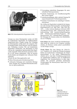 188 3 Bestandteile des Fahrwerks 
Bild 3-73: Elektrohydraulische Regeleinheit (EHB) 
Versorgt aus einem Druckspeicher werden mit Hilfe 
der hydraulischen Regeleinheit die Radbremsdrücke 
entsprechend dieser Vorgabe erzeugt. Die Vorladung 
des Druckspeichers erfolgt durch eine integrierte Mo-tor- 
Pumpen-Einheit. Beim Bremsen wird die hydrauli-sche 
Verbindung zwischen THz und hydraulischer 
Regeleinheit unterbrochen. Der Bremsdruck im Rad 
wird aus der vorgeladenen Speichereinheit über Regel-ventile 
eingestellt. Neben den bereits genannten Vortei-len 
ist das System geräuscharm, zeigt ein besseres 
Crashverhalten und ermöglicht eine verbesserte Pedal-ergonomie. 
Vorteile für den Fahrzeughersteller sind: 
™ höhere Bremsdynamik (Hochdruckspeicher), 
™ verbessertes Packaging und vereinfachte Montage 
durch Wegfall des Unterdruck-Bremskraftverstär-kers 
im Spritzwandbereich, 
™ Verwendung einheitlicher Baugruppen für unter-schiedliche 
Fahrzeugvarianten, 
™ einfache Realisierung von Fremdbremseingriffen 
über externe Signale, 
™ unterdruckunabhängig, daher optimale Eignung für 
saugverlustoptimierte Verbrennungsmotoren, 
™ Einfache Vernetzbarkeit mit zukünftigen Verkehrs-leitsystemen. 
Der Aufbau der Regeleinheit ermöglicht die Integra-tion 
aller heutigen Bremseingriffs- und Radschlupf- 
Regelfunktionen (z.B. ABS, EBV, ASR, ESP, BA, 
ACC, ...) ohne weiteren Hardware-Aufwand (ABS: 
Anti-Blockier-System, EBV: Elektronische Brems-kraftverteilung, 
ASR: Antriebs-Schlupf-Regelung, 
ESP: Elektronisches-Stabilitäts-Programm, BA: 
Bremsassistent, ACC: Abstands-Regel-Tempomat). 
Bei Störungen des Systems stehen zwei Rückfallebe-nen 
zur Verfügung: 
Erste Ebene: Bei einem Ausfall des Hochdruckspei-chers 
bleibt die „Brake-by-wire“-Funktion weiterhin 
erhalten, die Bremsen werden jedoch ausschließlich 
von der Pumpe versorgt. 
Zweite Ebene: Bei einer Störung der „Brake-by-wire“- 
Funktion (z.B. Ausfall der Energieversorgung) 
bleiben die hydraulischen Verbindungen des Haupt-bremszylinders 
zu den beiden Radbremskreisen 
erhalten und es wird ohne Verstärkung proportional 
zur aufgebrachten Fußkraft in alle vier Radbremsen 
eingebremst. Die Simulatorfunktion ist dabei abge-schaltet. 
Die gesetzlich geforderte hydraulische 
Zweikreisigkeit des Bremssystems bleibt trotz Teil-ausfall 
erhalten. 
Bild 3-74: 
Schaltbild EHB mit 
schematischer Darstel-lung 
der Systemkom-ponenten 
 