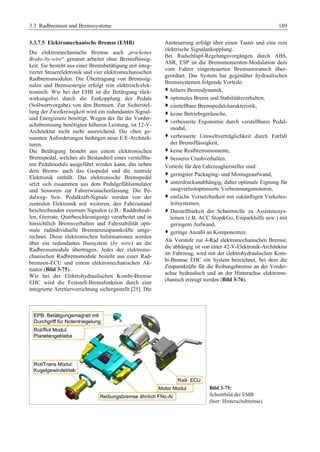 3.3 Radbremsen und Bremssysteme 189 
3.3.7.5 Elektromechanische Bremse (EMB) 
Die elektromechanische Bremse auch „trockenes 
Brake-by-wire“ genannt arbeitet ohne Bremsflüssig-keit. 
Sie besteht aus einer Bremsbetätigung mit integ-rierter 
Steuerelektronik und vier elektromechanischen 
Radbremsmodulen. Die Übertragung von Bremssig-nalen 
und Bremsenergie erfolgt rein elektrisch/elek-tronisch. 
Wie bei der EHB ist die Betätigung rück-wirkungsfrei 
durch die Entkopplung des Pedals 
(Sollwertvorgabe) von den Bremsen. Zur Sicherstel-lung 
der Zweikreisigkeit wird ein redundantes Signal-und 
Energienetz benötigt. Wegen der für die Vorder-achsbremsung 
benötigten höheren Leistung, ist 12-V-Architektur 
nicht mehr ausreichend. Die oben ge-nannten 
Anforderungen bedingen neue E/E-Architek-turen. 
Die Betätigung besteht aus einem elektronischen 
Bremspedal, welches als Bestandteil eines verstellba-ren 
Pedalmoduls ausgeführt werden kann, das neben 
dem Brems- auch das Gaspedal und die zentrale 
Elektronik enthält. Das elektronische Bremspedal 
setzt sich zusammen aus dem Pedalgefühlsimulator 
und Sensoren zur Fahrerwunscherfassung. Die Pe-dalweg- 
bzw. Pedalkraft-Signale werden von der 
zentralen Elektronik mit weiteren, den Fahrzustand 
beschreibenden externen Signalen (z.B.: Raddrehzah-len, 
Gierrate, Querbeschleunigung) verarbeitet und in 
hinsichtlich Bremsverhalten und Fahrstabilität opti-male 
radindividuelle Bremsenzuspannkräfte umge-rechnet. 
Diese elektronischen Informationen werden 
über ein redundantes Bussystem (by wire) an die 
Radbremsmodule übertragen. Jedes der elektrome-chanischen 
Radbremsmodule besteht aus einer Rad-bremsen- 
ECU und einem elektromechanischen Ak-tuator 
(Bild 3-75). 
Wie bei der Elektrohydraulischen Kombi-Bremse 
EHC wird die Feststell-Bremsfunktion durch eine 
integrierte Arretiervorrichtung sichergestellt [25]. Die 
Ansteuerung erfolgt über einen Taster und eine rein 
elektrische Signalankopplung. 
Bei Radschlupf-Regelungsvorgängen durch ABS, 
ASR, ESP ist die Bremsmomenten-Modulation dem 
vom Fahrer eingesteuerten Bremsenwunsch über-geordnet. 
Das System hat gegenüber hydraulischen 
Bremssystemen folgende Vorteile: 
™ höhere Bremsdynamik, 
™ optimales Brems und Stabilitätsverhalten, 
™ einstellbare Bremspedalcharakteristik, 
™ keine Betriebsgeräusche, 
™ verbesserte Ergonomie durch verstellbares Pedal-modul, 
™ verbesserte Umweltverträglichkeit durch Entfall 
der Bremsflüssigkeit, 
™ keine Restbremsmomente, 
™ besseres Crashverhalten. 
Vorteile für den Fahrzeughersteller sind: 
™ geringster Packaging- und Montageaufwand, 
™ unterdruckunabhängig, daher optimale Eignung für 
saugverlustoptimierte Verbrennungsmotoren, 
™ einfache Vernetzbarkeit mit zukünftigen Verkehrs-leitsystemen, 
™ Darstellbarkeit der Schnittstelle zu Assistenzsys-temen 
(z.B. ACC StopGo, Einparkhilfe usw.) mit 
geringem Aufwand, 
™ geringe Anzahl an Komponenten. 
Als Vorstufe zur 4-Rad elektromechanischen Bremse, 
die abhängig ist von einer 42-V-Elektronik-Architektur 
im Fahrzeug, wird mit der elektrohydraulischen Kom-bi- 
Bremse EHC ein System bezeichnet, bei dem die 
Zuspannkräfte für die Reibungsbremse an der Vorder-achse 
hydraulisch und an der Hinterachse elektrome-chanisch 
erzeugt werden (Bild 3-76). 
Bild 3-75: 
Schnittbild der EMB 
(hier: Hinterachsbremse) 
 