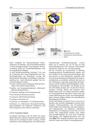 190 3 Bestandteile des Fahrwerks 
Bild 3-76: 
Komponenten der elektro-hydraulischen 
Kombi-Bremse 
(EHC) 
Dabei ermöglicht die elektromechanische Hinter-achsbremse 
die Betriebs- und Feststell-Bremsfunktion 
in einem kompakten Bauteil. Eine integrierte Arretier-vorrichtung 
sichert die Feststell-Bremsfunktion auch 
bei ausgeschalteter Zündung. 
Je nach Bremskreisaufteilung (Abschnitt 3.3.4) wird 
die Vorderachse über einen Hauptzylinder oder Tan-dem- 
Hauptzylinder mit Bremsdruck versorgt. Die 
Bremskraft der Hinterräder wird abhängig vom Brems-pedalweg 
bzw. -kraft elektronisch geregelt. Das Sys-tem 
bietet folgende Vorteile: 
™ kleiner dimensionierte Betätigung (Bremskraftver-stärker 
und Tandem-Hauptzylinder), 
™ größen- und komponentenreduzierte elektronisch/ 
hydraulische Regeleinheit, 
™ reduzierter Montage-und Wartungsaufwand, 
™ kein Hinterachs-Restbremsmoment, 
™ minimierte ABS-Pedalrückmeldung, 
™ niedriges Geräuschniveau, 
™ Nutzung von vorhandener 12-V-Bordnetzstruktur. 
Funktionen wie elektronische Bremskraftverteilung, 
Berg-Anfahrhilfe und elektrische Parkbremse sind 
durch Integration in die Software realisierbar. 
3.3.7.6 Vernetztes Chassis 
In heutigen Fahrzeugen wirkt der Fahrer mit seinen 
Bedienelementen Lenkrad, Gaspedal und Bremspedal 
direkt auf die jeweiligen Systeme Lenkung, Antrieb 
und Bremse. Eine bedarfsgerechte, den Fahrerwunsch 
interpretierende Kombinationsregelung existiert 
bisher nur in Ansätzen, wie z.B. bei dem aus dem 
Bremsstabilitätssystem ESP initiierten Motoreingriff 
während der Traktions- bzw. Gierratenregelung. 
Mit der Evolution der Einzelsysteme in Richtung 
computergesteuerter Fremdkraftsysteme ergeben sich 
neue Ansätze bei der Chassissystementwicklung. Dies 
gilt einerseits vor dem Hintergrund, zusätzliche, über 
die Einzelsystemfunktionen hinausgehende Gesamtsys-temfunktionen 
zu erschließen, anderseits aber auch vor 
dem Hintergrund, ungewollte gegenseitige Beeinflus-sung 
der auf die gleichen Fahrzustandsgrößen wirken-den 
Regelkreise auszuschließen. Als Beispiel sei hier 
das Gierverhalten genannt, das von allen drei Chassis-systemen, 
Lenkung, Bremse und Fahrwerk sowie 
darüber hinaus auch vom Antrieb (speziell bei regelba-ren 
Zwischengetrieben) beeinflusst werden kann. Die 
weitere Optimierung des Chassis mit fremdeingriffsfä-higen 
Systemen bedingt folglich eine gesamtheitliche 
Betrachtung der Wirkkette. 
Bei der Entwicklung von Global Chassis Control ist zu 
beachten, dass eine hohe Abhängigkeit zwischen Funk-tionalität, 
Softwarearchitektur und E/E-Architektur 
besteht. Dabei steht insbesondere eine klare Funktions-und 
Gerätehierarchie mit definierten, einheitlichen 
Schnittstellen im Vordergrund. Global Chassis Control 
erreicht ohne entsprechende Struktur sonst schnell 
einen Komplexitätsgrad, der einen nicht vertretbaren 
Entwicklungs- und Applikationsaufwand nach sich 
zieht (Bild 3-77). Folgende Szenarien zeigen exempla-risch 
die Vorteile eines solchen Vernetzungsansatzes. 
 
