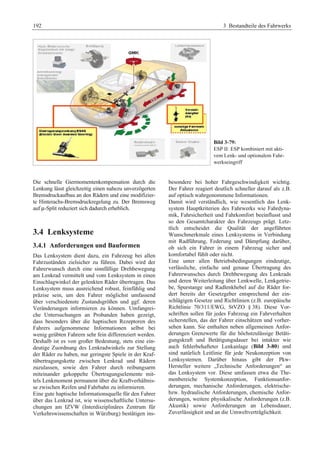 192 3 Bestandteile des Fahrwerks 
Bild 3-79: 
ESP II: ESP kombiniert mit akti-vem 
Lenk- und optionalem Fahr-werkseingriff 
Die schnelle Giermomentenkompensation durch die 
Lenkung lässt gleichzeitig einen nahezu unverzögerten 
Bremsdruckaufbau an den Rädern und eine modifizier-te 
Hinterachs-Bremsdruckregelung zu. Der Bremsweg 
auf μ-Split reduziert sich dadurch erheblich. 
3.4 Lenksysteme 
3.4.1 Anforderungen und Bauformen 
Das Lenksystem dient dazu, ein Fahrzeug bei allen 
Fahrzuständen zielsicher zu führen. Dabei wird der 
Fahrerwunsch durch eine sinnfällige Drehbewegung 
am Lenkrad vermittelt und vom Lenksystem in einen 
Einschlagwinkel der gelenkten Räder übertragen. Das 
Lenksystem muss ausreichend robust, feinfühlig und 
präzise sein, um den Fahrer möglichst umfassend 
über verschiedenste Zustandsgrößen und ggf. deren 
Veränderungen informieren zu können. Umfangrei-che 
Untersuchungen an Probanden haben gezeigt, 
dass besonders über die haptischen Rezeptoren des 
Fahrers aufgenommene Informationen selbst bei 
wenig geübten Fahrern sehr fein differenziert werden. 
Deshalb ist es von großer Bedeutung, stets eine ein-deutige 
Zuordnung des Lenkradwinkels zur Stellung 
der Räder zu haben, nur geringste Spiele in der Kraf-tübertragungskette 
zwischen Lenkrad und Rädern 
zuzulassen, sowie den Fahrer durch reibungsarm 
miteinander gekoppelte Übertragungselemente mit-tels 
Lenkmoment permanent über die Kraftverhältnis-se 
zwischen Reifen und Fahrbahn zu informieren. 
Eine gute haptische Informationsquelle für den Fahrer 
über das Lenkrad ist, wie wissenschaftliche Untersu-chungen 
am IZVW (Interdisziplinäres Zentrum für 
Verkehrswissenschaften in Würzburg) bestätigen ins-besondere 
bei hoher Fahrgeschwindigkeit wichtig. 
Der Fahrer reagiert deutlich schneller darauf als z.B. 
auf optisch wahrgenommene Informationen. 
Damit wird verständlich, wie wesentlich das Lenk-system 
Hauptkriterien des Fahrwerks wie Fahrdyna-mik, 
Fahrsicherheit und Fahrkomfort beeinflusst und 
so den Gesamtcharakter des Fahrzeugs prägt. Letz-tlich 
entscheidet die Qualität der angeführten 
Wunschmerkmale eines Lenksystems in Verbindung 
mit Radführung, Federung und Dämpfung darüber, 
ob sich ein Fahrer in einem Fahrzeug sicher und 
komfortabel fühlt oder nicht. 
Eine unter allen Betriebsbedingungen eindeutige, 
verlässliche, einfache und genaue Übertragung des 
Fahrerwunsches durch Drehbewegung des Lenkrads 
und deren Weiterleitung über Lenkwelle, Lenkgetrie-be, 
Spurstange und Radlenkhebel auf die Räder for-dert 
bereits der Gesetzgeber entsprechend der ein-schlägigen 
Gesetze und Richtlinien (z.B. europäische 
Richtlinie 70/311/EWG, StVZO § 38). Diese Vor-schriften 
sollen für jedes Fahrzeug ein Fahrverhalten 
sicherstellen, das der Fahrer einschätzen und vorher-sehen 
kann. Sie enthalten neben allgemeinen Anfor-derungen 
Grenzwerte für die höchstzulässige Betäti-gungskraft 
und Betätigungsdauer bei intakter wie 
auch fehlerbehafteter Lenkanlage (Bild 3-80) und 
sind natürlich Leitlinie für jede Neukonzeption von 
Lenksystemen. Darüber hinaus gibt der Pkw- 
Hersteller weitere „Technische Anforderungen“ an 
das Lenksystem vor. Diese umfassen etwa die The-menbereiche 
Systemkonzeption, Funktionsanfor-derungen, 
mechanische Anforderungen, elektrische-bzw. 
hydraulische Anforderungen, chemische Anfor-derungen, 
weitere physikalische Anforderungen (z.B. 
Akustik) sowie Anforderungen an Lebensdauer, 
Zuverlässigkeit und an die Umweltverträglichkeit. 
 