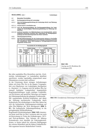 3.4 Lenksysteme 193 
Bild 3-80: 
Auszug aus EU-Richtlinie für 
Lenkungen [28] 
Bei allen namhaften Pkw-Herstellern sind die „Tech-nischen 
Anforderungen“ in Lastenheften detailliert 
spezifiziert, werden regelmäßig entsprechend neuer 
Erkenntnisse erweitert und verfeinert. 
In der Umsetzung dieser strengen Anforderungen 
haben sich beim Pkw bis in die jüngere Vergangen-heit 
zwei Bauformen von Lenkanlagen durchgesetzt 
(s. Abschnitt 1.1). Eigneten sich für größere Pkw bei 
manuell betätigten Lenkgetrieben hauptsächlich 
Kugelmutterlenkungen wegen niedriger Lenkkräfte, 
war für kleinere und sportliche Fahrzeuge seit langem 
die Zahnstangenlenkung das gängigste Lenkkonzept. 
Mit zunehmenden Komfort-Ansprüchen und damit 
der Ablösung mechanischer Lenkgetriebe durch 
hydraulische Servolenkanlagen in den 80er Jahren hat 
sich die hydraulische Zahnstangenservolenkung auf 
allen Pkw-Märkten der Welt durchgesetzt (Bild 3- 
81). Die hydraulische Zahnstangenlenkung ist die 
preisgünstigste Hilfskraftlenkung. 
Kugelmutter-Hydrolenkanlagen (Bild 3-82) dominie-ren 
heute noch klar im Nkw, existieren aber nur noch 
als Restvolumen in Teilen des Geländewagen-, SUV-und 
Pick-up-Marktes. Hier belasten die höheren 
Systemkosten zwar ebenfalls die Fahrzeugherstell-kosten, 
es bieten jedoch bei schweren Bedingungen 
die extreme Robustheit und die höhere Einbauflexibi-lität 
zugunsten besserer Bodenfreiheit Vorteile. 
Bild 3-81: Grundprinzip Zahnstangen-Hydrolenkung 
Bild 3-82: Grundprinzip Kugelmutter-Hydrolenkung 
 