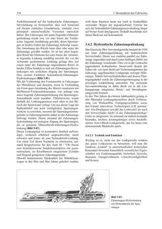 194 3 Bestandteile des Fahrwerks 
Zurückkommend auf die hydraulische Zahnstangen- 
Servolenkung ist festzustellen, dass sich basierend 
auf diesem einfachen Grundprinzip, zunächst zwei 
prinzipiell unterschiedliche Versionen entwickelt 
haben: Bei Fahrzeugen mit unten liegender Zahnstan-genlenkung 
wurde eine vor oder hinter der Vorder-achse 
liegende Ausführung gewählt, deren Spurstan-gen 
an beiden Enden der Zahnstange befestigt waren. 
Die Anordnung des Ritzels kann über oder unter der 
Zahnstange gewählt werden. So ist bei oben liegen-dem 
Ritzel der Drehsinn bei einer hinter der Achsmit-te 
liegenden Lenkung sinnfällig erreicht, bei vor der 
Achsmitte positionierter Lenkung gelingt dies mit 
einem unter der Zahnstange angeordneten Ritzel. In 
beiden Fällen handelt es sich um Zahnstangen-Servo-lenkungen 
mit seitlichem Abgang der Spurstangen. 
Dies nennen Fachleute Seitenabtrieb-Zahnstangen- 
Hydrolenkungen (Bild 3-81). 
Mit der Verbreitung des Frontantriebs in Fahrzeugen 
der Mittelklasse und darunter, meist in Verbindung 
mit Front-quer-Anordnung des Motors zusammen mit 
McPherson-Vorderachskonzepten, war anfangs eine 
unten liegende Zahnstangenlenkung mit Spurstangen- 
Seitenabtrieb nicht machbar. Üblicherweise wurde 
deshalb die Lenkungsposition nach oben in den Be-reich 
der Spritzwand verlegt. Um aus dieser Lage die 
Radlenkhebel mit noch verträglichen Spurstangen-winkeln 
zu erreichen, mussten die Spurstangeninnen-gelenke 
in Zahnstangenmitte radial an der Zahnstange 
befestigt werden. Damit entstand die Zahnstangen-hydrolenkung 
mit mittigem Abgang der Spurstangen, 
die so genannte Mittenabtrieb-Zahnstangen-Hydro-lenkung 
(Bild 3-83). 
Dieser Lenkungstyp ist konstruktiv deutlich aufwen-diger, 
technisch erheblich anspruchsvoller, meist 
schwerer und teurer als eine Seitenabtrieb-Lenkung. 
Um einen Teil dieser Nachteile zu eliminieren, ent-stand 
beispielsweise für den Audi 80 / VW Passat 
eine bemerkenswerte Sonderkonstruktion mit asym-metrischem, 
im Ritzelbereich integriertem Zylinder 
und fliegend gelagertem Zahnstangenende. 
Obwohl nennenswerte Stückzahlen bei Mittelklasse-wagen 
in den 80er und 90er Jahren geliefert wurden, 
wird diese Bauform heute nur noch in Sonderfällen 
verwendet. Wegen der angesprochenen Vorteile hat 
sich die Seitenabtrieb-Zahnstangenservolenkung längst 
auf breiter Front durchgesetzt. Deshalb beschränkt sich 
dieses Buch nur auf Seitenantrieb. 
3.4.2 Hydraulische Zahnstangenlenkung 
Das klassische Pkw-Servolenkgetriebe bestand ab 1950 
aus einer Zahnstangenlenkung mit hydraulischem 
Servozylinder. Dieser war zunächst parallel zur Zahn-stange 
angeordnet und durch einen kräftigen Hebel mit 
der Zahnstange verschraubt. Über ein in der Lenkwelle 
angeordnetes hydraulisches Steuerventil dosiert der 
Fahrer die von einer direkt am Verbrennungsmotor des 
Fahrzeugs angeflanschten Lenkpumpe erzeugte Hilfs-energie. 
Mittels Servozylinderkolben und dessen Über-tragungshebel 
wurde die Zahnstangenbewegung in der 
jeweiligen Lenkrichtung unterstützt. Die maximale 
Servounterstützung ist dabei durch ein in der Len-kungspumpe 
integriertes Druck- und Strombegren-zungsventil 
limitiert. 
In den 70er Jahren des letzten Jahrhunderts gelang es 
den führenden Lenkungsherstellern durch Verbesse-rung 
von Werkstoffen, Fertigungsverfahren sowie 
den Einsatz innovativer Technologien (z.B. porenar-mer 
Alu-Druckguss) sowohl das Lenkventil als auch 
den Servozylinder direkt in das Zahnstangenlenkge-triebe 
zu integrieren. So entstand ein äußerst kompakt 
bauendes, leichtes, kostengünstiges sowie hocheffi-zientes 
Servo-Block-Lenkgetriebe, das bis heute eine 
dominierende Marktrolle spielt. 
3.4.2.1 Technik und Funktion 
Wichtig ist es, nicht nur das Lenkgetriebe sondern 
das ganze Lenksystem zu betrachten, will man die 
Funktion „Lenken“ in unterschiedlichen technischen 
Konzepten bewerten hinsichtlich wesentlicher Eigen-schaften 
wie Funktionsqualität, Sicherheit, Gewicht, 
Bauraum, Energieverbrauch, Umweltverträglichkeit 
und Kosten. 
Bild 3-83: 
Zahnstangen-Hydrolenkung 
mit Mittenabtrieb der Spur-stangen 
 
