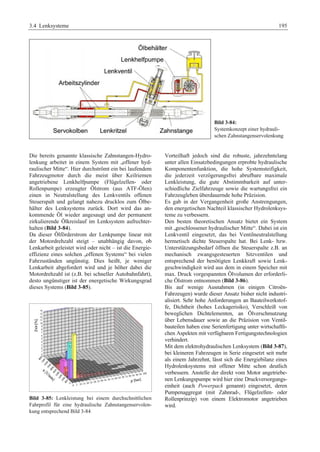3.4 Lenksysteme 195 
Bild 3-84: 
Systemkonzept einer hydrauli-schen 
Zahnstangenservolenkung 
Die bereits genannte klassische Zahnstangen-Hydro-lenkung 
arbeitet in einem System mit „offener hyd-raulischer 
Mitte“. Hier durchströmt ein bei laufendem 
Fahrzeugmotor durch die meist über Keilriemen 
angetriebene Lenkhelfpumpe (Flügelzellen- oder 
Rollenpumpe) erzeugter Ölstrom (aus ATF-Ölen) 
einen in Neutralstellung des Lenkventils offenen 
Steuerspalt und gelangt nahezu drucklos zum Ölbe-hälter 
des Lenksystems zurück. Dort wird das an-kommende 
Öl wieder angesaugt und der permanent 
zirkulierende Ölkreislauf im Lenksystem aufrechter-halten 
(Bild 3-84). 
Da dieser Ölförderstrom der Lenkpumpe linear mit 
der Motordrehzahl steigt – unabhängig davon, ob 
Lenkarbeit geleistet wird oder nicht – ist die Energie-effizienz 
eines solchen „offenen Systems“ bei vielen 
Fahrzuständen ungünstig. Dies heißt, je weniger 
Lenkarbeit abgefordert wird und je höher dabei die 
Motordrehzahl ist (z.B. bei schneller Autobahnfahrt), 
desto ungünstiger ist der energetische Wirkungsgrad 
dieses Systems (Bild 3-85). 
Bild 3-85: Lenkleistung bei einem durchschnittlichen 
Fahrprofil für eine hydraulische Zahnstangenservolen-kung 
entsprechend Bild 3-84 
Vorteilhaft jedoch sind die robuste, jahrzehntelang 
unter allen Einsatzbedingungen erprobte hydraulische 
Komponentenfunktion, die hohe Systemsteifigkeit, 
die jederzeit verzögerungsfrei abrufbare maximale 
Lenkleistung, die gute Abstimmbarkeit auf unter-schiedliche 
Zielfahrzeuge sowie die wartungsfrei ein 
Fahrzeugleben überdauernde hohe Präzision. 
Es gab in der Vergangenheit große Anstrengungen, 
den energetischen Nachteil klassischer Hydrolenksys-teme 
zu verbessern. 
Den besten theoretischen Ansatz bietet ein System 
mit „geschlossener hydraulischer Mitte“. Dabei ist ein 
Lenkventil eingesetzt, das bei Ventilneutralstellung 
hermetisch dichte Steuerspalte hat. Bei Lenk- bzw. 
Unterstützungsbedarf öffnen die Steuerspalte z.B. an 
mechanisch zwangsgesteuerten Sitzventilen und 
entsprechend der benötigten Lenkkraft sowie Lenk-geschwindigkeit 
wird aus dem in einem Speicher mit 
max. Druck vorgespannten Ölvolumen der erforderli-che 
Ölstrom entnommen (Bild 3-86). 
Bis auf wenige Ausnahmen (in einigen Citroën- 
Fahrzeugen) wurde dieser Ansatz bisher nicht industri-alisiert. 
Sehr hohe Anforderungen an Bauteilwerkstof-fe, 
Dichtheit (hohes Leckagerisiko), Verschleiß von 
beweglichen Dichtelementen, an Ölverschmutzung 
über Lebensdauer sowie an die Präzision von Ventil-bauteilen 
haben eine Serienfertigung unter wirtschaftli-chen 
Aspekten mit verfügbaren Fertigungstechnologien 
verhindert. 
Mit dem elektrohydraulischen Lenksystem (Bild 3-87), 
bei kleineren Fahrzeugen in Serie eingesetzt seit mehr 
als einem Jahrzehnt, lässt sich die Energiebilanz eines 
Hydrolenksystems mit offener Mitte schon deutlich 
verbessern. Anstelle der direkt vom Motor angetriebe-nen 
Lenkungspumpe wird hier eine Druckversorgungs-einheit 
(auch Powerpack genannt) eingesetzt, deren 
Pumpenaggregat (mit Zahnrad-, Flügelzellen- oder 
Rollenprinzip) von einem Elektromotor angetrieben 
wird. 
 