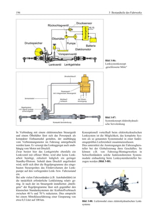 196 3 Bestandteile des Fahrwerks 
Bild 3-86: 
Lenksystemkonzept 
„geschlossene Mitte“ 
Bild 3-87: 
Systemkonzept elektrohydrauli-sche 
Servolenkung 
In Verbindung mit einem elektronischen Steuergerät 
und einem Ölbehälter lässt sich das Powerpack als 
kompakter Einbaumodul gestalten, der unabhängig 
vom Verbrennungsmotor im Fahrzeug untergebracht 
werden kann. Er versorgt das Lenkaggregat auch unab-hängig 
vom Motor mit Drucköl. 
Zwar besitzt hier das Lenkgetriebe ebenfalls ein 
Lenkventil mit offener Mitte; wird aber keine Lenk-arbeit 
benötigt, zirkuliert lediglich ein geringer 
Standby-Ölstrom. Sobald dann Drucköl angefordert 
wird, stellt sich über die Regelprogramme des einge-bauten 
Steuergerätes das Fördervolumen der Lenk-pumpe 
auf den vorliegenden Lenk- bzw. Fahrzustand 
ein. 
Bei sehr vielen Fahrzuständen (z.B. Autobahnfahrt) ist 
die tatsächlich erforderliche Lenkleistung relativ ge-ring. 
Je nach der im Steuergerät installierten „Intelli-genz“ 
der Regelprogramme lässt sich gegenüber den 
klassischen Standardsystemen der Kraftstoffverbrauch 
zwischen 40 % und 70 % reduzieren. Dies entspricht 
bei einem Mittelklassefahrzeug einer Einsparung von 
etwa 0,3 Liter auf 100 km. 
Konzeptionell vorteilhaft beim elektrohydraulischen 
Lenksystem ist die Möglichkeit, das komplette Sys-tem 
als so genannten Systemmodul in einer funkti-onsgeprüften 
Liefereinheit zusammenzufassen. 
Dies unterstützt die Anstrengungen der Fahrzeughers-teller 
bei der Globalisierung ihres Geschäftes. So 
können z.B. von Fahrzeug-Montagewerken in 
Schwellenländern solche funktionsbereiten System-module 
einbaufertig beim Lenksystemhersteller be-zogen 
werden (Bild 3-88). 
Bild 3-88: Liefermodul eines elektrohydraulischen Lenk-systems 
 