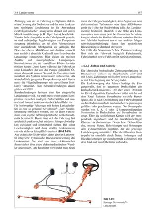 3.4 Lenksysteme 197 
Abhängig von der im Fahrzeug verfügbaren elektri-schen 
Leistung des Bordnetzes und der vom Lenksys-tem 
benötigten Lenkleistung ist die Anwendung 
elektrohydraulischer Lenksysteme derzeit auf untere 
Mittelklassefahrzeuge (z.B. Opel Astra) beschränkt. 
Werden hohe Ansprüche an die Fahrdynamik gestellt, 
so sind aufwendige Regelstrategien zur Pumpenan-steuerung 
erforderlich, um bei allen Fahrzuständen 
über ausreichende Fahrdynamik zu verfügen. Bei 
Pkws der oberen Mittelklasse und darüber versucht 
man natürlich ebenfalls Kraftstoff zum Betreiben der 
Lenkanlage einzusparen. Hier zielen die meisten 
Ansätze auf motorgetriebene Lenkpumpen- 
Konstruktionen ab, die verstellbare Fördercharakte-ristiken 
haben. Damit kann während der Fahrzyklen 
ohne Lenkarbeit der von der Pumpe geförderte Öl-strom 
abgesenkt werden. So sind die Energieverluste 
innerhalb des Systems nennenswert reduzierbar. Als 
wirtschaftlich geeignetes Pumpenkonzept wird hierzu 
meist die Flügelzellenpumpe mit verstellbarer Hub-kurve 
verwendet. Erste Serienanwendungen davon 
gibt es seit 2005. 
Standardlenkungen besitzen eine fest eingestellte 
Lenkcharakteristik. Sie stellt meist einen guten Kom-promiss 
zwischen niedrigen Parkierkräften und aus-reichend 
hohen Lenkmomenten bei Schnellfahrt dar. 
Für hochwertige Fahrzeuge mit hohen Lenkachslas-ten 
ist eine so genannte Servotronic®- oder Parame-terlenkung 
entwickelt worden, die für jeden Fahrzu-stand 
eine eigene fahrzeugspezifische Lenkcharakte-ristik 
bereitstellt. Damit lässt sich das Fahrzeug fast 
spielerisch parkieren, bei mittlerer Fahrgeschwindig-keit 
zielsicher und komfortabel führen. Bei hoher 
Geschwindigkeit wird dank straffer Lenkmomente 
ein sehr sicheres Fahrgefühl vermittelt (Bild 3-89). 
Aus technischer Sicht variiert dabei eine im Lenkven-til 
integrierte hydraulische Rückwirkeinrichtung das 
Lenkmoment. Sie wird von einer elektronischen 
Steuereinheit über einen elektrohydraulischen Wand-ler 
angesteuert. Als Parameter verwendet man heute 
meist die Fahrgeschwindigkeit, deren Signal aus dem 
elektronischen Tachometer oder dem ABS-Steuer-gerät 
die Höhe der Rückwirkung (d.h. des Lenkmo-mentes) 
bestimmt. Dadurch ist die Höhe des Lenk-momentes 
zum einen (wie bei klassischen Servolen-kungen) 
durch die Kraftverhältnisse zwischen Reifen 
und Fahrbahn bestimmt sowie zum anderen fahrge-schwindigkeitsabhängig 
durch den zusätzlichen 
Rückwirkungswiderstand überlagert. 
Mit Hilfe der Servotronic®- bzw. Parameterlenkung 
lässt sich ein Fahrwerk bezüglich Fahrdynamik, 
Fahrsicherheit sowie Fahrkomfort perfekt abstimmen. 
3.4.2.2 Aufbau und Bauteile 
Die klassische hydraulische Zahnstangenlenkung in 
Blockversion umfasst die Hauptbauteile Lenkventil 
mit Ritzel, Zahnstange mit Kolben sowie Lenkgehäu-se 
mit Ritzellagerung und Servozylinder. 
Die Lenkbewegung des Fahrers betätigt die Ein-gangswelle, 
den so genannten Drehschieber des 
Drehschieber-Lenkventils. Der über einen Drehstab 
im Ritzel abgestützte Drehschieber bildet mit der auf 
dem Ritzel fixierten Steuerbuchse variable Steuer-spalte, 
die je nach Drehrichtung und Fahrwiderstand 
an den Rädern innerhalb mechanischer Begrenzungen 
geöffnet oder geschlossen werden. Die Steuerspalte 
werden von 6, 8, 10 oder 12 korrespondierenden 
Steuernuten in Drehschieber und Steuerbuchse er-zeugt. 
Über die schließenden Kanten wird der Pum-pendruck 
angesteuert und der druckbeaufschlagte 
Ölstrom via abstimmbarer Druck- bzw. Dehnschläu-che, 
interne Nuten, Rohrleitungen und Bohrungen 
dem Zylinderbereich zugeführt, der die jeweilige 
Lenkbewegung unterstützt. Über die öffnenden Steu-erspalte 
ist ebenfalls durch Nuten, Bohrungen und 
Rücklaufleitungen der ausschiebende Zylinderteil mit 
dem Rücklauf zum Ölbehälter verbunden. 
Bild 3-89: 
Konzept Servotronic®- 
Lenksystem 
 