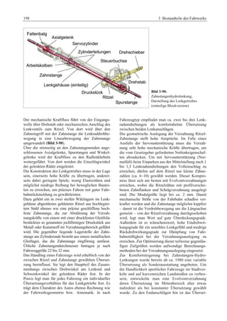 198 3 Bestandteile des Fahrwerks 
Bild 3-90: 
Zahnstangenhydrolenkung; 
Darstellung des Lenkgetriebes 
(einteilige Blockversion) 
Der mechanische Kraftfluss führt von der Eingangs-welle 
über Drehstab oder mechanischen Anschlag des 
Lenkventils zum Ritzel. Von dort wird über den 
Zahneingriff mit der Zahnstange die Lenkraddrehbe-wegung 
in eine Linearbewegung der Zahnstange 
umgewandelt (Bild 3-90). 
Über die stirnseitig an den Zahnstangenenden ange-schlossenen 
Axialgelenke, Spurstangen und Winkel-gelenke 
wird der Kraftfluss zu den Radlenkhebeln 
weitergeführt. Von dort werden die Einschlagwinkel 
der gelenkten Räder eingeleitet. 
Die Konstruktion des Lenkgetriebes muss in der Lage 
sein, einerseits hohe Kräfte zu übertragen, anderer-seits 
dabei geringste Spiele, wenig Elastizitäten und 
möglichst niedrige Reibung bei beweglichen Bautei-len 
zu erreichen, um präzises Fahren mit guter Fahr-bahnrückmeldung 
zu gewährleisten. 
Dazu gehört ein in zwei steifen Wälzlagern im Lenk-gehäuse 
abgestütztes gehärtetes Ritzel aus hochlegier-tem 
Stahl ebenso wie eine präzise geschliffene hoch-feste 
Zahnstange, die zur Abstützung der Verzah-nungskräfte 
von einem mit einer druckfesten Gleitfolie 
bestückten so genannten jochförmigen Druckstück aus 
Metall oder Kunststoff im Verzahnungsbereich geführt 
wird. Die gegenüber liegende Lagerstelle der Zahn-stange 
am Zylinderende besteht aus einem metallischen 
Gleitlager, das die Zahnstange ringförmig umfasst. 
Übliche Zahnstangendurchmesser betragen je nach 
Fahrzeuggröße 22 bis 32 mm. 
Das Handling eines Fahrzeugs wird erheblich von der 
zwischen Ritzel und Zahnstange gewählten Überset-zung 
beeinflusst. Sie legt den Hauptteil des Zusam-menhangs 
zwischen Drehwinkel am Lenkrad und 
Schwenkwinkel der gelenkten Räder fest. In der 
Praxis legt man für jedes Fahrzeug ein individuelles 
Übersetzungsverhältnis für das Lenkgetriebe fest. Es 
trägt dem Charakter des Autos ebenso Rechnung wie 
der Fahrwerksgeometrie bzw. -kinematik. Je nach 
Fahrzeugtyp empfindet man ca. zwei bis drei Lenk-radumdrehungen 
als komfortabelste Übersetzung 
zwischen beiden Lenkanschlägen. 
Die geometrische Auslegung der Verzahnung Ritzel- 
Zahnstange stellt hohe Ansprüche. Im Falle eines 
Ausfalls der Servounterstützung muss die Verzah-nung 
sehr hohe mechanische Kräfte übertragen, um 
die vom Gesetzgeber geforderten Notlenkeigenschaf-ten 
abzudecken. Um mit Servounterstützung (Nor-malfall) 
beim Einparken aus der Mittelstellung nach 1 
bis 1,5 Lenkradumdrehungen den Volleinschlag zu 
erreichen, dürfen auf dem Ritzel nur kleine Zähne-zahlen 
(ca. 6–10) gewählt werden. Dieser Kompro-miss 
lässt sich am besten mit Evolventverzahnungen 
erreichen, wobei die Ritzelzähne mit profilverscho-benen 
Zahnflanken und Schrägverzahnung ausgelegt 
sind. Die Modulgröße liegt bei ca. 2 mm. Damit 
mechanische Stöße von der Fahrbahn schadlos ver-kraftet 
werden und die Zahnstange möglichst kippfrei 
– damit ist die Verdrehbewegung um die Längsachse 
gemeint – von der Ritzelverzahnung durchgeschoben 
wird, legt man Wert auf gute Überdeckungsgrade. 
Außerdem ist es wünschenswert, hohe Eindrehwir-kungsgrade 
für ein sensibles Lenkgefühl und niedrige 
Rückdrehwirkungsgrade zur Dämpfung von Fahr-bahnstößigkeit 
bei der Verzahnungsauslegung zu 
erreichen. Zur Optimierung dieser teilweise gegenläu-figen 
Zielgrößen werden aufwendige Berechnungs-methoden 
bei der Verzahnungsauslegung eingesetzt. 
Zur Komfortsteigerung bei Zahnstangen-Hydro- 
Lenkungen wurde bereits ab ca. 1980 eine variable 
Übersetzung als Sonderausstattung angeboten. Um 
die Handlichkeit sportlicher Fahrzeuge im Stadtver-kehr 
und auf kurvenreichen Landstraßen zu verbes-sern, 
entwickelte man eine Evolventverzahnung 
deren Übersetzung im Mittenbereich eher etwas 
indirekter als bei konstanter Übersetzung gewählt 
wurde. Zu den Endanschlägen hin ist das Überset- 
 