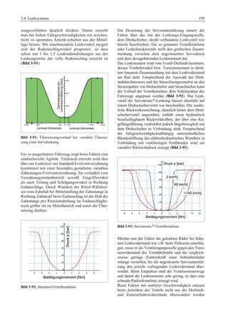 3.4 Lenksysteme 199 
zungsverhältnis deutlich direkter. Damit erreicht 
man bei hohen Fahrgeschwindigkeiten ein weiches, 
nicht zu spontanes Anlenkverhalten aus der Mittel-lage 
heraus. Mit zunehmendem Lenkwinkel steigert 
sich der Radeinschlagwinkel progressiv, so dass 
schon mit 1 bis 1,5 Lenkradumdrehungen aus der 
Lenkungsmitte der volle Radeinschlag erreicht ist 
(Bild 3-91). 
Bild 3-91: Übersetzungsverlauf bei variabler Überset-zung 
einer Servolenkung 
Ein so ausgerüstetes Fahrzeug zeigt beim Fahren eine 
eindrucksvolle Agilität. Technisch erreicht wird dies 
über ein Lenkritzel mit Standard-Evolventverzahnung 
kombiniert mit einer besonders gestalteten variablen 
Zahnstangen-Evolventverzahnung. Sie verändert vom 
Verzahnungsmittenbereich sowohl Eingriffswinkel 
als auch Teilung und Schrägungswinkel in Richtung 
Endanschläge. Durch Wandern des Ritzel-Wälzkrei-ses 
vom Zahnfuß bei Mittelstellung der Zahnstange in 
Richtung Zahnkopf beim Endanschlag ist der Hub der 
Zahnstange pro Ritzelumdrehung im Endanschlagbe-reich 
größer als im Mittelbereich und somit die Über-setzung 
direkter. 
Bild 3-92: Standard-Ventilkennlinie 
Die Dosierung der Servounterstützung steuert der 
Fahrer über das mit der Lenkungs-Eingangswelle, 
dem Drehschieber, direkt verbundene Lenkventil wie 
bereits beschrieben. Die so genannte Ventilkennlinie 
oder Lenkcharakteristik stellt den grafischen Zusam-menhang 
zwischen dem angesteuerten Servodruck 
und dem dazugehörenden Lenkmoment dar. 
Das Lenkmoment wird vom Ventil-Drehstab bestimmt, 
dessen Verdrehwinkel bzw. Torsionsmoment in direk-tem 
linearem Zusammenhang mit dem Lenkwiderstand 
am Rad steht. Entsprechend der Auswahl des Dreh-stabdurchmessers 
und der Steuerfasengeometrie an den 
Steuerspalten von Drehschieber und Steuerbuchse kann 
der Verlauf der Ventilkennlinie dem Sollcharakter des 
Fahrzeugs angepasst werden (Bild 3-92). Das Lenk-ventil 
der Servotronic®-Lenkung basiert ebenfalls auf 
einem Drehschieberventil wie beschrieben. Die zusätz-liche 
Rückwirkeinrichtung, räumlich hinter dem Dreh-schieberventil 
angeordnet, enthält einen hydraulisch 
beaufschlagbaren Rückwirkkolben, der über eine Ku-gellängsführung 
verdrehfest jedoch längsbeweglich mit 
dem Drehschieber in Verbindung steht. Entsprechend 
der fahrgeschwindigkeitsabhängig unterschiedlichen 
Blendenöffnung des elektrohydraulischen Wandlers in 
Verbindung mit ventilseitigen Festblenden wird ein 
variabler Rückwirkdruck erzeugt (Bild 3-93). 
Bild 3-93: Servotronic®-Ventilkennlinie 
Möchte nun der Fahrer die gelenkten Räder bei höhe-rem 
Lenkwiderstand wie z.B. beim Parkieren einschla-gen, 
muss er die Ventileingangswelle gegen den Torsi-onswiderstand 
des Ventildrehstabs und die vergleich-sweise 
geringe Zentrierkraft einer Schraubenfeder 
solange verstellen, bis die angesteuerte Servounterstüt-zung 
den jeweils vorliegenden Lenkwiderstand über-windet. 
Beim Einparken sind die Ventilansteuerwege 
und damit die Lenkmomente sehr gering, so dass eine 
schmale Parkierkennlinie erzeugt wird. 
Beim Fahren mit mittlerer Geschwindigkeit müssen 
beim Anlenken des Ventils nicht nur die Drehstab-und 
Zentrierfederwiderstände überwunden werden 
 