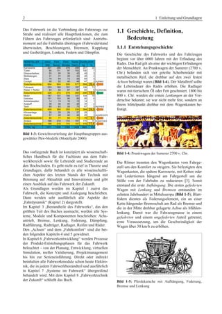 2 1 Einleitung und Grundlagen 
Das Fahrwerk ist die Verbindung des Fahrzeugs zur 
Straße und realisiert alle Hauptfunktionen, die zum 
Führen des Fahrzeuges erforderlich sind: Antriebs-moment 
auf die Fahrbahn übertragen (Fahrwiderstand 
überwinden, Beschleunigen), Bremsen, Kupplung 
und Gasbetätigen, Lenken, Federn und Dämpfen. 
Bild 1-3: Gewichtsverteilung der Hauptbaugruppen aus-gewählter 
Pkw-Modelle (Modelljahr 2000) 
Das vorliegende Buch ist konzipiert als wissenschaft-liches 
Handbuch für die Fachleute aus dem Fahr-werkbereich 
sowie für Lehrende und Studierende an 
den Hochschulen. Es geht nicht zu tief in Theorie und 
Grundlagen, dafür behandelt es alle wissenschaftli-chen 
Aspekte des letzten Stands der Technik mit 
Betonung auf Aktualität und Innovationen und gibt 
einen Ausblick auf das Fahrwerk der Zukunft. 
Als Grundlagen werden im Kapitel 1 zuerst das 
Fahrwerk, die Konzepte und Auslegung beschrieben. 
Dann werden sehr ausführlich alle Aspekte der 
„Fahrdynamik“ (Kapitel 2) dargestellt. 
Im Kapitel 3 „Bestandteile des Fahrwerks“, das den 
größten Teil des Buches ausmacht, werden alle Sys-teme, 
Module und Komponenten beschrieben: Achs-antrieb, 
Bremse, Lenkung, Federung, Dämpfung, 
Radführung, Radträger, Radlager, Reifen und Räder. 
Den „Achsen“ und dem „Fahrkomfort“ sind die bei-den 
folgenden Kapiteln 4 und 5 gewidmet. 
In Kapitel 6 „Fahrwerkentwicklung“ werden Prozesse 
der Produkt-Entstehungsphasen für das Fahrwerk 
beleuchtet – von der Planung, Entwicklung, virtuellen 
Simulation, reeller Validierung, Projektmanagement 
bis hin zur Serieneinführung. Direkt oder indirekt 
beinhalten alle Fahrwerkmodule schon heute Elektro-nik, 
die in jedem Fahrwerkbestandteil und ausführlich 
in Kapitel 7 „Systeme im Fahrwerk“ übergreifend 
behandelt wird. Mit dem Kapitel 8 „Fahrwerktechnik 
der Zukunft“ schließt das Buch. 
1.1 Geschichte, Definition, 
Bedeutung 
1.1.1 Entstehungsgeschichte 
Die Geschichte des Fahrwerks und des Fahrzeuges 
beginnt vor über 6000 Jahren mit der Erfindung des 
Rades. Das Rad gilt als eine der wichtigen Erfindungen 
der Menschheit. An Prunkwagen der Sumerer (2700 v. 
Chr.) befanden sich vier geteilte Scheibenräder mit 
metallischem Reif, die drehbar auf den zwei festen 
Achsen befestigt waren (Bild 1-4). Der Metallreif sollte 
die Lebensdauer des Rades erhöhen. Die Radlager 
waren mit tierischem Öl oder Fett geschmiert. 1800 bis 
800 v. Chr. wurden die ersten Lenkungen an der Vor-derachse 
bekannt; sie war nicht mehr fest, sondern an 
ihrem Mittelpunkt drehbar mit dem Wagenkasten be-festigt. 
Bild 1-4: Prunkwagen der Sumerer 2700 v. Chr. 
Die Römer trennten den Wagenkasten vom Fahrge-stell 
um den Komfort zu steigern. Sie befestigten den 
Wagenkasten, die spätere Karosserie, mit Ketten oder 
mit Lederriemen hängend am Fahrgestell um die 
Stöße von der Fahrbahn zu reduzieren [3]. Somit 
entstand die erste Aufhängung. Die ersten gefederten 
Wagen mit Lenkung und Bremsen entstanden im 
zehnten Jahrhundert in Mitteleuropa (Bild 1-5); Blatt-federn 
dienten als Federungselement, ein an einer 
Kette hängender Bremsschuh am Rad als Bremse und 
die in der Mitte drehbar gelagerte Achse als Mühlen-lenkung. 
Damit war die Fahrzeugmasse in einem 
gefederten und einem ungefederten Anteil getrennt; 
erste Voraussetzung, um die Geschwindigkeit der 
Wagen über 30 km/h zu erhöhen. 
Bild 1-5: Pferdekutsche mit Aufhängung, Federung, 
Bremse und Lenkung 
 