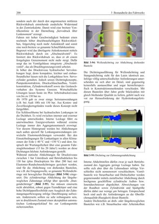 200 3 Bestandteile des Fahrwerks 
sondern auch der durch den angesteuerten mittleren 
Rückwirkdruck entstehende zusätzliche Widerstand 
in der Zentrierkalotte. Damit wird eine breitere Ven-tilkennlinie 
in der Darstellung „Servodruck über 
Lenkmoment“ erzeugt. 
Fahren mit hoher Geschwindigkeit bedeutet einen 
nochmals höher druckbeaufschlagten Rückwirkkol-ben, 
folgerichtig noch mehr Anlenkkraft und somit 
eine noch breitere so genannte Schnellfahrkennlinie. 
Begrenzt wird das überlagerte Anlenkmoment mittels 
Rückwirkdruck durch ein „Abschneidventil“. Es 
limitiert den Rückwirkdruck so, dass er ab einem 
festgelegten Grenzmoment nicht mehr steigt. Dafür 
sorgt das im Ventilgehäuse integrierte „Abschneid-ventil“, 
das als Druckbegrenzungsventil arbeitet. 
Je höher das Druckniveau hydraulischer Servolen-kungen 
liegt, desto kompakter, leichter und einbau-freundlicher 
lassen sich die Lenkgehäuse bzw. Servo-zylinder 
gestalten. Jedoch setzen Dichtringkonzepte, 
Pumpenkonstruktion, Druckschlauchaufbau, Ventil-konstruktion, 
Zylinderwerkstoff sowie das Geräusch-verhalten 
des Systems Grenzen. Wirtschaftliche 
Lösungen lassen heute im Pkw Arbeitsdruckniveaus 
von bis zu 130 bar zu. 
Ab 1970 gab es zwar einige Serienanwendungen 
(z.B. bei Audi 100) mit 150 bar. Aus Kosten- und 
Zuverlässigkeitsgründen wurde dieses Konzept nicht 
fortgeführt. 
Ein Schlüsselthema bei hydraulischen Lenkungen ist 
die Dichtheit. Es wird zwischen interner und externer 
Leckage unterschieden. Interne Leckage führt zu 
unerwünschten Energieverlusten während externe 
Leckage immer den Aggregateaustausch erzwingt. 
Vor diesem Hintergrund werden bei Abdichtungen 
nach außen speziell für Lenkungsanwendungen ent-wickelte 
Elastomerdichtungen verwendet. Bei den 
Einsatzbedingungen für Lenkanlagen in allen Klima-zonen 
der Erde (–40 °C und +150 °C) und dem An-spruch 
der Wartungsfreiheit über eine gesamte Fahr-zeuglebensdauer 
(15 bis 20 Jahre!) werden an diese 
Dichtungen höchste Anforderungen gestellt. 
Während statische Abdichtungen für Druckniveaus 
zwischen 1 bar Unterdruck und Betriebsdrücken bis 
130 bar (plus Druckspitzen bis über 200 bar) mit 
Elastomer-Rundschnurdichtringen gesichert werden, 
sind für die Abdichtung von drehenden Bauteilen, 
wie z.B. die Eingangswelle, so genannte Wellendicht-ringe 
mit beweglicher Dichtlippe (Bild 3-94) einge-setzt. 
Die zylinderseitige Abdichtung der längsbe-weglichen 
Zahnstange erfolgt über spezielle „Stan-gendichtringe“ 
(Bild 3-95). Sie müssen einerseits 
recht abriebfest, robust gegen Fremdkörper und eine 
hohe Dichtlippenflexibilität zum Ausgleich der Zahn-stangenquerbewegung 
infolge Durchbiegung aufwei-sen. 
Andererseits sollten sie sehr reibungsarm sein, 
um in drucklosem Zustand einen akzeptablen automa-tischen 
Lenkungsrücklauf bis zur Lenkungsmitte 
sicherzustellen. 
Bild 3-94: Wellendichtring zur Abdichtung drehender 
Bauteile 
Die Dichtringausführung für Wellendichtring und 
Stangendichtring sieht für den Laien identisch aus. 
Infolge völlig unterschiedlicher Anforderungen unter-scheiden 
sie sich aber im Detail, sind gegenseitig 
keinesfalls austauschbar und sogar herstellerspezi-fisch 
in Konstruktionsmerkmalen verschieden. Mit 
diesen Bauteilen über Jahre große Stückzahlen mit 
gleich bleibender Qualität zu liefern, gehört nach wie 
vor zur Herausforderung der Hydrolenkungsferti-gung. 
Bild 3-95: Dichtring zur Zahnstangenabdichtung 
Interne Abdichtstellen dürfen zwar je nach Betriebs-zustand 
des Aggregats geringe Leckage haben. Sie 
sollte sich aber über die Lebensdauer infolge Ver-schleißes 
nicht nennenswert verschlechtern. Ventil-bauteile 
wie Steuerbuchse und Drehschieber werden 
gegeneinander mittels metallischer Abdichtung durch 
hochgenau geschliffene zylindrische Außen- bzw. 
Innendurchmesser abgedichtet. Abweichungen von 
der Rundheit sowie Zylindrizität und Spaltgröße 
dürfen dabei nur wenige μm betragen. Entsprechend 
hoch sind auch die Anforderungen an die Oberflä-chenqualität 
(Rauigkeit) dieser Bauteile. 
Andere Dichtstellen an dreh- oder längsbeweglichen 
Bauteilen wie z.B. Steuerbuchse oder Arbeitskolben 
 