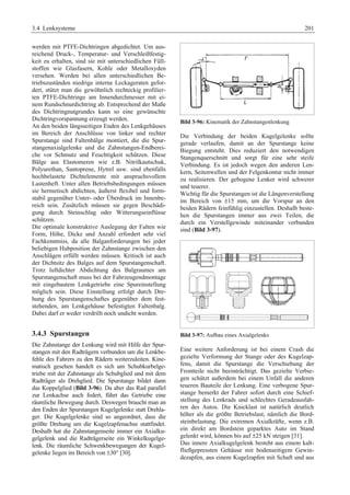 3.4 Lenksysteme 201 
werden mit PTFE-Dichtringen abgedichtet. Um aus-reichend 
Druck-, Temperatur- und Verschleißfestig-keit 
zu erhalten, sind sie mit unterschiedlichen Füll-stoffen 
wie Glasfasern, Kohle oder Metalloxyden 
versehen. Werden bei allen unterschiedlichen Be-triebszuständen 
niedrige interne Leckageraten gefor-dert, 
stützt man die gewöhnlich rechteckig profilier-ten 
PTFE-Dichtringe am Innendurchmesser mit ei-nem 
Rundschnurdichtring ab. Entsprechend der Maße 
des Dichtringnutgrundes kann so eine gewünschte 
Dichtringvorspannung erzeugt werden. 
An den beiden längsseitigen Enden des Lenkgehäuses 
im Bereich der Anschlüsse von linker und rechter 
Spurstange sind Faltenbälge montiert, die die Spur-stangenaxialgelenke 
und die Zahnstangen-Endberei-che 
vor Schmutz und Feuchtigkeit schützen. Diese 
Bälge aus Elastomeren wie z.B. Nitrilkautschuk, 
Polyurethan, Santoprene, Hytrel usw. sind ebenfalls 
hochbelastete Dichtelemente mit anspruchsvollem 
Lastenheft. Unter allen Betriebsbedingungen müssen 
sie hermetisch abdichten, äußerst flexibel und form-stabil 
gegenüber Unter- oder Überdruck im Innenbe-reich 
sein. Zusätzlich müssen sie gegen Beschädi-gung 
durch Steinschlag oder Witterungseinflüsse 
schützen. 
Die optimale konstruktive Auslegung der Falten wie 
Form, Höhe, Dicke und Anzahl erfordert sehr viel 
Fachkenntniss, da alle Balganforderungen bei jeder 
beliebigen Hubposition der Zahnstange zwischen den 
Anschlägen erfüllt werden müssen. Kritisch ist auch 
der Dichtsitz des Balges auf dem Spurstangenschaft. 
Trotz luftdichter Abdichtung des Balgraumes am 
Spurstangenschaft muss bei der Fahrzeugendmontage 
mit eingebautem Lenkgetriebe eine Spureinstellung 
möglich sein. Diese Einstellung erfolgt durch Dre-hung 
des Spurstangenschaftes gegenüber dem fest-stehenden, 
am Lenkgehäuse befestigten Faltenbalg. 
Dabei darf er weder verdrillt noch undicht werden. 
3.4.3 Spurstangen 
Die Zahnstange der Lenkung wird mit Hilfe der Spur-stangen 
mit den Radträgern verbunden um die Lenkbe-fehle 
des Fahrers zu den Rädern weiterzuleiten. Kine-matisch 
gesehen handelt es sich um Schubkurbelge-triebe 
mit der Zahnstange als Schubglied und mit dem 
Radträger als Drehglied. Die Spurstange bildet dann 
das Koppelglied (Bild 3-96). Da aber das Rad parallel 
zur Lenkachse auch federt, führt das Getriebe eine 
räumliche Bewegung durch. Deswegen braucht man an 
den Enden der Spurstangen Kugelgelenke statt Drehla-ger. 
Die Kugelgelenke sind so angeordnet, dass die 
größte Drehung um die Kugelzapfenachse stattfindet. 
Deshalb hat die Zahnstangenseite immer ein Axialku-gelgelenk 
und die Radträgerseite ein Winkelkugelge-lenk. 
Die räumliche Schwenkbewegungen der Kugel-gelenke 
liegen im Bereich von ±30° [30]. 
Bild 3-96: Kinematik der Zahnstangenlenkung 
Die Verbindung der beiden Kugelgelenke sollte 
gerade verlaufen, damit an der Spurstange keine 
Biegung entsteht. Dies reduziert den notwendigen 
Stangenquerschnitt und sorgt für eine sehr steife 
Verbindung. Es ist jedoch wegen den anderen Len-kern, 
Seitenwellen und der Felgenkontur nicht immer 
zu realisieren. Der gebogene Lenker wird schwerer 
und teuerer. 
Wichtig für die Spurstangen ist die Längenverstellung 
im Bereich von ±15 mm, um die Vorspur an den 
beiden Rädern feinfühlig einzustellen. Deshalb beste-hen 
die Spurstangen immer aus zwei Teilen, die 
durch ein Verstellgewinde miteinander verbunden 
sind (Bild 3-97). 
Bild 3-97: Aufbau eines Axialgelenks 
Eine weitere Anforderung ist bei einem Crash die 
gezielte Verformung der Stange oder des Kugelzap-fens, 
damit die Spurstange die Verschiebung der 
Frontteile nicht beeinträchtigt. Das gezielte Verbie-gen 
schützt außerdem bei einem Unfall die anderen 
teueren Bauteile der Lenkung. Eine verbogene Spur-stange 
bemerkt der Fahrer sofort durch eine Schief-stellung 
des Lenkrads und schlechtes Geradeausfah-ren 
des Autos. Die Knicklast ist natürlich deutlich 
höher als die größte Betriebslast, nämlich die Bord-steinbelastung. 
Die extremen Axialkräfte, wenn z.B. 
ein direkt am Bordstein geparktes Auto im Stand 
gelenkt wird, können bis auf ±25 kN steigen [31]. 
Das innere Axialkugelgelenk besteht aus einem kalt-fließgepressten 
Gehäuse mit bodenseitigem Gewin-dezapfen, 
aus einem Kugelzapfen mit Schaft und aus 
 