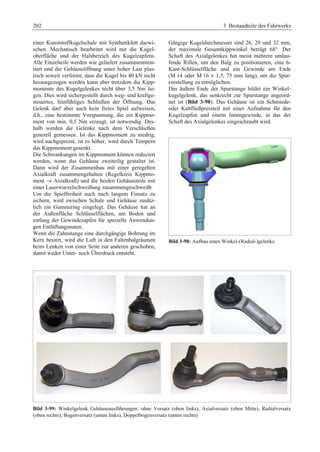 202 3 Bestandteile des Fahrwerks 
einer Kunststoffkugelschale mit Synthetikfett dazwi-schen. 
Mechanisch bearbeitet wird nur die Kugel-oberfläche 
und der Halsbereich des Kugelzapfens. 
Alle Einzelteile werden wie geliefert zusammenmon-tiert 
und die Gehäuseöffnung unter hoher Last plas-tisch 
soweit verformt, dass die Kugel bis 40 kN nicht 
herausgezogen werden kann aber trotzdem die Kipp-momente 
des Kugelgelenkes nicht über 3,5 Nm lie-gen. 
Dies wird sichergestellt durch weg- und kraftge-steuertes, 
feinfühliges Schließen der Öffnung. Das 
Gelenk darf aber auch kein freies Spiel aufweisen, 
d.h., eine bestimmte Vorspannung, die ein Kippmo-ment 
von min. 0,5 Nm erzeugt, ist notwendig. Des-halb 
werden die Gelenke nach dem Verschließen 
generell gemessen. Ist das Kippmoment zu niedrig, 
wird nachgepresst, ist es höher, wird durch Tempern 
das Kippmoment gesenkt. 
Die Schwankungen im Kippmoment können reduziert 
werden, wenn das Gehäuse zweiteilig gestaltet ist. 
Dann wird der Zusammenbau mit einer geregelten 
Axialkraft zusammengehalten (Regelkreis Kippmo-ment 
→ Axialkraft) und die beiden Gehäuseteile mit 
einer Laserwurzelschweißung zusammengeschweißt. 
Um die Spielfreiheit auch nach langem Einsatz zu 
sichern, wird zwischen Schale und Gehäuse zusätz-lich 
ein Gummiring eingelegt. Das Gehäuse hat an 
der Außenfläche Schlüsselflächen, am Boden und 
entlang der Gewindezapfen für spezielle Anwendun-gen 
Entlüftungsnuten. 
Wenn die Zahnstange eine durchgängige Bohrung im 
Kern besitzt, wird die Luft in den Faltenbalgräumen 
beim Lenken von einer Seite zur anderen geschoben, 
damit weder Unter- noch Überdruck entsteht. 
Gängige Kugeldurchmesser sind 26, 29 und 32 mm, 
der maximale Gesamtkippwinkel beträgt 68°. Der 
Schaft des Axialgelenkes hat meist mehrere umlau-fende 
Rillen, um den Balg zu positionieren, eine 6- 
Kant-Schlüsselfläche und ein Gewinde am Ende 
(M 14 oder M 16 × 1,5, 75 mm lang), um die Spur-einstellung 
zu ermöglichen. 
Das äußere Ende der Spurstange bildet ein Winkel-kugelgelenk, 
das senkrecht zur Spurstange angeord-net 
ist (Bild 3-98). Das Gehäuse ist ein Schmiede-oder 
Kaltfließpressteil mit einer Aufnahme für den 
Kugelzapfen und einem Innengewinde, in das der 
Schaft des Axialgelenkes eingeschraubt wird. 
Bild 3-98: Aufbau eines Winkel-(Radial-)gelenks 
Bild 3-99: Winkelgelenk Gehäuseausführungen: ohne Versatz (oben links), Axialversatz (oben Mitte), Radialversatz 
(oben rechts), Bogenversatz (unten links), Doppelbogenversatz (unten rechts) 
 