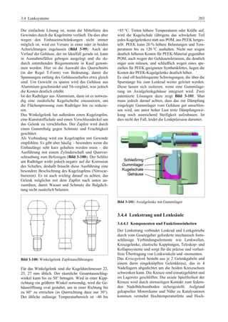 3.4 Lenksysteme 203 
Die einfachste Lösung ist, wenn die Mittellinie des 
Gewindes durch die Kugelmitte verläuft. Da dies aber 
wegen den Einbaueinschränkungen nicht immer 
möglich ist, wird ein Versatz in einer oder in beiden 
Achsrichtungen zugelassen (Bild 3-99). Auch der 
Verlauf der Gehäuse, der im Idealfall gerade ist, kann 
in Ausnahmefällen gebogen ausgelegt und die da-durch 
entstehenden Biegemomente in Kauf genom-men 
werden. Hier ist die Auswahl des Querschnitts 
(in der Regel T-Form) von Bedeutung, damit die 
Spannungen entlang des Gehäuseschaftes etwa gleich 
sind. Um Gewicht zu sparen wird das Gehäuse aus 
Aluminium geschmiedet und T6-vergütet, was jedoch 
die Kosten deutlich erhöht. 
Ist der Radträger aus Aluminium, dann ist es notwen-dig 
eine zusätzliche Kegelscheibe einzusetzen, um 
die Flächenpressung zum Radträger hin zu reduzie-ren. 
Das Winkelgelenk hat außerdem einen Kugelzapfen, 
eine Kunststoffschale und einen Verschlussdeckel um 
das Gelenk zu verschließen. Der Zapfen wird durch 
einen Gummibalg gegen Schmutz und Feuchtigkeit 
geschützt. 
Als Verbindung wird ein Kegelzapfen mit Gewinde 
empfohlen. Es gibt aber häufig – besonders wenn die 
Einbaulänge sehr kurz gehalten werden muss – die 
Ausführung mit einem Zylinderschaft und Querver-schraubung 
zum Befestigen (Bild 3-100). Der Schlitz 
am Radträger wirkt jedoch negativ auf die Korrosion 
des Schaftes, deshalb braucht diese Ausführung eine 
besondere Beschichtung des Kugelzapfens (Nitrocar-burieren). 
Es ist auch wichtig darauf zu achten, das 
Gelenk möglichst mit dem Zapfen nach unten an-zuordnen, 
damit Wasser und Schmutz die Balgdich-tung 
nicht zusätzlich belasten. 
Bild 3-100: Winkelgelenk Zapfenausführungen 
Für das Winkelgelenk sind die Kugeldurchmesser 22, 
25, 27 mm üblich. Der räumliche Gesamtausschlag-winkel 
kann bis zu 50° betragen. Wird in einer Kipp-richtung 
ein größerer Winkel notwendig, wird die Ge-häuseöffnung 
oval gestaltet, um in einer Richtung bis 
zu 60° zu erreichen (in Querrichtung dazu nur 30°). 
Der übliche zulässige Temperaturbereich ist –40 bis 
+85 °C. Treten höhere Temperaturen oder Kräfte auf, 
wird die Kugelschale (übrigens das schwächste Teil 
jedes Kugelgelenkes) statt aus POM, aus PEEK herges-tellt. 
PEEK kann 20 % höhere Belastungen und Tem-peraturen 
bis zu 120 °C aushalten. Nicht nur wegen 
deutlich höheren Kosten für PEEK-Material gegenüber 
POM, auch wegen der Gehäusetoleranzen, die deutlich 
enger sein müssen, und schließlich wegen eines spe-ziellen 
für PEEK geeigneten Synthetikfettes, liegen die 
Kosten der PEEK-Kugelgelenke deutlich höher. 
Es sind oft hochfrequente Schwingungen, die über die 
Spurstange bis zum Lenkrad weiter geleitet werden. 
Diese lassen sich isolieren, wenn eine Gummilage-rung 
im Axialgelenkgehäuse integriert wird. Zwei 
patentierte Lösungen dazu zeigt Bild 3-101. Man 
muss jedoch darauf achten, dass das zur Dämpfung 
eingelegte Gummilager vom Gehäuse gut umschlos-sen 
wird, um unter hoher Last trotz Dämpfungswir-kung 
noch ausreichend Steifigkeit aufzubauen. Ist 
dies nicht der Fall, leidet die Lenkpräzision darunter. 
Bild 3-101: Axialgelenke mit Gummilager 
3.4.4 Lenkstrang und Lenksäule 
3.4.4.1 Komponenten und Funktionseinheiten 
Der Lenkstrang verbindet Lenkrad und Lenkgetriebe 
durch vom Gesetzgeber geforderte mechanisch form-schlüssige 
Verbindungselemente wie Lenkwellen, 
Kreuzgelenke, elastische Kupplungen, Teleskop- und 
Kollapssysteme und sorgt für die präzise und verlust-freie 
Übertragung von Lenkwinkeln und -momenten. 
Das Kreuzgelenk besteht aus je 2 Gelenkgabeln und 
einem darin eingeknöpften Gelenkkreuz, das in 4 
Nadellagern abgedichtet um die beiden Kreuzachsen 
schwenken kann. Die Kreuze sind einsatzgehärtet und 
im Lagersitz geschliffen. Die axiale Spielfreiheit der 
Kreuze wird durch stirnseitigen Kontakt zum federn-den 
Nadelbüchsenboden sichergestellt. Aufgrund 
gekapselter Motorräume und Nähe zu Katalysatoren 
kommen vermehrt Hochtemperaturfette und Hoch- 
 
