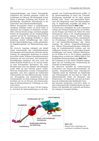 204 3 Bestandteile des Fahrwerks 
temperaturdichtungen zum Einsatz. Kreuzgelenke 
ermöglichen den mehrfach gebeugten Verlauf des 
Lenkstranges im Fahrzeug. Das Kreuzgelenk erzeugt 
jedoch in gebeugter Anordnung unter Rotation un-gleichförmige, 
sinusähnliche Schwankungen in der 
Lenkwinkel- und Lenkmomentenübertragung. 
Mehrere Kreuzgelenke können in kompensierender 
Anordnung verbunden werden, um diesen Fehler zu 
eliminieren oder wenigstens zu minimieren. Ein Rest-fehler, 
teilweise bewusst erzeugt, wird durch geeignete 
Position der Kreuzgelenke auf die Geradeausstellung 
symetriert und für die Unterstützung des Zentrieref-fekts 
genutzt. Sind unzulässige Restfehler in einem 
Lenkstrang ermittelt (Allradfahrzeuge oder Links/ 
Rechts-Lenkerstandardisierung), werden gleichlaufen-de 
Doppelkreuzgelenke mit Mittenzentrierung einge-setzt. 
Die elastische Kupplung entkoppelt und dämpft 
mittels Gummischeibe oder Gummihülsenelement 
Schwingungen und Geräusche des Fahrwerks und der 
Lenkung, die unangenehme Reaktionen im Lenkrad 
hervorrufen würden. Während Gummihülsenelemente 
kardanisch und axial steif bauen, sind Gummischei-benausführungen 
kardanisch und axial weich und 
können für kleine Winkel bis ca. 10° auch die Funkti-on 
einen Kreuzgelenkes übernehmen. Die axiale 
Weichheit kann auch zum Dämpfen und Entkoppeln 
axialer Stöße aus dem Fahrwerk genutzt werden. 
Wird eine Gelenkscheibe zwischen 2 Kreuzgelenken 
angeordnet, muss diese aufgrund der kardanischen 
Unbestimmtheit mit einer Mittenzentrierung versehen 
sein. Kreuzgelenke und Gummielemente weisen 
Anschlussprofile mit Kerbverzahnung, Dreikant oder 
Zweiflach auf, die als Presssitz oder Klemmverbin-dung 
mit Klemmschraube die Verbindung zur Lenk-welle 
sichern. 
Die Lenkzwischenwelle, der untere Teil der Lenksäu-le, 
wird durch die Spritzwanddichtung von der Fahr-gastzelle 
zum Vorderwagen/Motorraum geführt. In 
die Spritzwanddichtung ist hierzu eine Labyrinth- 
Gleitlagerung eingeknöpft, die bei relativ geringer 
Reibung wind-, wasser- und geräuschdicht Motor-raum 
und Fahrgastraum trennt. Die Spritzwanddich-tung 
ist doppelwandig ausgeführt und häufig aus 
hochtemperaturfestem Material (Bild 3-102). 
Teleskopsysteme ermöglichen die axiale Lenkradver-stellung 
und Teleskop-/Kollapssysteme das Kollabie-ren 
des Stranges zum Schutze des Fahrers bei einem 
Fahrzeugcrash. Sofern es die Umgebungstemperatu-ren 
und Lenkmomente zulassen, werden Teleskop- 
/Kollapssysteme mit Polygon-Wellen- und Rohrprofi-len 
(Verzahnungen, Zweiflach, Dreikant, Vierflach 
etc.) und Kunststoffbeschichtungen oder -hülsen 
ausgelegt. Bei höheren Temperaturanforderungen 
bzw. höheren Momentenanforderungen (Elektrolen-kung 
mit Lenksäulenantrieb!) kommen auch rein 
stahlbasierte Systeme mit z.B. aufwendigen Kugelli-nearführungen 
zum Einsatz. Während Schiebesyste-me 
mit Kräften 0 bis ca. 80 N arbeiten, intrudieren 
Kollapssysteme zwischen etwa 1000 bis 8000 N. Eine 
beispielhafte Klemmeinrichtung zeigt Bild 3-103. 
Der Lenkstrang ist in der oberen Lenksäule kugelge-lagert 
und zur Verstellung bzw. Positionierung des 
Lenkrades im Mantelrohr geführt. 
Das Mantelrohr beinhaltet die Lenkverriegelung 
(Lenkschloss) und Insassenschutzeinrichtungen zur 
gezielten Energieabsorbtion beim Fahrzeugcrash. 
Außerdem nimmt das Mantelrohr das Schaltmodul 
und Verkleidungsteile auf und dient als Träger für 
elektromechanische Steller mit Momenten- oder 
Winkelvarianz. Am Mantelrohr wird auch der Kabel-baum 
des Schaltmoduls über Kabelkanäle fixiert. 
Das klassische mechanische Lenkschloss direkt vor 
dem Lenkrad greift über Schließmechanik und Sperr-bolzen 
in die Sperrhülse der Lenkwelle und blockiert 
die Lenkung in verriegelter Stellung. 
Bild 3-102: 
Beispiel eines Lenkstranges mit 
mechanisch verstellbarer Lenksäule 
 