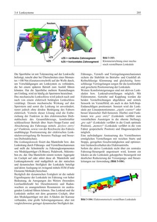 3.4 Lenksysteme 205 
Bild 3-103: 
Klemmeinrichtung einer mecha-nisch 
verstellbaren Lenksäule 
Die Sperrhülse ist mit Toleranzring auf der Lenkwelle 
befestigt, rutscht aber bei Überschreiten eines Momen-tes 
100 Nm (Gesetzesvorschrift) auf der Welle durch, 
um Vorschädigungen am Lenksystem zu verhindern, 
die bei einem späteren Betrieb zum Ausfall führen 
könnten. Hat die Sperrhülse mehrere Raststellungen 
am Umfang, wird sie häufig als Sperrstern bezeichnet. 
Das mechanische Lenkschloss wird jedoch nach und 
nach von einem elektrisch betätigten Lenkschloss 
verdrängt. Dessen mechanische Wirkung auf den 
Sperrstern und somit die Lenkung ist unverändert, 
rastet jedoch ohne direkte Betätigung des Fahrers 
elektrisch. Vorteile dieser Lösung sind die Einbe-ziehung 
der Funktion in den elektronischen Dieb-stahlschutz 
des Gesamtfahrzeugs, komfortabler 
schlüsselloser Betrieb über Start-/Stopp-Taster und 
Absicherung des Fahrzeugs mittels „keyless entry/ 
go“-Funktion, sowie von der Reichweite des Fahrers 
unabhängige Positionierung der elektrischen Lenk-säulenverriegelung 
für besseres Package und besse-ren 
Diebstahlschutz. 
Die Lenkungskonsole fixiert das Mantelrohr bzw. den 
Lenkstrang durch Führungs- und Verstellmechanismen 
und stellt die Schnittstelle zu Fahrzeugkomponenten 
wie Modulquerträger (X-Beam), Pedalwerk, Stützstre-ben 
etc. dar. Das Mantelrohr nimmt weitere Aggregate 
im Cockpit auf oder stützt diese ab. Mantelrohr und 
Lenkungskonsole sind maßgeblich an der statischen 
und dynamischen Steifigkeit der Lenksäule beteiligt 
und deren Auslegung ist zwingend mittels FEM (Finite 
Elemente Methode) berechnet. 
Bezüglich der dynamischen Festigkeit ist die radiale 
Eigenfrequenz der Lenksäule im Fahrzeug von hoher 
Bedeutung, da Anregungen des Motors (besonders 
Leerlaufdrehzahl bei Dieselmotoren) und Radun-wuchten 
zu unangenehmen Resonanzen im auskra-genden 
Lenkrad führen können. Das Lenkrad und die 
Lenksäule stellen mit dem gesamten Cockpit, über 
den Modulquerträger mit den A-Säulen der Karosse 
verbunden, eine große Schwingungsmasse, aber mit 
vergleichsweise geringer dynamischer Steifigkeit dar. 
Führungs-, Verstell- und Verriegelungsmechanismen 
sichern die Stabilität im Betriebs- und Crashfall ab. 
Reibschlüssige Klemmung und gleichzeitig form-schlüssige 
Verriegelungen sorgen für die komfortable 
und gesicherte Positionierung der Lenksäule. 
Weitere Komfortsteigerungen sind mit aktiven Lenk-säulen 
bzw. Lenkradverstellungen möglich. Mit 
Elektromotor, Getriebe und Kupplung werden die 
beiden Verstellrichtungen abgefahren und mittels 
Sensorik im Verstellfeld, als auch in den Soft-Stop- 
Endanschlägen positioniert. Sensiert wird die Lenk-säule 
per Linearpotentiometer, „ripple counter“ oder 
besser klassischer Hall-Sensoren. Hierbei sind Funk-tionen 
wie „easy entry“ (Lenksäule verfährt zum 
vereinfachten Aussteigen in die oberste Stellung), 
„pre safe“ (Lenksäule verfährt in die Crash optimale 
Position), „memory“ (Lenksäule verfährt in die vom 
Fahrer gespeicherte Position) und Diagnosespeicher 
möglich. 
Eine aufwändigere Ansteuerung des Verstellmotors 
ermöglichen Verstellungen mit weichen Starts und 
Stopps, geregelten Geschwindigkeiten und optimier-tem 
Geräuschverhalten des Elektroantriebs. 
Sofern die aktive Lenksäule nicht über ein zentrales 
Fahrzeug-Steuergerät angesteuert wird, kommt ein 
lokales an die Lenksäule gekoppeltes Steuergerät mit 
deutlicher Reduzierung der Versorgungs- und Steuer-leitungen 
zur Anwendung (Bild 3-104). 
Bild 3-104: Elektromotorisch verstellbare Lenksäule 
 