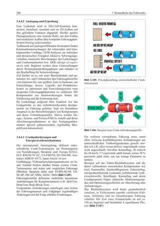 206 3 Bestandteile des Fahrwerks 
3.4.4.2 Auslegung und Erprobung 
Eine Lenksäule wird in 3D-CAD-Systemen kon-struiert, 
berechnet, simuliert und im 3D-Aufbau auf 
ihre geforderte Funktion abgeprüft. Hierbei spielen 
Packageanalysen eine zentrale Rolle, um den Einbau 
und modularen Aufbau über komplette Fahrzeugplatt-formen 
hinweg sicherzustellen. 
Aufbauend auf packageerfüllenden Konzepten finden 
Kinematikuntersuchungen der rotierenden und teles-kopierenden 
Umfänge, FEM-Analysen zur statischen 
und dynamischen Festigkeit inklusive Schwingungs-verhalten, 
kinetische Berechnungen des Lenkstranges 
und Crashsimulationen bzw. DOE (design of experi-ment) 
statt. Begleitet werden diese Untersuchungen 
durch Prototypenerprobungsphasen und münden in 
die Beschaffung für Serienwerkzeuge. 
Ziel hierbei ist es, mit einer Basislenksäule und op-tionalen 
An- und Umbauteilen den Fahrzeughersteller 
vom kleinsten bis zum größten Auto zu bedienen, um 
Entwicklungs-, Invest-, Logistik- und Produktions-kosten 
zu optimieren und Entwicklungszeiten trotz 
steigender Fahrzeugapplikationen zu verkürzen. Mit 
Komponenten aus Serienwerkzeugen finden die 
Validierung und das Feintuning statt. 
Da Lenkstränge aufgrund ihrer Funktion wie das 
Lenkgetriebe zu den sicherheitsrelevanten Kompo-nenten 
im Fahrzeug gehören, liegt ein besonderer 
Anspruch in der Betriebsfestigkeit von Komponenten 
und deren Verbindungsstellen. Hierzu werden De-sign-, 
System- und Prozess-FMEAs erstellt und deren 
Absicherungsmaßnahmen in den Fertigungsdoku-menten 
speziell gekennzeichnet, regelmäßig über-prüft 
und dokumentiert. 
3.4.4.3 Crashanforderungen und 
Energieverzehrmechanismen 
Die internationale Gesetzgebung definiert unter-schiedliche 
Crash-Testszenarien zur Homologation 
von Neufahrzeugen. Beispiele sind: Europa ECE12, 
ECE R94/96/79/ EC, US FMVSS 203/204/208, Aus-tralien 
ADR10/ 69/73, Japan Article 18 usw. 
Unabhängige Verbraucherschutzorganisationen im In-und 
Ausland fordern darüber hinaus weitere Crash- 
Testszenarien und testen und vergleichen Fahrzeuge 
öffentlich. Beispiele dafür sind: EURO-NCAP, US-NCAP, 
JNCAP, AMS, ADAC, IIHS (Bild 3-105). 
Fahrzeughersteller definieren zusätzliche hausinterne 
Anforderungen für Komponententests (z.B. Sled-Test, 
Drop-Test, Body-Block-Test). 
Vorgenannte Anforderungen unterliegen zum Schutz 
der Fahrzeuginsassen und Fußgänger regelmäßigen 
Änderungen mit der Folge erhöhter Forderungen. 
Bild 3-105: Prinzipdarstellung unterschiedlicher Crash-testszenarien 
Bild 3-106: Beispiel eines Crash-Anforderungsprofils 
Ein weltweit vermarktetes Fahrzeug muss somit 
allen, teilweise konfliktbasierten Anforderungen aus 
unterschiedlichen Testkonfigurationen gerecht wer-den 
wie z.B. offset versus fullsize, angeschnallt versus 
nicht angeschnallt, mit/ohne Knieairbag, 20 miles/h 
bis 64 km/h, 5 % percentile adult female versus 50 % 
percentile adult male, um nur wenige Parameter zu 
nennen. 
Bezogen auf das Fahrer-Rückhaltesystem und die 
damit verbundenen wesentlichen Komponenten wie 
Gurt, Gurtstraffer, Gurtkraftbegrenzer, Fahrerairbag, 
energieabsorbierende Lenksäule, kollabierende Lenk-zwischenwelle, 
Kniefänger, Knieairbag und deren 
Crashparameter folgen zahlreiche Abstimmungsrun-den 
und Optimierungsschleifen zur Absicherung aller 
Anforderungen. 
Das Rückhaltesystem wird heute gesamtheitlich 
simuliert, in Teilsystemen erprobt, verifiziert (Fall-turm, 
Schlitten) und im Gesamtsystem Fahrzeug 
validiert. Die Zeit eines Frontalcrashs ist auf ca. 
150 ms begrenzt und beinhaltet 8 signifikante Pha-sen 
(Bild 3-107): 
 